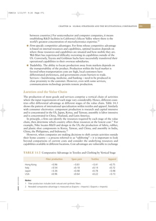CSAC14 1/13/07 9:26 Page 371




                                                                     CHAPTER 14     GLOBAL STRATEGIES AND THE MULTINATIONAL CORPORATION   371




                                    between countries.) For semiconductor and computer companies, it means
                                    establishing R&D facilities in California’s Silicon Valley where there is the
                                    world’s greatest concentration of microelectronics expertise.10
                                  l Firm-speciﬁc competitive advantages. For ﬁrms whose competitive advantage
                                    is based on internal resources and capabilities, optimal location depends on
                                    where those resources and capabilities are situated and how mobile they are.
                                    Wal-Mart has experienced difﬁculty recreating its capabilities outside of the
                                    US. Conversely, Toyota and Goldman Sachs have successfully transferred their
                                    operational capabilities to their overseas subsidiaries.
                                  l Tradability. The ability to locate production away from markets depends on
                                    the transportability of the product. Production within the local market is
                                    favored when transportation costs are high, local customers have
                                    differentiated preferences, and governments create barriers to trade.
                                    Services – hairdressing, medicine, and banking – need to be produced in
                                    close proximity to the customer. However, even with some services,
                                    communications technology permits remote production.


                                Location and the Value Chain
                                The production of most goods and services comprise a vertical chain of activities
                                where the input requirements of each stage vary considerably. Hence, different coun-
                                tries offer differential advantage at different stages of the value chain. Table 14.3
                                shows the pattern of international specialization within textiles and apparel. Similarly
                                with consumer electronics: component production is research and capital intensive
                                and is concentrated in the US, Japan, Korea, and Taiwan; assembly is labor intensive
                                and is concentrated in China, Thailand, and Latin America.
                                   In principle, a ﬁrm can identify the resources required by each stage of the value
                                chain, then determine which country offers these resources at the lowest cost.11 For
                                example, Nike locates R&D and design in the US; the production of fabric, rubber,
                                and plastic shoe components in Korea, Taiwan, and China; and assembly in India,
                                China, the Philippines, and Indonesia.12
                                   However, when companies are making decisions to shift certain activities outside
                                their home country – a process referred to as “offshoring” – it is important to look
                                beyond comparisons of current costs and consider the underlying resources and
                                capabilities available in different locations. Cost advantages are vulnerable to exchange


                                TABLE 14.3 Comparative Advantage in Textiles and Clothing by Vertical Stage

                                                       Fiber production            Spun yarn            Textiles              Apparel

                                 Hong Kong                   −0.96                   −0.81               −0.41                +0.75
                                 Italy                       −0.54                   +0.18               +0.14                +0.72
                                 Japan                       −0.36                   +0.48               +0.78                −0.48
                                 USA                         +0.96                   +0.64               +0.22                −0.73
       SOURCE: UNITED NATIONS




                                 Notes:
                                 1 Fiber production includes both natural and synthetic ﬁbers.
                                 2 Revealed comparative advantage is measured as (Exports − Imports) / (Exports + Imports).
 