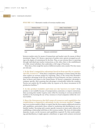 CSAC14 1/13/07 9:26 Page 374




    374   PART V   CORPORATE STRATEGY




                          FIGURE 14.5 Alternative modes of overseas market entry




                            Low                           Resource commitment                            High


                          between market entry by means of transactions and market entry by means of direct
                          investment. Figure 14.5 shows a spectrum of market entry options arranged accord-
                          ing to the degree of commitment by the ﬁrm. Thus, at one extreme there is exporting
                          through individual spot-market transactions; at the other, there is the establishment
                          of a fully owned subsidiary that undertakes a full range of functions.
                             How does a ﬁrm weigh the merits of different market entry modes? Five key issues
                          are relevant.

                          1. Is the ﬁrm’s competitive advantage based on ﬁrm-speciﬁc or country-
                          speciﬁc resources? If the ﬁrm’s competitive advantage is country based, the ﬁrm
                          must exploit an overseas market by exporting. Thus, to the extent that Hyundai’s
                          competitive advantage in the US car market is its low domestic cost base, it must pro-
                          duce in Korea and export to the United States. If Toyota’s competitive advantage is
                          company speciﬁc, then assuming that advantage is transferable within the company,
                          Toyota can exploit the US market either by exports or by direct investment in US
                          production facilities.14

                          2. Is the product tradable and what are the barriers to trade? If the
                          product is not tradable because of transportation constraints or import restrictions,
                          then accessing that market requires entry either by investing in overseas production
                          facilities or by licensing the use of key resources to local companies within the over-
                          seas market.

                          3. Does the ﬁrm possess the full range of resources and capabilities for
                          establishing a competitive advantage in the overseas market? Compet-
                          ing in an overseas market is likely to require that the ﬁrm acquires additional resources
                          and capabilities, particularly those related to marketing and distributing in an un-
                          familiar market. Accessing such country-speciﬁc resources is most easily achieved by
                          establishing a relationship with ﬁrms in the overseas market. The form of relationship
                          depends, in part, on the resources and capabilities required. If a ﬁrm needs market-
                          ing and distribution, it might appoint a distributor or agent with exclusive territorial
 