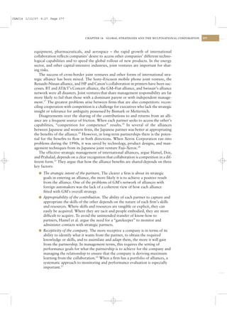 CSAC14 1/13/07 9:27 Page 377




                                           CHAPTER 14    GLOBAL STRATEGIES AND THE MULTINATIONAL CORPORATION   377




           equipment, pharmaceuticals, and aerospace – the rapid growth of international
           collaboration reﬂects companies’ desire to access other companies’ different techno-
           logical capabilities and to speed the global rollout of new products. In the energy
           sector, and other capital-intensive industries, joint ventures are important for shar-
           ing risks.
               The success of cross-border joint ventures and other forms of international stra-
           tegic alliance has been mixed. The Sony–Ericsson mobile phone joint venture, the
           Renault–Nissan alliance, and HP and Canon’s collaboration in printers have been suc-
           cesses. BT and AT&T’s Concert alliance, the GM–Fiat alliance, and Swissair’s alliance
           network were all disasters. Joint ventures that share management responsibility are far
           more likely to fail than those with a dominant parent or with independent manage-
           ment.17 The greatest problems arise between ﬁrms that are also competitors: recon-
           ciling cooperation with competition is a challenge for executives who lack the strategic
           insight or tolerance for ambiguity possessed by Bismark or Metternich.
               Disagreements over the sharing of the contributions to and returns from an alli-
           ance are a frequent source of friction. When each partner seeks to access the other’s
           capabilities, “competition for competence” results.18 In several of the alliances
           between Japanese and western ﬁrms, the Japanese partner was better at appropriating
           the beneﬁts of the alliance.19 However, in long-term partnerships there is the poten-
           tial for the beneﬁts to ﬂow in both directions. When Xerox Corporation ran into
           problems during the 1990s, it was saved by technology, product designs, and man-
           agement techniques from its Japanese joint venture Fuji–Xerox.20
               The effective strategic management of international alliances, argue Hamel, Doz,
           and Prahalad, depends on a clear recognition that collaboration is competition in a dif-
           ferent form.21 They argue that how the alliance beneﬁts are shared depends on three
           key factors:
              l The strategic intent of the partners. The clearer a ﬁrm is about its strategic
                goals in entering an alliance, the more likely it is to achieve a positive result
                from the alliance. One of the problems of GM’s network of alliances with
                foreign automakers was the lack of a coherent view of how each alliance
                ﬁtted with GM’s overall strategy.
              l Appropriability of the contribution. The ability of each partner to capture and
                appropriate the skills of the other depends on the nature of each ﬁrm’s skills
                and resources. Where skills and resources are tangible or explicit, they can
                easily be acquired. Where they are tacit and people embodied, they are more
                difﬁcult to acquire. To avoid the unintended transfer of know-how to
                partners, Hamel et al. argue the need for a “gatekeeper” to monitor and
                administer contacts with strategic partners.
              l Receptivity of the company. The more receptive a company is in terms of its
                ability to identify what it wants from the partner, to obtain the required
                knowledge or skills, and to assimilate and adapt them, the more it will gain
                from the partnership. In management terms, this requires the setting of
                performance goals for what the partnership is to achieve for the company and
                managing the relationship to ensure that the company is deriving maximum
                learning from the collaboration.22 When a ﬁrm has a portfolio of alliances, a
                systematic approach to monitoring and performance evaluation is especially
                important.23
 