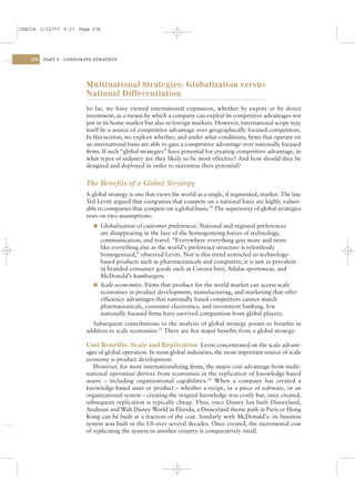 CSAC14 1/13/07 9:27 Page 378




    378   PART V   CORPORATE STRATEGY




                          Multinational Strategies: Globalization versus
                          National Differentiation
                          So far, we have viewed international expansion, whether by export or by direct
                          investment, as a means by which a company can exploit its competitive advantages not
                          just in its home market but also in foreign markets. However, international scope may
                          itself be a source of competitive advantage over geographically focused competitors.
                          In this section, we explore whether, and under what conditions, ﬁrms that operate on
                          an international basis are able to gain a competitive advantage over nationally focused
                          ﬁrms. If such “global strategies” have potential for creating competitive advantage, in
                          what types of industry are they likely to be most effective? And how should they be
                          designed and deployed in order to maximize their potential?


                          The Beneﬁts of a Global Strategy
                          A global strategy is one that views the world as a single, if segmented, market. The late
                          Ted Levitt argued that companies that compete on a national basis are highly vulner-
                          able to companies that compete on a global basis.24 The superiority of global strategies
                          rests on two assumptions:
                            l Globalization of customer preferences. National and regional preferences
                              are disappearing in the face of the homogenizing forces of technology,
                              communication, and travel. “Everywhere everything gets more and more
                              like everything else as the world’s preference structure is relentlessly
                              homogenized,” observed Levitt. Nor is this trend restricted to technology-
                              based products such as pharmaceuticals and computers; it is just as prevalent
                              in branded consumer goods such as Corona beer, Adidas sportswear, and
                              McDonald’s hamburgers.
                            l Scale economies. Firms that produce for the world market can access scale
                              economies in product development, manufacturing, and marketing that offer
                              efﬁciency advantages that nationally based competitors cannot match
                              pharmaceuticals, consumer electronics, and investment banking, few
                              nationally focused ﬁrms have survived competition from global players.
                            Subsequent contributions to the analysis of global strategy points to beneﬁts in
                          addition to scale economies.25 There are ﬁve major beneﬁts from a global strategy:

                          Cost Beneﬁts: Scale and Replication Levitt concentrated on the scale advant-
                          ages of global operation. In most global industries, the most important source of scale
                          economy is product development.
                             However, for most internationalizing ﬁrms, the major cost advantage from multi-
                          national operation derives from economies in the replication of knowledge-based
                          assets – including organizational capabilities.26 When a company has created a
                          knowledge-based asset or product – whether a recipe, or a piece of software, or an
                          organizational system – creating the original knowledge was costly but, once created,
                          subsequent replication is typically cheap. Thus, once Disney has built Disneyland,
                          Anaheim and Walt Disney World in Florida, a Disneyland theme park in Paris or Hong
                          Kong can be built at a fraction of the cost. Similarly with McDonald’s: its business
                          system was built in the US over several decades. Once created, the incremental cost
                          of replicating the system in another country is comparatively small.
 
