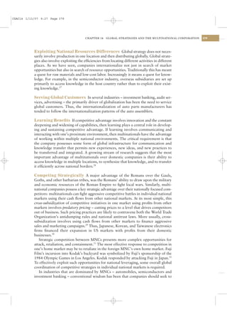 CSAC14 1/13/07 9:27 Page 379




                                             CHAPTER 14    GLOBAL STRATEGIES AND THE MULTINATIONAL CORPORATION   379




           Exploiting National Resources Differences Global strategy does not neces-
           sarily involve production in one location and then distributing globally. Global strate-
           gies also involve exploiting the efﬁciencies from locating different activities in different
           places. As we have seen, companies internationalize not just in search of market
           opportunities but also in search of resource opportunities. Traditionally this has meant
           a quest for raw materials and low-cost labor. Increasingly it means a quest for know-
           ledge. For example, in the semiconductor industry, overseas subsidiaries are set up
           primarily to access knowledge in the host country rather than to exploit their exist-
           ing knowledge.27

           Serving Global Customers In several industries – investment banking, audit ser-
           vices, advertising – the primarily driver of globalization has been the need to service
           global customers. Thus, the internationalization of auto parts manufacturers has
           tended to follow the internationalization patterns of the auto assemblers.

           Learning Beneﬁts If competitive advantage involves innovation and the constant
           deepening and widening of capabilities, then learning plays a central role in develop-
           ing and sustaining competitive advantage. If learning involves communicating and
           interacting with one’s proximate environment, then multinationals have the advantage
           of working within multiple national environments. The critical requirement is that
           the company possesses some form of global infrastructure for communication and
           knowledge transfer that permits new experiences, new ideas, and new practices to
           be transferred and integrated. A growing stream of research suggests that the most
           important advantage of multinationals over domestic companies is their ability to
           access knowledge in multiple locations, to synthesize that knowledge, and to transfer
           it efﬁciently across national borders.28

           Competing Strategically A major advantage of the Romans over the Gauls,
           Goths, and other barbarian tribes, was the Romans’ ability to draw upon the military
           and economic resources of the Roman Empire to ﬁght local wars. Similarly, multi-
           national companies possess a key strategic advantage over their nationally focused com-
           petitors: multinationals can ﬁght aggressive competitive battles in individual national
           markets using their cash ﬂows from other national markets. At its most simple, this
           cross-subsidization of competitive initiatives in one market using proﬁts from other
           markets involves predatory pricing – cutting prices to a level that drives competitors
           out of business. Such pricing practices are likely to contravene both the World Trade
           Organization’s antidumping rules and national antitrust laws. More usually, cross-
           subsidization involves using cash ﬂows from other markets to ﬁnance aggressive
           sales and marketing campaigns.29 Thus, Japanese, Korean, and Taiwanese electronics
           ﬁrms ﬁnanced their expansion in US markets with proﬁts from their domestic
           businesses.30
              Strategic competition between MNCs presents more complex opportunities for
           attack, retaliation, and containment.31 The most effective response to competition in
           one’s home market may be to retaliate in the foreign MNC’s own home market. Fuji
           Film’s incursion into Kodak’s backyard was symbolized by Fuji’s sponsorship of the
           1984 Olympic Games in Los Angeles. Kodak responded by attacking Fuji in Japan.32
           To effectively exploit such opportunities for national leveraging, some overall global
           coordination of competitive strategies in individual national markets is required.
              In industries that are dominated by MNCs – automobiles, semiconductors and
           investment banking – conventional wisdom has been that companies should seek to
 