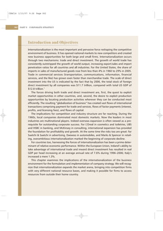 CSAC14 1/13/07 9:26 Page 362




    362   PART V    CORPORATE STRATEGY




                   Introduction and Objectives
                   Internationalization is the most important and pervasive force reshaping the competitive
                   environment of business. It has opened national markets to new competitors and created
                   new business opportunities for both large and small ﬁrms. Internationalization occurs
                   through two mechanisms: trade and direct investment. The growth of world trade has
                   consistently outstripped the growth of world output, increasing export/sales and import
                   penetration ratios for all countries and all industries. For the United States, the share of
                   imports in sales of manufactured goods rose from less than 4% in 1960 to 29% in 2005.
                   Trade in commercial services (transportation, communications, information, ﬁnancial
                   services, and the like) has grown even faster than merchandise trade. The scale of direct
                   investment into the US is indicated by the fact that by 2006, the total stock of foreign
                   direct investment by all companies was $11.7 trillion, compared with total US GDP of
                   $12.8 trillion.1
                      The forces driving both trade and direct investment are, ﬁrst, the quest to exploit
                   market opportunities in other countries, and, second, the desire to exploit production
                   opportunities by locating production activities wherever they can be conducted most
                   efﬁciently. The resulting “globalization of business” has created vast ﬂows of international
                   transactions comprising payment for trade and services, ﬂows of factor payments (interest,
                   proﬁts, and licensing fees), and ﬂows of capital.
                      The implications for competition and industry structure are far reaching. During the
                   1960s, local companies dominated most domestic markets. Now the leaders in most
                   industries are multinational players. Indeed overseas expansion is often viewed as a pre-
                   requisite for outstanding corporate success. For L’Oreal in cosmetics and toiletries, UBS
                   and HSBC in banking, and McKinsey in consulting, international expansion has provided
                   the foundation for proﬁtability and growth. At the some time the risks too are great: for
                   Saatchi & Saatchi in advertising, Daewoo in automobiles, and Marks & Spencer in retail-
                   ing, overambitious internationalization marked the beginning of corporate decline.
                      For countries too, harnessing the forces of internationalization has been a prime deter-
                   minant of relative economic performance. Within the European Union, Ireland’s ability to
                   take advantage of international trade and inward direct investment has resulted in real
                   GDP per head increasing at an average annual rate of 7.6% during 1996–2006; Italy’s
                   increased a mere 1.3%.
                      This chapter examines the implications of the internationalization of the business
                   environment for the formulation and implementation of company strategy. We will recog-
                   nize that internationalization expands the market arena, bringing into competition ﬁrms
                   with very different national resource bases, and making it possible for ﬁrms to access
                   resources from outside their home country.
 