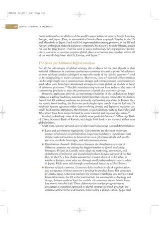 CSAC14 1/13/07 9:27 Page 380




    380   PART V   CORPORATE STRATEGY




                          position themselves in all three of the world’s major industrial centers: North America,
                          Europe, and Japan. Thus, in automobiles Daimler-Benz acquired Chrysler in the US
                          and Mitsubishi in Japan. Ford and GM augmented their strong positions in the US and
                          Europe with equity stakes in Japanese companies. McKinsey’s Kenichi Ohmae, argues
                          the case for triad power – that the need to access technology, develop customer prefer-
                          ences, and scale economies requires global players to become true insiders within all
                          of the world’s big three: the US, Europe, and Japan.33


                          The Need for National Differentiation
                          For all the advantages of global strategy, the evidence of the past decade is that
                          national differences in customer preferences continue to exert a powerful inﬂuence
                          in most markets: products designed to meet the needs of the “global customer” tend
                          to be unappealing to most consumers. Moreover, costs of national differentiation
                          can be surprisingly low if common basic designs and common major components are
                          used. Most auto ﬁrms have abandoned attempts to create global car models in favor
                          of common platforms.34 Flexible manufacturing systems have reduced the costs of
                          customizing products to meet the preferences of particular customer groups.
                             Domestic appliances provide an interesting refutation of the globalization hypo-
                          thesis. In washing machines, national preferences have shown remarkable resilience:
                          French and US washing machines are primarily top loading, elsewhere in Europe they
                          are mainly front loading; the Germans prefer higher spin speeds than the Italians; US
                          machines feature agitators rather than revolving drums; and Japanese machines are
                          small. In domestic appliances, the pioneers of globalization, such as Electrolux and
                          Whirlpool, have been outperformed by some national and regional specialists.35
                             Similarly in banking: most of the world’s most proﬁtable banks – US Bancorp, Bank
                          of China, National Bank of Kuwait, and Anglo Irish Bank – are national rather than
                          global players.
                             Apart from customer demand, several other factors encourage national differentiation:
                            l Laws and government regulations. Governments are the most important
                              sources of obstacles to globalization. Legal and regulatory conditions create
                              distinct national markets in ﬁnancial services, pharmaceuticals and health
                              services, alcoholic beverages, and telecommunications.
                            l Distribution channels. Differences between the distribution systems of
                              different countries are among the biggest barriers to global marketing
                              strategies. Procter & Gamble must adapt its marketing, promotion, and
                              distribution of toiletries and household products to take account of the fact
                              that, in the US, a few chains account for a major share of its US sales; in
                              southern Europe, most sales are through small, independent retailers; while
                              in Japan, P&G must sell through a multitiered hierarchy of distributors.
                            l Presence of lead countries. Countries differ in their levels of sophistication
                              and acceptance of innovation on a product-by-product basis. For consumer
                              products, Japan is the lead market; for computer hardware and software and
                              ﬁnancial services, the US is the lead market; for automobile technology and
                              design, Europe tends to lead; for mobile telecommunications, South Korea
                              has moved into the lead. These differences in market progressiveness
                              encourage a sequential approach to global strategy in which products are
                              introduced ﬁrst in the lead market, followed by a global rollout. Sequential
 