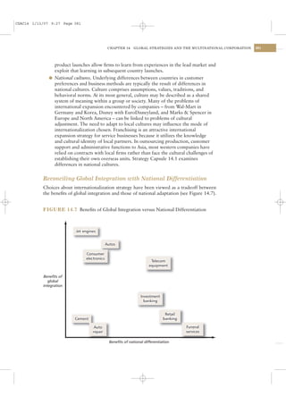 CSAC14 1/13/07 9:27 Page 381




                                          CHAPTER 14     GLOBAL STRATEGIES AND THE MULTINATIONAL CORPORATION   381




                product launches allow ﬁrms to learn from experiences in the lead market and
                exploit that learning in subsequent country launches.
              l National cultures. Underlying differences between countries in customer
                preferences and business methods are typically the result of differences in
                national cultures. Culture comprises assumptions, values, traditions, and
                behavioral norms. At its most general, culture may be described as a shared
                system of meaning within a group or society. Many of the problems of
                international expansion encountered by companies – from Wal-Mart in
                Germany and Korea, Disney with EuroDisneyland, and Marks & Spencer in
                Europe and North America – can be linked to problems of cultural
                adjustment. The need to adapt to local cultures may inﬂuence the mode of
                internationalization chosen. Franchising is an attractive international
                expansion strategy for service businesses because it utilizes the knowledge
                and cultural identity of local partners. In outsourcing production, customer
                support and administrative functions to Asia, most western companies have
                relied on contracts with local ﬁrms rather than face the cultural challenges of
                establishing their own overseas units. Strategy Capsule 14.1 examines
                differences in national cultures.


           Reconciling Global Integration with National Differentiation
           Choices about internationalization strategy have been viewed as a tradeoff between
           the beneﬁts of global integration and those of national adaptation (see Figure 14.7).


           FIGURE 14.7 Beneﬁts of Global Integration versus National Differentiation




           Benefits of
              global
           integration




                                           Benefits of national differentiation
 