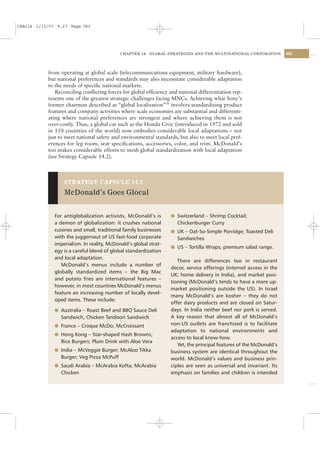 CSAC14 1/13/07 9:27 Page 383




                                            CHAPTER 14   GLOBAL STRATEGIES AND THE MULTINATIONAL CORPORATION         383




           from operating at global scale (telecommunications equipment, military hardware),
           but national preferences and standards may also necessitate considerable adaptation
           to the needs of speciﬁc national markets.
              Reconciling conﬂicting forces for global efﬁciency and national differentiation rep-
           resents one of the greatest strategic challenges facing MNCs. Achieving what Sony’s
           former chairman described as “global localization”36 involves standardizing product
           features and company activities where scale economies are substantial and differenti-
           ating where national preferences are strongest and where achieving them is not
           over-costly. Thus, a global car such as the Honda Civic (introduced in 1972 and sold
           in 110 countries of the world) now embodies considerable local adaptations – not
           just to meet national safety and environmental standards, but also to meet local pref-
           erences for leg room, seat speciﬁcations, accessories, color, and trim. McDonald’s
           too makes considerable efforts to mesh global standardization with local adaptation
           (see Strategy Capsule 14.2).



                  STRATEGY CAPSULE 14.2

                  McDonald’s Goes Glocal


              For antiglobalization activists, McDonald’s is      l Switzerland – Shrimp Cocktail;
              a demon of globalization: it crushes national         Chickenburger Curry
              cuisines and small, traditional family businesses   l UK – Oat-So-Simple Porridge; Toasted Deli
              with the juggernaut of US fast-food corporate         Sandwiches
              imperialism. In reality, McDonald’s global strat-
                                                                  l US – Tortilla Wraps; premium salad range.
              egy is a careful blend of global standardization
              and local adaptation.
                                                                     There are differences too in restaurant
                 McDonald’s menus include a number of
                                                                  decor, service offerings (internet access in the
              globally standardized items – the Big Mac
                                                                  UK; home delivery in India), and market posi-
              and potato fries are international features –
                                                                  tioning (McDonald’s tends to have a more up-
              however, in most countries McDonald’s menus
                                                                  market positioning outside the US). In Israel
              feature an increasing number of locally devel-
                                                                  many McDonald’s are kosher – they do not
              oped items. These include:
                                                                  offer dairy products and are closed on Satur-
              l Australia – Roast Beef and BBQ Sauce Deli         days. In India neither beef nor pork is served.
                Sandwich; Chicken Tandoori Sandwich               A key reason that almost all of McDonald’s
              l France – Croque McDo; McCroissant                 non-US outlets are franchised is to facilitate
                                                                  adaptation to national environments and
              l Hong Kong – Star-shaped Hash Browns;
                                                                  access to local know-how.
                Rice Burgers; Plum Drink with Aloe Vera
                                                                     Yet, the principal features of the McDonald’s
              l India – McVeggie Burger; McAloo Tikka             business system are identical throughout the
                Burger; Veg Pizza McPuff                          world. McDonald’s values and business prin-
              l Saudi Arabia – McArabia Kofta; McArabia           ciples are seen as universal and invariant. Its
                Chicken                                           emphasis on families and children is intended
 