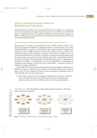 CSAC14 1/13/07 9:27 Page 385




                                                                                                                            CHAPTER 14     GLOBAL STRATEGIES AND THE MULTINATIONAL CORPORATION   385




                                                                                      Strategy and Organization within the
                                                                                      Multinational Corporation
                                                                                      Managing business activities that cross national frontiers is complex. As a result, the
                                                                                      success of international strategies depends critically on the effectiveness with which
                                                                                      they are implemented. One of the greatest challenges facing the senior managers of
                                                                                      MNCs is aligning organizational structures and management systems and their ﬁt with
                                                                                      the strategies being pursued.


                                                                                      The Evolution of Multinational Strategies and Structures
                                                                                      All companies are subject to organizational inertia. MNCs, because of their com-
                                                                                      plexity, face particular difﬁculty in adapting quickly to external change. As a result,
                                                                                      established MNCs are captives of their history: the strategy–structure conﬁgurations
                                                                                      adopted by today’s MNCs reﬂect the choices they made at the time of their inter-
                                                                                      national expansion. Radical changes in strategy and structure are difﬁcult: once an
                                                                                      international distribution of functions, operations, and decision-making authority has
                                                                                      been determined, reorganization is slow, difﬁcult, and costly – particularly when host
                                                                                      governments become involved. Bartlett and Ghoshal argue that this “administrative
                                                                                      heritage” of an MNC – its conﬁguration of assets and capabilities, its distribution of
                                                                                      managerial responsibilities, and its network of relationships – constrains its ability to
                                                                                      build new strategic capabilities.37
                                                                                          Leadership in the internationalization of business has been held by companies from
                                                                                      different counties at different times. Bartlett and Ghoshal identify three eras (see
                                                                                      Figure 14.8). For the companies of each era, their management challenges today are
                                                                                      still shaped by their historical experiences.
                                                                                         l Early 20th century: Era of the European multinational. European companies
                                                                                            such as Unilever, Shell, ICI, and Philips were pioneers of multinational
                                                                                            expansion. Because of the conditions at the time of internationalization –




                                                                                      FIGURE 14.8 The development of the multinational corporation: alternative
    TRANSNATIONAL SOLUTION (BOSTON: HARVARD BUSINESS SCHOOL PRESS, 1998). COPYRIGHT
    © 1989 BY THE PRESIDENT AND FELLOWS OF HARVARD COLLEGE; ALL RIGHTS RESERVED.




                                                                                      parent–subsidiaries relations
    SOURCE: C. A. BARTLETT AND S. GHOSHAL, MANAGING ACROSS BORDERS: THE




                                                                                            The Europeans:                        The Americans:                     The Japanese:
                                                                                             Decentralized                         Coordinated                        Centralized
                                                                                              Federations                           Federations                          Hubs


                                                                                      Note: The density of shading indicates the concentration of decision making.
 