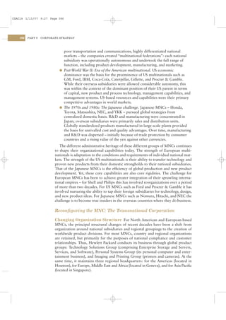 CSAC14 1/13/07 9:27 Page 386




    386   PART V   CORPORATE STRATEGY




                              poor transportation and communications, highly differentiated national
                              markets – the companies created “multinational federations”: each national
                              subsidiary was operationally autonomous and undertook the full range of
                              function, including product development, manufacturing, and marketing.
                            l Post-World War II: Era of the American multinational. US economic
                              dominance was the basis for the preeminence of US multinationals such as
                              GM, Ford, IBM, Coca-Cola, Caterpillar, Gillette, and Procter & Gamble.
                              While their overseas subsidiaries were allowed considerable autonomy, this
                              was within the context of the dominant position of their US parent in terms
                              of capital, new product and process technology, management capabilities, and
                              management systems. US-based resources and capabilities were their primary
                              competitive advantages in world markets.
                            l The 1970s and 1980s: The Japanese challenge. Japanese MNCs – Honda,
                              Toyota, Matsushita, NEC, and YKK – pursued global strategies from
                              centralized domestic bases. R&D and manufacturing were concentrated in
                              Japan; overseas subsidiaries were primarily sales and distribution units.
                              Globally standardized products manufactured in large-scale plants provided
                              the basis for unrivalled cost and quality advantages. Over time, manufacturing
                              and R&D was dispersed – initially because of trade protection by consumer
                              countries and a rising value of the yen against other currencies.
                             The different administrative heritage of these different groups of MNCs continues
                          to shape their organizational capabilities today. The strength of European multi-
                          nationals is adaptation to the conditions and requirements of individual national mar-
                          kets. The strength of the US multinationals is their ability to transfer technology and
                          proven new products from their domestic strongholds to their national subsidiaries.
                          That of the Japanese MNCs is the efﬁciency of global production and new product
                          development. Yet, these core capabilities are also core rigidities. The challenge for
                          European MNCs has been to achieve greater integration of their sprawling interna-
                          tional empires – for Shell and Philips this has involved reorganizations over a period
                          of more than two decades. For US MNCs such as Ford and Procter & Gamble it has
                          involved nurturing the ability to tap their foreign subsidiaries for technology, design,
                          and new product ideas. For Japanese MNCs such as Nomura, Hitachi, and NEC the
                          challenge is to become true insiders in the overseas countries where they do business.

                          Reconﬁguring the MNC: The Transnational Corporation

                          Changing Organization Structure For North American and European-based
                          MNCs, the principal structural changes of recent decades have been a shift from
                          organization around national subsidiaries and regional groupings to the creation of
                          worldwide product divisions. For most MNCs, country and regional organizations
                          are retained, but primarily for the purposes of national compliance and customer
                          relationships. Thus, Hewlett Packard conducts its business through global product
                          groups: Technology Solutions Group (comprising Enterprise Storage and Servers,
                          Services, and Software), Personal Systems Group (its personal computer and enter-
                          tainment business), and Imaging and Printing Group (printers and cameras). At the
                          same time, it maintains three regional headquarters: for the Americas (located in
                          Houston), for Europe, Middle East and Africa (located in Geneva), and for Asia Paciﬁc
                          (located in Singapore).
 