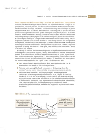 CSAC14 1/13/07 9:27 Page 387




                                            CHAPTER 14   GLOBAL STRATEGIES AND THE MULTINATIONAL CORPORATION   387




           New Approaches to Reconciling Localization and Global Integration
           However, the formal changes in structure are less important than the changes in re-
           sponsibilities, decision powers, and modes of coordination within these structures.
           The fundamental challenge for MNCs has been reconciling the advantages of global
           integration with those of national differentiation. Escalating costs of research and new
           product development have made global strategies with global product platforms
           essential. At the same time, meeting consumer needs in each national market and
           responding swiftly to changing local circumstances requires greater decentralization.
           Accelerating technological change further exacerbates these contradictory forces:
           despite the cost and “critical mass” beneﬁts of centralizing research and new product
           development, innovation occurs at multiple locations within the MNC and requires
           nurturing of creativity and initiative throughout the organization. “It’s the corporate
           equivalent of being able to walk, chew gum, and whistle at the same time,’ notes
           Harvard’s Chris Bartlett.
              According to Bartlett, the simultaneous pursuit of responsiveness to national mar-
           kets and global coordination requires, “a very different kind of internal management
           process than existed in the relatively simple multinational or global organizations.
           This is the transnational organization.”38 The distinguishing characteristic of the
           transnational is that it becomes an integrated network of distributed and interdepend-
           ent resource and capabilities (see Figure 14.9). This necessitates that:
              l Each national unit is a source of ideas, skills, and capabilities that can be
                harnessed for the beneﬁt of the total organization.
              l National units access global scale economies by designating them the
                company’s world source for a particular product, component, or activity.
              l The center must establish a new, highly complex managing role that
                coordinates relationships among units but does so in a highly ﬂexible way.
                The key is to focus less on managing activities directly and more on creating
                an organizational context that is conducive to the coordination and resolution
                of differences. Creating the right organizational context involves “establishing
                clear corporate objectives, developing managers with broadly based
                perspectives and relationships, and fostering supportive organizational norms
                and values.”39



           FIGURE 14.9 The transnational corporation


                                                                               Heavy flows of
             Tight complex controls                                         technology, finances,
             and coordination and                                           people, and materials
                a shared strategic                                         between interdependent
                 decision process                                                   units
 