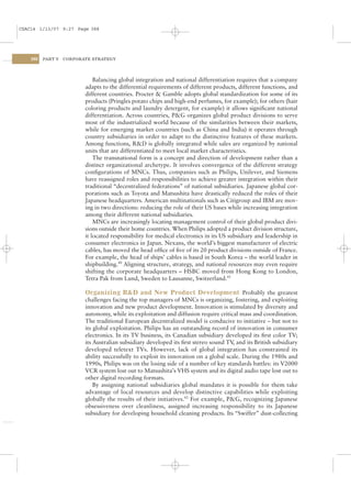 CSAC14 1/13/07 9:27 Page 388




    388   PART V   CORPORATE STRATEGY




                              Balancing global integration and national differentiation requires that a company
                          adapts to the differential requirements of different products, different functions, and
                          different countries. Procter & Gamble adopts global standardization for some of its
                          products (Pringles potato chips and high-end perfumes, for example); for others (hair
                          coloring products and laundry detergent, for example) it allows signiﬁcant national
                          differentiation. Across countries, P&G organizes global product divisions to serve
                          most of the industrialized world because of the similarities between their markets,
                          while for emerging market countries (such as China and India) it operates through
                          country subsidiaries in order to adapt to the distinctive features of these markets.
                          Among functions, R&D is globally integrated while sales are organized by national
                          units that are differentiated to meet local market characteristics.
                              The transnational form is a concept and direction of development rather than a
                          distinct organizational archetype. It involves convergence of the different strategy
                          conﬁgurations of MNCs. Thus, companies such as Philips, Unilever, and Siemens
                          have reassigned roles and responsibilities to achieve greater integration within their
                          traditional “decentralized federations” of national subsidiaries. Japanese global cor-
                          porations such as Toyota and Matsushita have drastically reduced the roles of their
                          Japanese headquarters. American multinationals such as Citigroup and IBM are mov-
                          ing in two directions: reducing the role of their US bases while increasing integration
                          among their different national subsidiaries.
                              MNCs are increasingly locating management control of their global product divi-
                          sions outside their home countries. When Philips adopted a product division structure,
                          it located responsibility for medical electronics in its US subsidiary and leadership in
                          consumer electronics in Japan. Nexans, the world’s biggest manufacturer of electric
                          cables, has moved the head ofﬁce of ﬁve of its 20 product divisions outside of France.
                          For example, the head of ships’ cables is based in South Korea – the world leader in
                          shipbuilding.40 Aligning structure, strategy, and national resources may even require
                          shifting the corporate headquarters – HSBC moved from Hong Kong to London,
                          Tetra Pak from Lund, Sweden to Lausanne, Switzerland.41

                          Organizing R&D and New Product Development Probably the greatest
                          challenges facing the top managers of MNCs is organizing, fostering, and exploiting
                          innovation and new product development. Innovation is stimulated by diversity and
                          autonomy, while its exploitation and diffusion require critical mass and coordination.
                          The traditional European decentralized model is conducive to initiative – but not to
                          its global exploitation. Philips has an outstanding record of innovation in consumer
                          electronics. In its TV business, its Canadian subsidiary developed its ﬁrst color TV;
                          its Australian subsidiary developed its ﬁrst stereo sound TV and its British subsidiary
                                                                                        ,
                          developed teletext TVs. However, lack of global integration has constrained its
                          ability successfully to exploit its innovation on a global scale. During the 1980s and
                          1990s, Philips was on the losing side of a number of key standards battles: its V2000
                          VCR system lost out to Matsushita’s VHS system and its digital audio tape lost out to
                          other digital recording formats.
                              By assigning national subsidiaries global mandates it is possible for them take
                          advantage of local resources and develop distinctive capabilities while exploiting
                          globally the results of their initiatives.42 For example, P&G, recognizing Japanese
                          obsessiveness over cleanliness, assigned increasing responsibility to its Japanese
                          subsidiary for developing household cleaning products. Its “Swiffer” dust-collecting
 