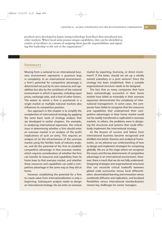 CSAC14 1/13/07 9:27 Page 389




                                            CHAPTER 14   GLOBAL STRATEGIES AND THE MULTINATIONAL CORPORATION             389




           products were developed in Japan (using technology from Kao) then introduced into
           other markets. Where local units possess unique capabilities, they can be identiﬁed as
           centers of excellence as a means of assigning them speciﬁc responsibilities and signal-
           ing this leadership to the rest of the organization.43




           Summary
           Moving from a national to an international busi-       market by exporting, licensing, or direct invest-
           ness environment represents a quantum leap             ment? If the latter, should we set up a wholly
           in complexity. In an international environment,        owned subsidiary or a joint venture? Once the
           a ﬁrm’s potential for competitive advantage is         strategy has been established, then a suitable
           determined not just by its own resources and cap-      organizational structure needs to be designed.
           abilities but also by the conditions of the national      The fact that so many companies that have
           environment in which it operates, including input      been outstandingly successful in their home
           prices, exchange rates, and a host of other factors.   market have failed so miserably in their overseas
           The extent to which a ﬁrm is positioned in a           expansion demonstrates the complexity of inter-
           single market or multiple national markets also        national management. In some cases, the com-
           inﬂuences its competitive position.                    panies have failed to recognize that the resources
               Our approach in this chapter is to simplify the    and capabilities that underpinned their com-
           complexities of international strategy by applying     petitive advantages in their home market could
           the same basic tools of strategy analysis that         not be readily transferred or replicated in overseas
           we developed in earlier chapters. For example,         markets. In others, the problems were in design-
           in analyzing international expansion, the critical     ing the structures and systems that could effec-
           issue in determining whether a ﬁrm should enter        tively implement the international strategy.
           an overseas market is an analysis of the proﬁt            As the lessons of success and failure from
           implications of such an entry. This requires an        international business become recognized and
           analysis of (a) the attractiveness of the overseas     distilled into better theories and analytical frame-
           market using the familiar tools of industry analy-     works, so we advance our understanding of how
           sis, and (b) the potential of the ﬁrm to establish     to design and implement strategies for competing
           competitive advantage in that overseas market,         globally. We are at the stage where we recognize
           which requires consideration of whether the ﬁrm        the issues and the key determinants of competitive
           can transfer its resources and capabilities from its   advantage in an international environment. How-
           home base to that overseas market, and whether         ever, there is much that we do not fully understand.
           these resources and capabilities can yield a com-      Designing strategies and organizational structures
           petitive advantage in the same way as they did at      that can reconcile critical tradeoffs between
           home.                                                  global scale economies versus local differenti-
               However, establishing the potential for a ﬁrm      ation, decentralized learning and innovation versus
           to create value from internationalization is only a    worldwide diffusion and replication, and localized
           beginning. Subsequent analysis needs to design         ﬂexibilities versus international standardization
           an international strategy: Do we enter an overseas     remain key challenges for senior managers.
 