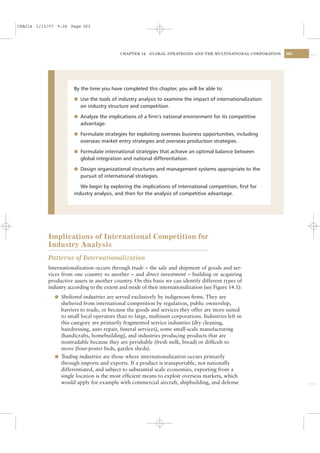 CSAC14 1/13/07 9:26 Page 363




                                            CHAPTER 14    GLOBAL STRATEGIES AND THE MULTINATIONAL CORPORATION   363




                      By the time you have completed this chapter, you will be able to:

                      l Use the tools of industry analysis to examine the impact of internationalization
                         on industry structure and competition.

                      l Analyze the implications of a ﬁrm’s national environment for its competitive
                         advantage.

                      l Formulate strategies for exploiting overseas business opportunities, including
                         overseas market entry strategies and overseas production strategies.

                      l Formulate international strategies that achieve an optimal balance between
                         global integration and national differentiation.

                      l Design organizational structures and management systems appropriate to the
                         pursuit of international strategies.

                         We begin by exploring the implications of international competition, ﬁrst for
                      industry analysis, and then for the analysis of competitive advantage.




           Implications of International Competition for
           Industry Analysis
           Patterns of Internationalization
           Internationalization occurs through trade – the sale and shipment of goods and ser-
           vices from one country to another – and direct investment – building or acquiring
           productive assets in another country. On this basis we can identify different types of
           industry according to the extent and mode of their internationalization (see Figure 14.1):
              l Sheltered industries are served exclusively by indigenous ﬁrms. They are
                sheltered from international competition by regulation, public ownership,
                barriers to trade, or because the goods and services they offer are more suited
                to small local operators than to large, multiunit corporations. Industries left in
                this category are primarily fragmented service industries (dry cleaning,
                hairdressing, auto repair, funeral services), some small-scale manufacturing
                (handicrafts, homebuilding), and industries producing products that are
                nontradable because they are perishable (fresh milk, bread) or difﬁcult to
                move (four-poster beds, garden sheds).
              l Trading industries are those where internationalization occurs primarily
                through imports and exports. If a product is transportable, not nationally
                differentiated, and subject to substantial scale economies, exporting from a
                single location is the most efﬁcient means to exploit overseas markets, which
                would apply for example with commercial aircraft, shipbuilding, and defense
 