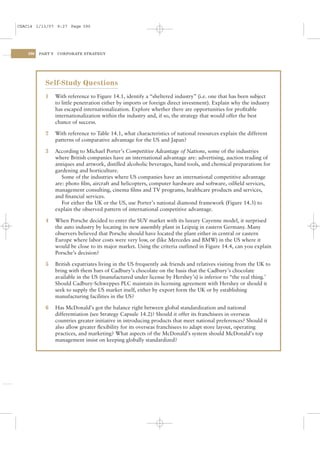 CSAC14 1/13/07 9:27 Page 390




    390   PART V    CORPORATE STRATEGY




            Self-Study Questions
            1      With reference to Figure 14.1, identify a “sheltered industry” (i.e. one that has been subject
                   to little penetration either by imports or foreign direct investment). Explain why the industry
                   has escaped internationalization. Explore whether there are opportunities for proﬁtable
                   internationalization within the industry and, if so, the strategy that would offer the best
                   chance of success.

            2      With reference to Table 14.1, what characteristics of national resources explain the different
                   patterns of comparative advantage for the US and Japan?

            3      According to Michael Porter’s Competitive Advantage of Nations, some of the industries
                   where British companies have an international advantage are: advertising, auction trading of
                   antiques and artwork, distilled alcoholic beverages, hand tools, and chemical preparations for
                   gardening and horticulture.
                      Some of the industries where US companies have an international competitive advantage
                   are: photo ﬁlm, aircraft and helicopters, computer hardware and software, oilﬁeld services,
                   management consulting, cinema ﬁlms and TV programs, healthcare products and services,
                   and ﬁnancial services.
                      For either the UK or the US, use Porter’s national diamond framework (Figure 14.3) to
                   explain the observed pattern of international competitive advantage.

            4      When Porsche decided to enter the SUV market with its luxury Cayenne model, it surprised
                   the auto industry by locating its new assembly plant in Leipzig in eastern Germany. Many
                   observers believed that Porsche should have located the plant either in central or eastern
                   Europe where labor costs were very low, or (like Mercedes and BMW) in the US where it
                   would be close to its major market. Using the criteria outlined in Figure 14.4, can you explain
                   Porsche’s decision?

            5      British expatriates living in the US frequently ask friends and relatives visiting from the UK to
                   bring with them bars of Cadbury’s chocolate on the basis that the Cadbury’s chocolate
                   available in the US (manufactured under license by Hershey’s) is inferior to “the real thing.’
                   Should Cadbury-Schweppes PLC maintain its licensing agreement with Hershey or should it
                   seek to supply the US market itself, either by export form the UK or by establishing
                   manufacturing facilities in the US?

            6      Has McDonald’s got the balance right between global standardization and national
                   differentiation (see Strategy Capsule 14.2)? Should it offer its franchisees in overseas
                   countries greater initiative in introducing products that meet national preferences? Should it
                   also allow greater ﬂexibility for its overseas franchisees to adapt store layout, operating
                   practices, and marketing? What aspects of the McDonald’s system should McDonald’s top
                   management insist on keeping globally standardized?
 