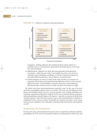 CSAC14 1/13/07 9:26 Page 364




    364   PART V   CORPORATE STRATEGY




                          FIGURE 14.1 Patterns of industry internationalization



                                                                         INTERNATIONAL                               GLOBAL
                                                        High               INDUSTRIES                              INDUSTRIES
                                                                     l aerospace                          l automobiles
                                                                     l military hardware                  l oil
                                                                     l diamond mining                     l semiconductors
                                  International Trade




                                                                     l agriculture                        l consumer electronics




                                                                           SHELTERED                          MULTIDOMESTIC
                                                                           INDUSTRIES                          INDUSTRLES
                                                                     l railroads                          l packaged groceries
                                                                     l laundries/dry cleaning             l investment banking
                                                                     l hairdressing                       l hotels
                                                                     l milk                               l consulting
                                                        Low




                                                               Low                                                                 High
                                                                                       Foreign Direct Investment

                              equipment. Trading industries also include products whose inputs are
                              available only in a few locations: diamonds from South Africa, caviar from
                              Iran and Azerbaijan.
                            l Multidomestic industries are those that internationalize through direct
                              investment – either because trade is not feasible (as in the case of service
                              industries such as banking, consulting, or hotels) or because products are
                              nationally differentiated (e.g., frozen dinners, recorded music).
                            l Global industries are those in which both trade and direct investment are
                              important. Most large-scale manufacturing industries tend to evolve towards
                              global structures: in automobiles, consumer electronics, semiconductors,
                              pharmaceuticals, and beer, levels of trade and direct investment are high.
                             By which route does internationalization typically occur? In the case of services
                          and other nontradable products, there is no choice. The only way that Marriott, Star-
                          bucks, and Goldman Sachs can serve overseas markets is by creating subsidiaries (or
                          acquiring companies) within these markets. In the case of manufacturing companies,
                          internationalization typically begins with exports – typically to countries with the least
                          “psychic distance” from the home country. Later a sales and distribution subsidiary is
                          established in the overseas country. Eventually the company develops a more integ-
                          rated overseas subsidiary that undertakes manufacturing and product development
                          as well.2


                          Implications for Competition
                          For the most part, internationalization means more competition and lower industry
                          proﬁtability. In 1976, the US automobile market was dominated by GM, Ford, and
 