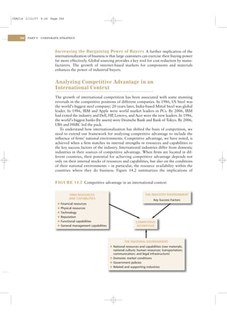 CSAC14 1/13/07 9:26 Page 366




    366   PART V   CORPORATE STRATEGY




                          Increasing the Bargaining Power of Buyers A further implication of the
                          internationalization of business is that large customers can exercise their buying power
                          far more effectively. Global sourcing provides a key tool for cost reduction by manu-
                          facturers. The growth of internet-based markets for components and materials
                          enhances the power of industrial buyers.


                          Analyzing Competitive Advantage in an
                          International Context
                          The growth of international competition has been associated with some stunning
                          reversals in the competitive positions of different companies. In 1986, US Steel was
                          the world’s biggest steel company; 20 years later, India-based Mittal Steel was global
                          leader. In 1986, IBM and Apple were world market leaders in PCs. By 2006, IBM
                          had exited the industry and Dell, HP Lenovo, and Acer were the new leaders. In 1986,
                                                                ,
                          the world’s biggest banks (by assets) were Deutsche Bank and Bank of Tokyo. By 2006,
                          UBS and HSBC led the pack.
                             To understand how internationalization has shifted the basis of competition, we
                          need to extend our framework for analyzing competitive advantage to include the
                          inﬂuence of ﬁrms’ national environments. Competitive advantage, we have noted, is
                          achieved when a ﬁrm matches its internal strengths in resources and capabilities to
                          the key success factors of the industry. International industries differ from domestic
                          industries in their sources of competitive advantage. When ﬁrms are located in dif-
                          ferent countries, their potential for achieving competitive advantage depends not
                          only on their internal stocks of resources and capabilities, but also on the conditions
                          of their national environments – in particular, the resource availability within the
                          countries where they do business. Figure 14.2 summarizes the implications of


                          FIGURE 14.2 Competitive advantage in an international context


                                    FIRM RESOURCES                                        THE INDUSTRY ENVIRONMENT
                                    AND CAPABILITIES                                            Key Success Factors
                           l   Financial resources
                           l   Physical resources
                           l   Technology
                           l   Reputation
                           l   Functional capabilities                             COMPETITIVE
                           l   General management capabilities                     ADVANTAGE




                                                                           THE NATIONAL ENVIRONMENT
                                                                 l National resources and capabilities (raw materials;
                                                                   national culture; human resources; transportation;
                                                                   communication; and legal infrastructure)
                                                                 l Domestic market conditions
                                                                 l Government policies
                                                                 l Related and supporting industries
 