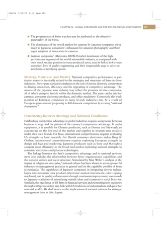 CSAC14 1/13/07 9:26 Page 369




                                            CHAPTER 14   GLOBAL STRATEGIES AND THE MULTINATIONAL CORPORATION   369




              l The preeminence of Swiss watches may be attributed to the obsessive
                punctuality of the Swiss.
              l The dominance of the world market for cameras by Japanese companies owes
                much to Japanese consumers’ enthusiasm for amateur photography and their
                eager adoption of innovation in cameras.
              l German companies’ (Mercedes, BMW Porsche) dominance of the high-
                                                ,
                performance segment of the world automobile industry, as compared with
                their much weaker position in mass-produced autos, may be linked to German
                motorists’ love of quality engineering and their irrepressible urge to drive on
                autobahns at terrifying speeds.


           Strategy, Structure, and Rivalry National competitive performance in par-
           ticular sectors is inevitably related to the strategies and structures of ﬁrms in those
           industries. Porter puts particular emphasis on the role of intense domestic competition
           in driving innovation, efﬁciency, and the upgrading of competitive advantage. The
           success of the Japanese auto industry may reﬂect the presence of nine companies,
           all of which compete ﬁercely within the domestic market. The same can be said for
           cameras, consumer electronic products, and ofﬁce machinery. Conversely, the weak
           position of European companies in many hi-tech industries may be a result of
           European governments’ propensity to kill domestic competition by creating “national
           champions.”


           Consistency between Strategy and National Conditions
           Establishing competitive advantage in global industries requires congruence between
           business strategy and the pattern of the country’s comparative advantage. In audio
           equipment, it is sensible for Chinese producers, such as Dussun and Skyworth, to
           concentrate on the low end of the market and supplies to western mass retailers
           under their own brands. For Bose, international competitiveness requires exploiting
           US strengths in basic research. For Danish consumer electronics maker Bang &
           Olufsen, international competitiveness requires exploiting European strengths in
           design and high-end marketing. Japanese producers such as Sony and Matsuchita
           compete most effectively in the broad mid-market exploiting national strengths in
           consumer electronics and process technologies.
              The linkage between the ﬁrm’s competitive advantage and its national environ-
           ment also includes the relationship between ﬁrms’ organizational capabilities and
           the national culture and social structure. Stimulated by Max Weber’s analysis of the
           impact of religion on enterprise,9 national culture has been shown to exert a powerful
           inﬂuence on management practices in general and on the capability proﬁles of ﬁrms
           in particular. The capabilities of Japanese companies in integrating diverse techno-
           logies into innovative new products (electronic musical instruments, color copying
           machines), and in quality enhancement through continuous improvement, owes much
           to Japanese traditions of assimilating outside ideas and cooperative social behavior.
           Similarly, the excellence of US ﬁrms in ﬁnancial services and pioneering new industries
           through entrepreneurship may link with US traditions of individualism and quest for
           material wealth. We shall return to the implications of national cultures for strategic
           management later in this chapter.
 