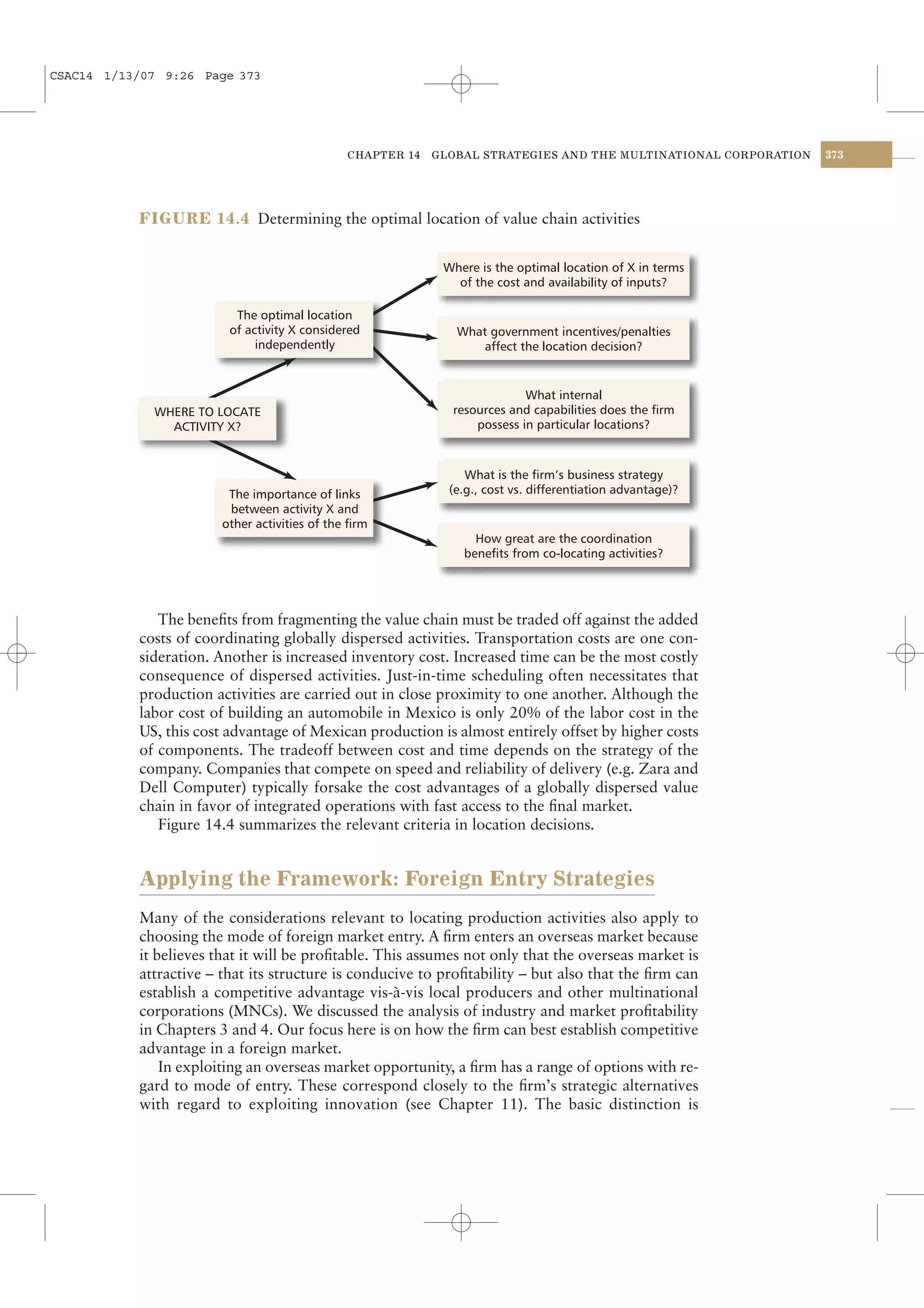 CSAC14 1/13/07 9:26 Page 373




                                                CHAPTER 14   GLOBAL STRATEGIES AND THE MULTINATIONAL CORPORATION   373




           FIGURE 14.4 Determining the optimal location of value chain activities


                                                              Where is the optimal location of X in terms
                                                                of the cost and availability of inputs?

                          The optimal location
                         of activity X considered               What government incentives/penalties
                              independently                         affect the location decision?


                                                                            What internal
             WHERE TO LOCATE                                   resources and capabilities does the firm
               ACTIVITY X?                                         possess in particular locations?



                                                                  What is the firm’s business strategy
                         The importance of links               (e.g., cost vs. differentiation advantage)?
                         between activity X and
                        other activities of the firm
                                                                   How great are the coordination
                                                                 benefits from co-locating activities?




              The beneﬁts from fragmenting the value chain must be traded off against the added
           costs of coordinating globally dispersed activities. Transportation costs are one con-
           sideration. Another is increased inventory cost. Increased time can be the most costly
           consequence of dispersed activities. Just-in-time scheduling often necessitates that
           production activities are carried out in close proximity to one another. Although the
           labor cost of building an automobile in Mexico is only 20% of the labor cost in the
           US, this cost advantage of Mexican production is almost entirely offset by higher costs
           of components. The tradeoff between cost and time depends on the strategy of the
           company. Companies that compete on speed and reliability of delivery (e.g. Zara and
           Dell Computer) typically forsake the cost advantages of a globally dispersed value
           chain in favor of integrated operations with fast access to the ﬁnal market.
              Figure 14.4 summarizes the relevant criteria in location decisions.


           Applying the Framework: Foreign Entry Strategies
           Many of the considerations relevant to locating production activities also apply to
           choosing the mode of foreign market entry. A ﬁrm enters an overseas market because
           it believes that it will be proﬁtable. This assumes not only that the overseas market is
           attractive – that its structure is conducive to proﬁtability – but also that the ﬁrm can
           establish a competitive advantage vis-à-vis local producers and other multinational
           corporations (MNCs). We discussed the analysis of industry and market proﬁtability
           in Chapters 3 and 4. Our focus here is on how the ﬁrm can best establish competitive
           advantage in a foreign market.
               In exploiting an overseas market opportunity, a ﬁrm has a range of options with re-
           gard to mode of entry. These correspond closely to the ﬁrm’s strategic alternatives
           with regard to exploiting innovation (see Chapter 11). The basic distinction is
 