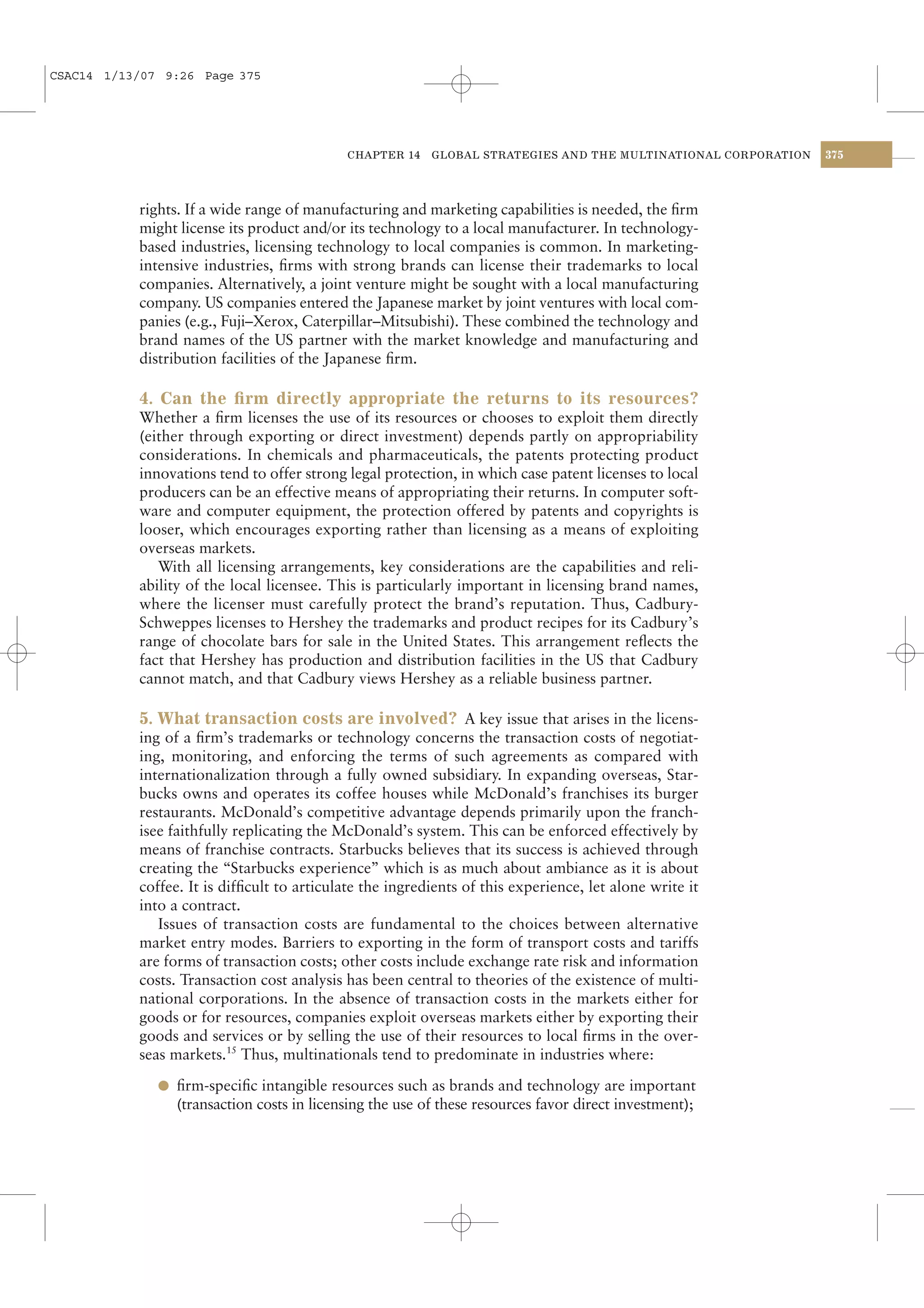 CSAC14 1/13/07 9:26 Page 375




                                            CHAPTER 14    GLOBAL STRATEGIES AND THE MULTINATIONAL CORPORATION   375




           rights. If a wide range of manufacturing and marketing capabilities is needed, the ﬁrm
           might license its product and/or its technology to a local manufacturer. In technology-
           based industries, licensing technology to local companies is common. In marketing-
           intensive industries, ﬁrms with strong brands can license their trademarks to local
           companies. Alternatively, a joint venture might be sought with a local manufacturing
           company. US companies entered the Japanese market by joint ventures with local com-
           panies (e.g., Fuji–Xerox, Caterpillar–Mitsubishi). These combined the technology and
           brand names of the US partner with the market knowledge and manufacturing and
           distribution facilities of the Japanese ﬁrm.

           4. Can the ﬁrm directly appropriate the returns to its resources?
           Whether a ﬁrm licenses the use of its resources or chooses to exploit them directly
           (either through exporting or direct investment) depends partly on appropriability
           considerations. In chemicals and pharmaceuticals, the patents protecting product
           innovations tend to offer strong legal protection, in which case patent licenses to local
           producers can be an effective means of appropriating their returns. In computer soft-
           ware and computer equipment, the protection offered by patents and copyrights is
           looser, which encourages exporting rather than licensing as a means of exploiting
           overseas markets.
              With all licensing arrangements, key considerations are the capabilities and reli-
           ability of the local licensee. This is particularly important in licensing brand names,
           where the licenser must carefully protect the brand’s reputation. Thus, Cadbury-
           Schweppes licenses to Hershey the trademarks and product recipes for its Cadbury’s
           range of chocolate bars for sale in the United States. This arrangement reﬂects the
           fact that Hershey has production and distribution facilities in the US that Cadbury
           cannot match, and that Cadbury views Hershey as a reliable business partner.

           5. What transaction costs are involved? A key issue that arises in the licens-
           ing of a ﬁrm’s trademarks or technology concerns the transaction costs of negotiat-
           ing, monitoring, and enforcing the terms of such agreements as compared with
           internationalization through a fully owned subsidiary. In expanding overseas, Star-
           bucks owns and operates its coffee houses while McDonald’s franchises its burger
           restaurants. McDonald’s competitive advantage depends primarily upon the franch-
           isee faithfully replicating the McDonald’s system. This can be enforced effectively by
           means of franchise contracts. Starbucks believes that its success is achieved through
           creating the “Starbucks experience” which is as much about ambiance as it is about
           coffee. It is difﬁcult to articulate the ingredients of this experience, let alone write it
           into a contract.
              Issues of transaction costs are fundamental to the choices between alternative
           market entry modes. Barriers to exporting in the form of transport costs and tariffs
           are forms of transaction costs; other costs include exchange rate risk and information
           costs. Transaction cost analysis has been central to theories of the existence of multi-
           national corporations. In the absence of transaction costs in the markets either for
           goods or for resources, companies exploit overseas markets either by exporting their
           goods and services or by selling the use of their resources to local ﬁrms in the over-
           seas markets.15 Thus, multinationals tend to predominate in industries where:

              l ﬁrm-speciﬁc intangible resources such as brands and technology are important
                 (transaction costs in licensing the use of these resources favor direct investment);
 