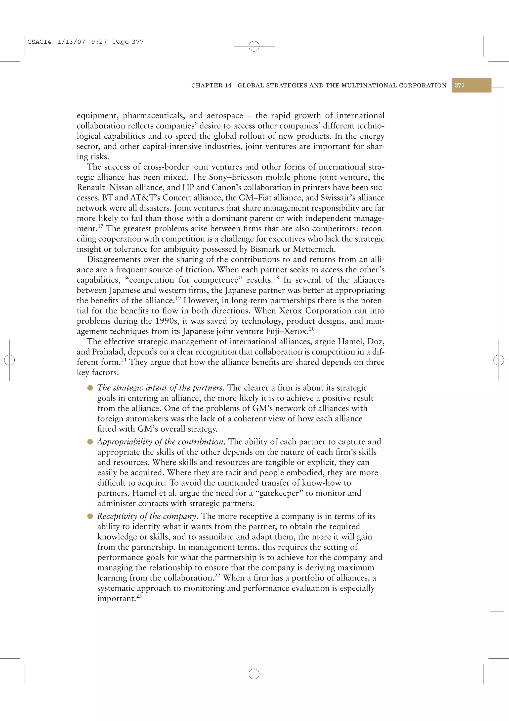CSAC14 1/13/07 9:27 Page 377




                                           CHAPTER 14    GLOBAL STRATEGIES AND THE MULTINATIONAL CORPORATION   377




           equipment, pharmaceuticals, and aerospace – the rapid growth of international
           collaboration reﬂects companies’ desire to access other companies’ different techno-
           logical capabilities and to speed the global rollout of new products. In the energy
           sector, and other capital-intensive industries, joint ventures are important for shar-
           ing risks.
               The success of cross-border joint ventures and other forms of international stra-
           tegic alliance has been mixed. The Sony–Ericsson mobile phone joint venture, the
           Renault–Nissan alliance, and HP and Canon’s collaboration in printers have been suc-
           cesses. BT and AT&T’s Concert alliance, the GM–Fiat alliance, and Swissair’s alliance
           network were all disasters. Joint ventures that share management responsibility are far
           more likely to fail than those with a dominant parent or with independent manage-
           ment.17 The greatest problems arise between ﬁrms that are also competitors: recon-
           ciling cooperation with competition is a challenge for executives who lack the strategic
           insight or tolerance for ambiguity possessed by Bismark or Metternich.
               Disagreements over the sharing of the contributions to and returns from an alli-
           ance are a frequent source of friction. When each partner seeks to access the other’s
           capabilities, “competition for competence” results.18 In several of the alliances
           between Japanese and western ﬁrms, the Japanese partner was better at appropriating
           the beneﬁts of the alliance.19 However, in long-term partnerships there is the poten-
           tial for the beneﬁts to ﬂow in both directions. When Xerox Corporation ran into
           problems during the 1990s, it was saved by technology, product designs, and man-
           agement techniques from its Japanese joint venture Fuji–Xerox.20
               The effective strategic management of international alliances, argue Hamel, Doz,
           and Prahalad, depends on a clear recognition that collaboration is competition in a dif-
           ferent form.21 They argue that how the alliance beneﬁts are shared depends on three
           key factors:
              l The strategic intent of the partners. The clearer a ﬁrm is about its strategic
                goals in entering an alliance, the more likely it is to achieve a positive result
                from the alliance. One of the problems of GM’s network of alliances with
                foreign automakers was the lack of a coherent view of how each alliance
                ﬁtted with GM’s overall strategy.
              l Appropriability of the contribution. The ability of each partner to capture and
                appropriate the skills of the other depends on the nature of each ﬁrm’s skills
                and resources. Where skills and resources are tangible or explicit, they can
                easily be acquired. Where they are tacit and people embodied, they are more
                difﬁcult to acquire. To avoid the unintended transfer of know-how to
                partners, Hamel et al. argue the need for a “gatekeeper” to monitor and
                administer contacts with strategic partners.
              l Receptivity of the company. The more receptive a company is in terms of its
                ability to identify what it wants from the partner, to obtain the required
                knowledge or skills, and to assimilate and adapt them, the more it will gain
                from the partnership. In management terms, this requires the setting of
                performance goals for what the partnership is to achieve for the company and
                managing the relationship to ensure that the company is deriving maximum
                learning from the collaboration.22 When a ﬁrm has a portfolio of alliances, a
                systematic approach to monitoring and performance evaluation is especially
                important.23
 
