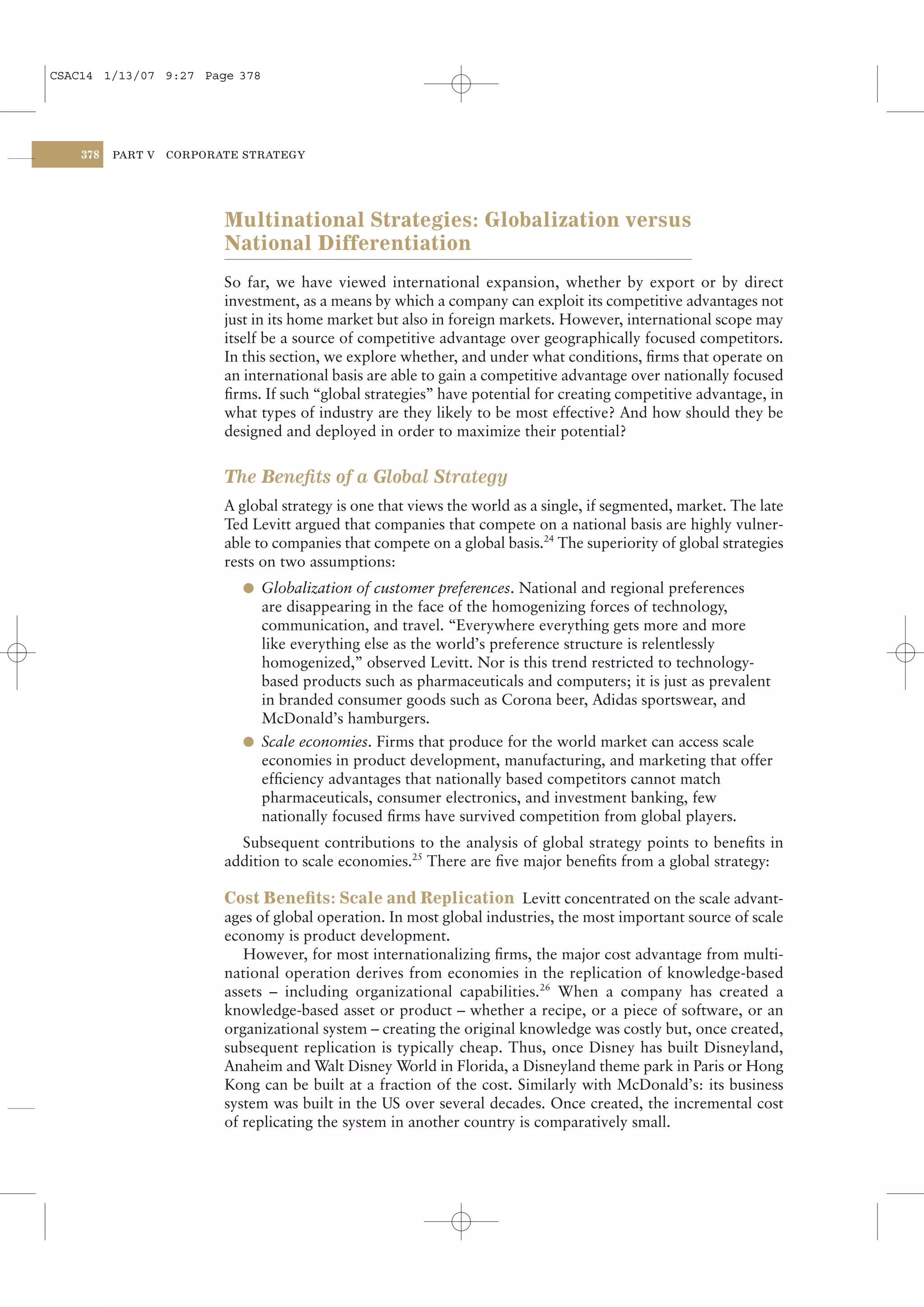 CSAC14 1/13/07 9:27 Page 378




    378   PART V   CORPORATE STRATEGY




                          Multinational Strategies: Globalization versus
                          National Differentiation
                          So far, we have viewed international expansion, whether by export or by direct
                          investment, as a means by which a company can exploit its competitive advantages not
                          just in its home market but also in foreign markets. However, international scope may
                          itself be a source of competitive advantage over geographically focused competitors.
                          In this section, we explore whether, and under what conditions, ﬁrms that operate on
                          an international basis are able to gain a competitive advantage over nationally focused
                          ﬁrms. If such “global strategies” have potential for creating competitive advantage, in
                          what types of industry are they likely to be most effective? And how should they be
                          designed and deployed in order to maximize their potential?


                          The Beneﬁts of a Global Strategy
                          A global strategy is one that views the world as a single, if segmented, market. The late
                          Ted Levitt argued that companies that compete on a national basis are highly vulner-
                          able to companies that compete on a global basis.24 The superiority of global strategies
                          rests on two assumptions:
                            l Globalization of customer preferences. National and regional preferences
                              are disappearing in the face of the homogenizing forces of technology,
                              communication, and travel. “Everywhere everything gets more and more
                              like everything else as the world’s preference structure is relentlessly
                              homogenized,” observed Levitt. Nor is this trend restricted to technology-
                              based products such as pharmaceuticals and computers; it is just as prevalent
                              in branded consumer goods such as Corona beer, Adidas sportswear, and
                              McDonald’s hamburgers.
                            l Scale economies. Firms that produce for the world market can access scale
                              economies in product development, manufacturing, and marketing that offer
                              efﬁciency advantages that nationally based competitors cannot match
                              pharmaceuticals, consumer electronics, and investment banking, few
                              nationally focused ﬁrms have survived competition from global players.
                            Subsequent contributions to the analysis of global strategy points to beneﬁts in
                          addition to scale economies.25 There are ﬁve major beneﬁts from a global strategy:

                          Cost Beneﬁts: Scale and Replication Levitt concentrated on the scale advant-
                          ages of global operation. In most global industries, the most important source of scale
                          economy is product development.
                             However, for most internationalizing ﬁrms, the major cost advantage from multi-
                          national operation derives from economies in the replication of knowledge-based
                          assets – including organizational capabilities.26 When a company has created a
                          knowledge-based asset or product – whether a recipe, or a piece of software, or an
                          organizational system – creating the original knowledge was costly but, once created,
                          subsequent replication is typically cheap. Thus, once Disney has built Disneyland,
                          Anaheim and Walt Disney World in Florida, a Disneyland theme park in Paris or Hong
                          Kong can be built at a fraction of the cost. Similarly with McDonald’s: its business
                          system was built in the US over several decades. Once created, the incremental cost
                          of replicating the system in another country is comparatively small.
 