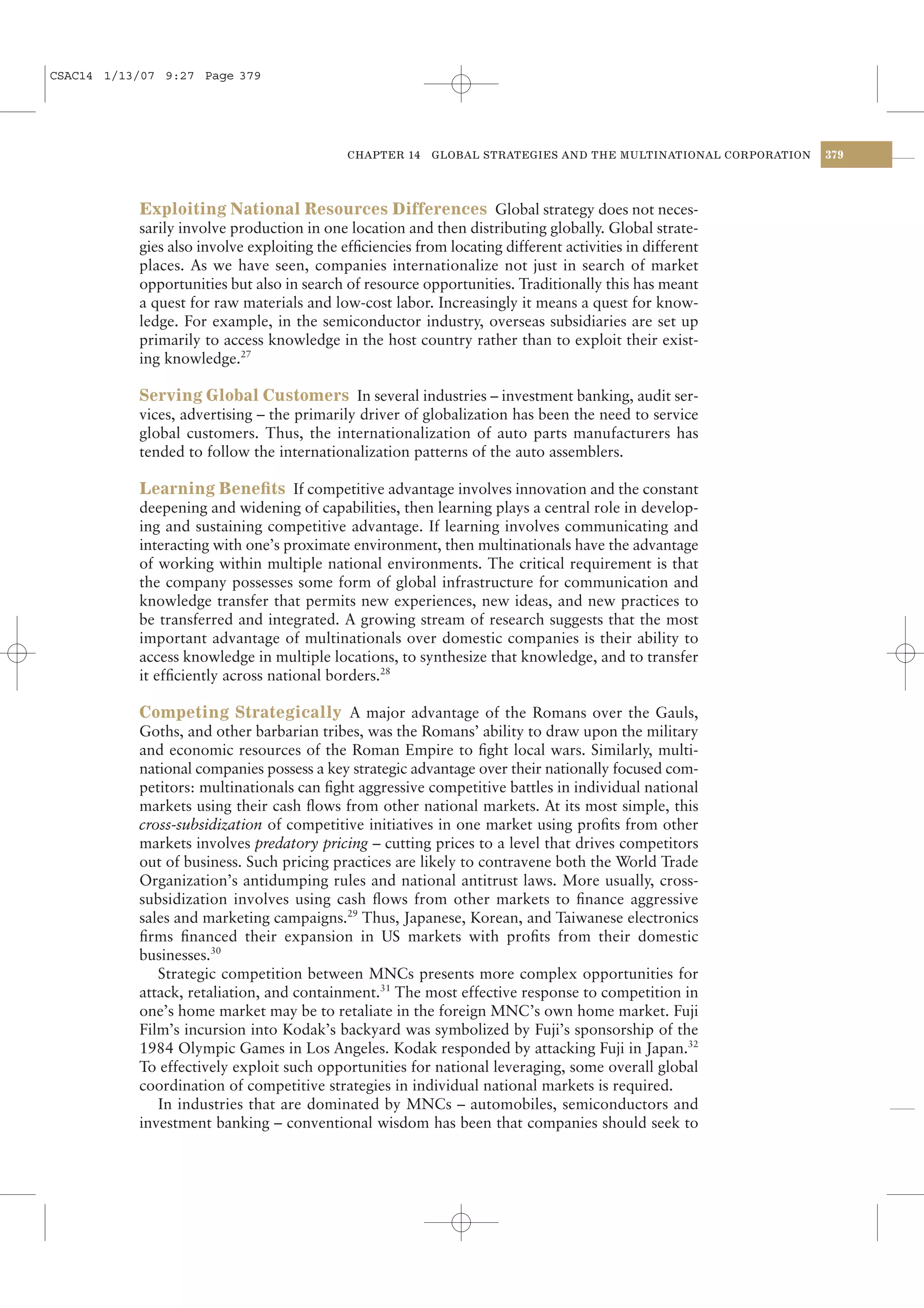 CSAC14 1/13/07 9:27 Page 379




                                             CHAPTER 14    GLOBAL STRATEGIES AND THE MULTINATIONAL CORPORATION   379




           Exploiting National Resources Differences Global strategy does not neces-
           sarily involve production in one location and then distributing globally. Global strate-
           gies also involve exploiting the efﬁciencies from locating different activities in different
           places. As we have seen, companies internationalize not just in search of market
           opportunities but also in search of resource opportunities. Traditionally this has meant
           a quest for raw materials and low-cost labor. Increasingly it means a quest for know-
           ledge. For example, in the semiconductor industry, overseas subsidiaries are set up
           primarily to access knowledge in the host country rather than to exploit their exist-
           ing knowledge.27

           Serving Global Customers In several industries – investment banking, audit ser-
           vices, advertising – the primarily driver of globalization has been the need to service
           global customers. Thus, the internationalization of auto parts manufacturers has
           tended to follow the internationalization patterns of the auto assemblers.

           Learning Beneﬁts If competitive advantage involves innovation and the constant
           deepening and widening of capabilities, then learning plays a central role in develop-
           ing and sustaining competitive advantage. If learning involves communicating and
           interacting with one’s proximate environment, then multinationals have the advantage
           of working within multiple national environments. The critical requirement is that
           the company possesses some form of global infrastructure for communication and
           knowledge transfer that permits new experiences, new ideas, and new practices to
           be transferred and integrated. A growing stream of research suggests that the most
           important advantage of multinationals over domestic companies is their ability to
           access knowledge in multiple locations, to synthesize that knowledge, and to transfer
           it efﬁciently across national borders.28

           Competing Strategically A major advantage of the Romans over the Gauls,
           Goths, and other barbarian tribes, was the Romans’ ability to draw upon the military
           and economic resources of the Roman Empire to ﬁght local wars. Similarly, multi-
           national companies possess a key strategic advantage over their nationally focused com-
           petitors: multinationals can ﬁght aggressive competitive battles in individual national
           markets using their cash ﬂows from other national markets. At its most simple, this
           cross-subsidization of competitive initiatives in one market using proﬁts from other
           markets involves predatory pricing – cutting prices to a level that drives competitors
           out of business. Such pricing practices are likely to contravene both the World Trade
           Organization’s antidumping rules and national antitrust laws. More usually, cross-
           subsidization involves using cash ﬂows from other markets to ﬁnance aggressive
           sales and marketing campaigns.29 Thus, Japanese, Korean, and Taiwanese electronics
           ﬁrms ﬁnanced their expansion in US markets with proﬁts from their domestic
           businesses.30
              Strategic competition between MNCs presents more complex opportunities for
           attack, retaliation, and containment.31 The most effective response to competition in
           one’s home market may be to retaliate in the foreign MNC’s own home market. Fuji
           Film’s incursion into Kodak’s backyard was symbolized by Fuji’s sponsorship of the
           1984 Olympic Games in Los Angeles. Kodak responded by attacking Fuji in Japan.32
           To effectively exploit such opportunities for national leveraging, some overall global
           coordination of competitive strategies in individual national markets is required.
              In industries that are dominated by MNCs – automobiles, semiconductors and
           investment banking – conventional wisdom has been that companies should seek to
 