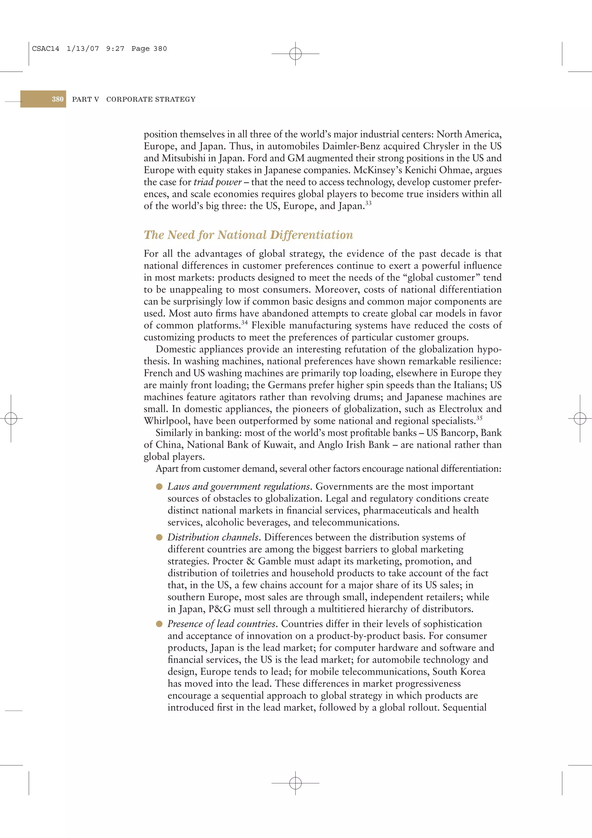 CSAC14 1/13/07 9:27 Page 380




    380   PART V   CORPORATE STRATEGY




                          position themselves in all three of the world’s major industrial centers: North America,
                          Europe, and Japan. Thus, in automobiles Daimler-Benz acquired Chrysler in the US
                          and Mitsubishi in Japan. Ford and GM augmented their strong positions in the US and
                          Europe with equity stakes in Japanese companies. McKinsey’s Kenichi Ohmae, argues
                          the case for triad power – that the need to access technology, develop customer prefer-
                          ences, and scale economies requires global players to become true insiders within all
                          of the world’s big three: the US, Europe, and Japan.33


                          The Need for National Differentiation
                          For all the advantages of global strategy, the evidence of the past decade is that
                          national differences in customer preferences continue to exert a powerful inﬂuence
                          in most markets: products designed to meet the needs of the “global customer” tend
                          to be unappealing to most consumers. Moreover, costs of national differentiation
                          can be surprisingly low if common basic designs and common major components are
                          used. Most auto ﬁrms have abandoned attempts to create global car models in favor
                          of common platforms.34 Flexible manufacturing systems have reduced the costs of
                          customizing products to meet the preferences of particular customer groups.
                             Domestic appliances provide an interesting refutation of the globalization hypo-
                          thesis. In washing machines, national preferences have shown remarkable resilience:
                          French and US washing machines are primarily top loading, elsewhere in Europe they
                          are mainly front loading; the Germans prefer higher spin speeds than the Italians; US
                          machines feature agitators rather than revolving drums; and Japanese machines are
                          small. In domestic appliances, the pioneers of globalization, such as Electrolux and
                          Whirlpool, have been outperformed by some national and regional specialists.35
                             Similarly in banking: most of the world’s most proﬁtable banks – US Bancorp, Bank
                          of China, National Bank of Kuwait, and Anglo Irish Bank – are national rather than
                          global players.
                             Apart from customer demand, several other factors encourage national differentiation:
                            l Laws and government regulations. Governments are the most important
                              sources of obstacles to globalization. Legal and regulatory conditions create
                              distinct national markets in ﬁnancial services, pharmaceuticals and health
                              services, alcoholic beverages, and telecommunications.
                            l Distribution channels. Differences between the distribution systems of
                              different countries are among the biggest barriers to global marketing
                              strategies. Procter & Gamble must adapt its marketing, promotion, and
                              distribution of toiletries and household products to take account of the fact
                              that, in the US, a few chains account for a major share of its US sales; in
                              southern Europe, most sales are through small, independent retailers; while
                              in Japan, P&G must sell through a multitiered hierarchy of distributors.
                            l Presence of lead countries. Countries differ in their levels of sophistication
                              and acceptance of innovation on a product-by-product basis. For consumer
                              products, Japan is the lead market; for computer hardware and software and
                              ﬁnancial services, the US is the lead market; for automobile technology and
                              design, Europe tends to lead; for mobile telecommunications, South Korea
                              has moved into the lead. These differences in market progressiveness
                              encourage a sequential approach to global strategy in which products are
                              introduced ﬁrst in the lead market, followed by a global rollout. Sequential
 