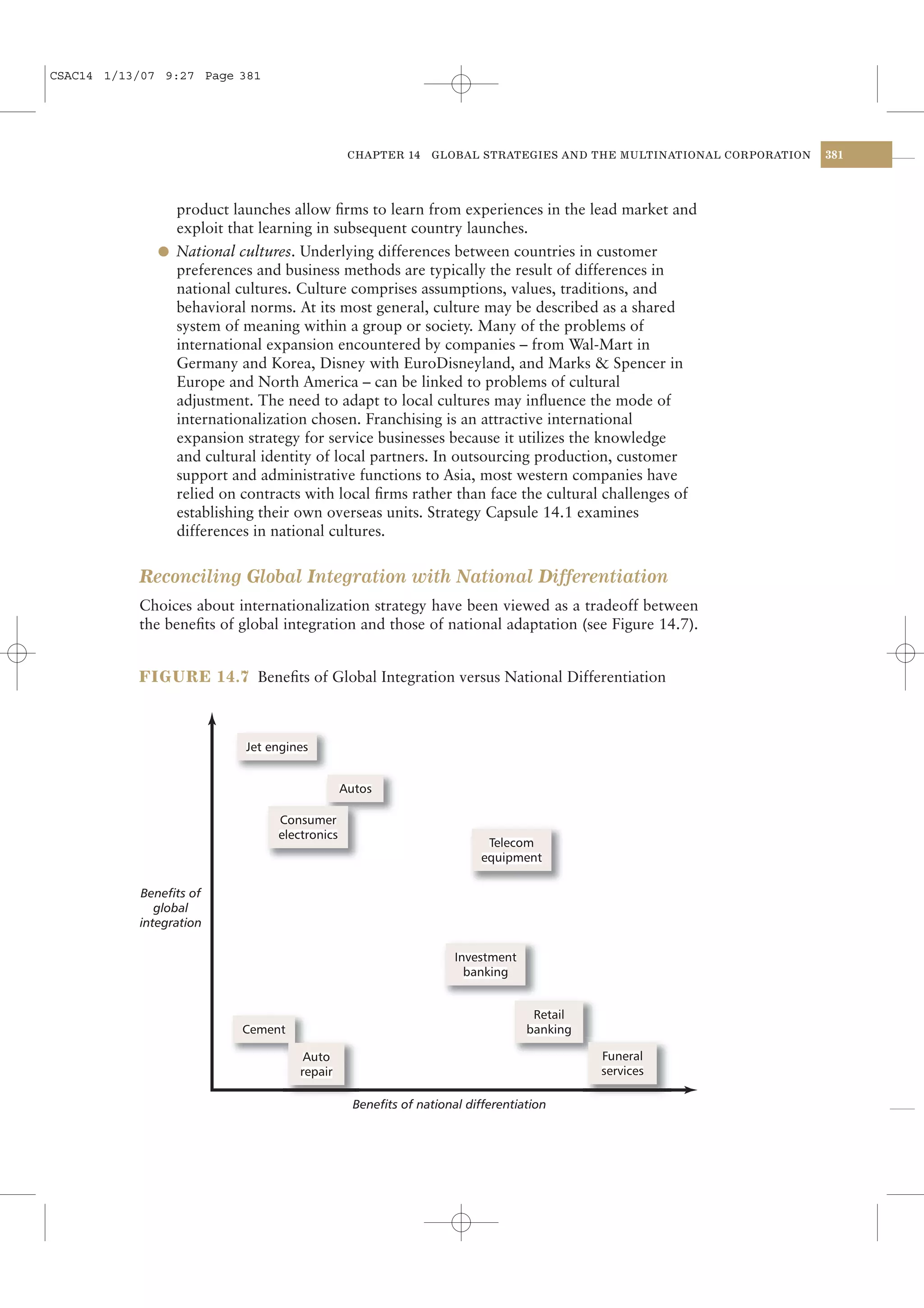 CSAC14 1/13/07 9:27 Page 381




                                          CHAPTER 14     GLOBAL STRATEGIES AND THE MULTINATIONAL CORPORATION   381




                product launches allow ﬁrms to learn from experiences in the lead market and
                exploit that learning in subsequent country launches.
              l National cultures. Underlying differences between countries in customer
                preferences and business methods are typically the result of differences in
                national cultures. Culture comprises assumptions, values, traditions, and
                behavioral norms. At its most general, culture may be described as a shared
                system of meaning within a group or society. Many of the problems of
                international expansion encountered by companies – from Wal-Mart in
                Germany and Korea, Disney with EuroDisneyland, and Marks & Spencer in
                Europe and North America – can be linked to problems of cultural
                adjustment. The need to adapt to local cultures may inﬂuence the mode of
                internationalization chosen. Franchising is an attractive international
                expansion strategy for service businesses because it utilizes the knowledge
                and cultural identity of local partners. In outsourcing production, customer
                support and administrative functions to Asia, most western companies have
                relied on contracts with local ﬁrms rather than face the cultural challenges of
                establishing their own overseas units. Strategy Capsule 14.1 examines
                differences in national cultures.


           Reconciling Global Integration with National Differentiation
           Choices about internationalization strategy have been viewed as a tradeoff between
           the beneﬁts of global integration and those of national adaptation (see Figure 14.7).


           FIGURE 14.7 Beneﬁts of Global Integration versus National Differentiation




           Benefits of
              global
           integration




                                           Benefits of national differentiation
 