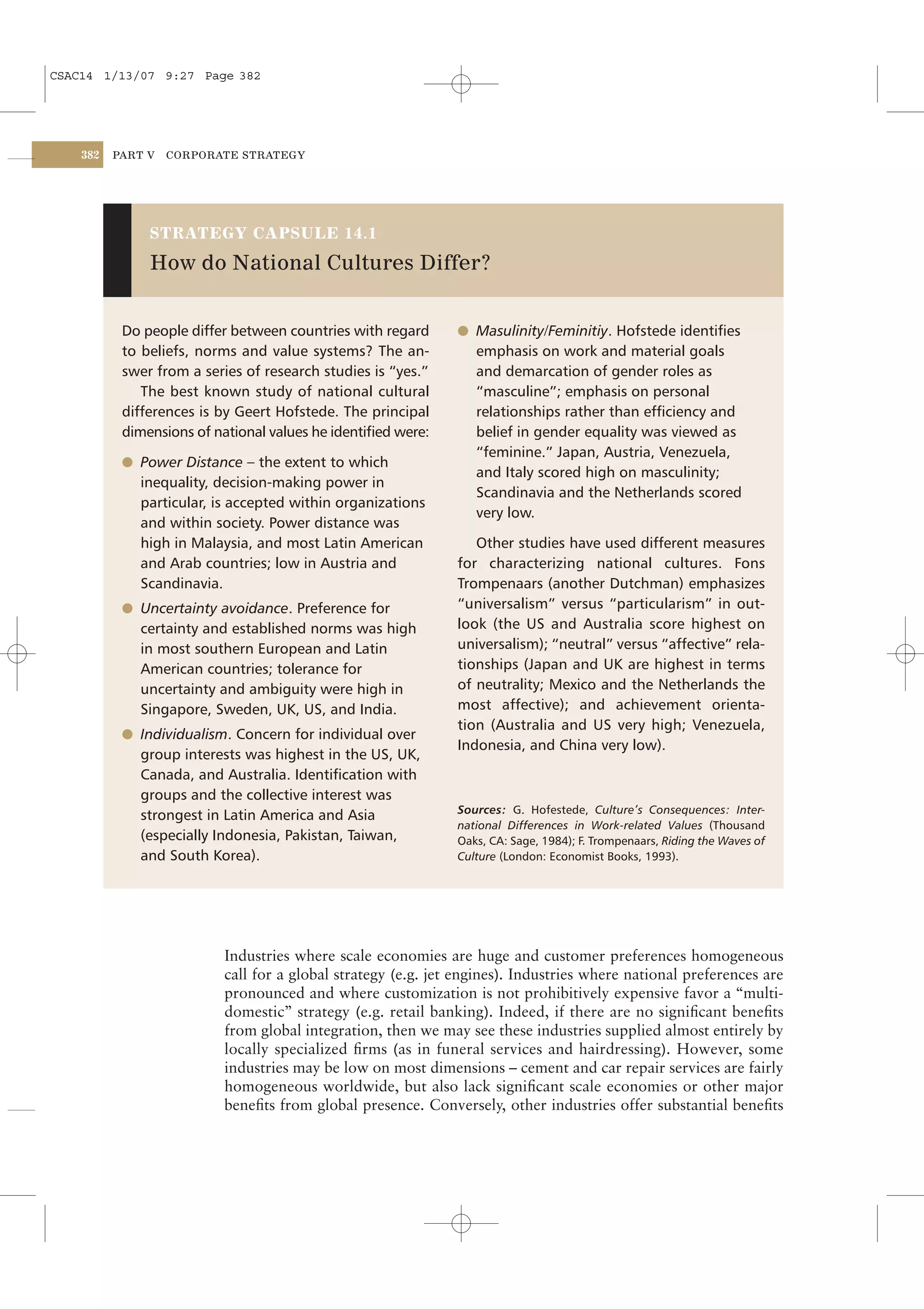 CSAC14 1/13/07 9:27 Page 382




    382   PART V   CORPORATE STRATEGY




               STRATEGY CAPSULE 14.1

               How do National Cultures Differ?


           Do people differ between countries with regard     l Masulinity/Feminitiy. Hofstede identiﬁes
           to beliefs, norms and value systems? The an-          emphasis on work and material goals
           swer from a series of research studies is “yes.”      and demarcation of gender roles as
              The best known study of national cultural          “masculine”; emphasis on personal
           differences is by Geert Hofstede. The principal       relationships rather than efﬁciency and
           dimensions of national values he identiﬁed were:      belief in gender equality was viewed as
                                                                 “feminine.” Japan, Austria, Venezuela,
           l Power Distance – the extent to which
                                                                 and Italy scored high on masculinity;
             inequality, decision-making power in
                                                                 Scandinavia and the Netherlands scored
             particular, is accepted within organizations
                                                                 very low.
             and within society. Power distance was
             high in Malaysia, and most Latin American           Other studies have used different measures
             and Arab countries; low in Austria and           for characterizing national cultures. Fons
             Scandinavia.                                     Trompenaars (another Dutchman) emphasizes
           l Uncertainty avoidance. Preference for            “universalism” versus “particularism” in out-
             certainty and established norms was high         look (the US and Australia score highest on
             in most southern European and Latin              universalism); “neutral” versus “affective” rela-
             American countries; tolerance for                tionships (Japan and UK are highest in terms
             uncertainty and ambiguity were high in           of neutrality; Mexico and the Netherlands the
             Singapore, Sweden, UK, US, and India.            most affective); and achievement orienta-
                                                              tion (Australia and US very high; Venezuela,
           l Individualism. Concern for individual over
                                                              Indonesia, and China very low).
             group interests was highest in the US, UK,
             Canada, and Australia. Identiﬁcation with
             groups and the collective interest was
                                                              Sources: G. Hofestede, Culture’s Consequences: Inter-
             strongest in Latin America and Asia
                                                              national Differences in Work-related Values (Thousand
             (especially Indonesia, Pakistan, Taiwan,         Oaks, CA: Sage, 1984); F. Trompenaars, Riding the Waves of
             and South Korea).                                Culture (London: Economist Books, 1993).




                          Industries where scale economies are huge and customer preferences homogeneous
                          call for a global strategy (e.g. jet engines). Industries where national preferences are
                          pronounced and where customization is not prohibitively expensive favor a “multi-
                          domestic” strategy (e.g. retail banking). Indeed, if there are no signiﬁcant beneﬁts
                          from global integration, then we may see these industries supplied almost entirely by
                          locally specialized ﬁrms (as in funeral services and hairdressing). However, some
                          industries may be low on most dimensions – cement and car repair services are fairly
                          homogeneous worldwide, but also lack signiﬁcant scale economies or other major
                          beneﬁts from global presence. Conversely, other industries offer substantial beneﬁts
 