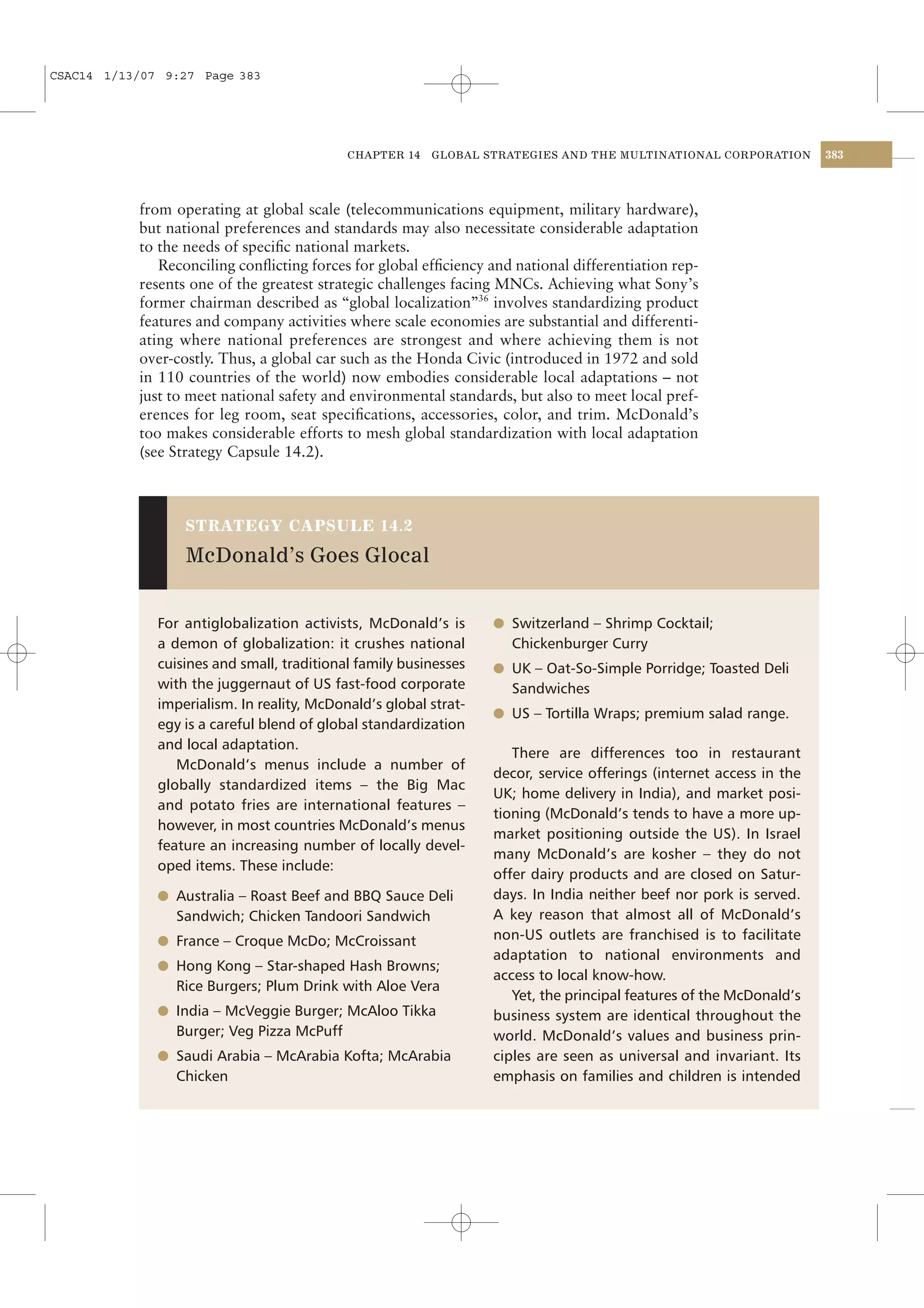 CSAC14 1/13/07 9:27 Page 383




                                            CHAPTER 14   GLOBAL STRATEGIES AND THE MULTINATIONAL CORPORATION         383




           from operating at global scale (telecommunications equipment, military hardware),
           but national preferences and standards may also necessitate considerable adaptation
           to the needs of speciﬁc national markets.
              Reconciling conﬂicting forces for global efﬁciency and national differentiation rep-
           resents one of the greatest strategic challenges facing MNCs. Achieving what Sony’s
           former chairman described as “global localization”36 involves standardizing product
           features and company activities where scale economies are substantial and differenti-
           ating where national preferences are strongest and where achieving them is not
           over-costly. Thus, a global car such as the Honda Civic (introduced in 1972 and sold
           in 110 countries of the world) now embodies considerable local adaptations – not
           just to meet national safety and environmental standards, but also to meet local pref-
           erences for leg room, seat speciﬁcations, accessories, color, and trim. McDonald’s
           too makes considerable efforts to mesh global standardization with local adaptation
           (see Strategy Capsule 14.2).



                  STRATEGY CAPSULE 14.2

                  McDonald’s Goes Glocal


              For antiglobalization activists, McDonald’s is      l Switzerland – Shrimp Cocktail;
              a demon of globalization: it crushes national         Chickenburger Curry
              cuisines and small, traditional family businesses   l UK – Oat-So-Simple Porridge; Toasted Deli
              with the juggernaut of US fast-food corporate         Sandwiches
              imperialism. In reality, McDonald’s global strat-
                                                                  l US – Tortilla Wraps; premium salad range.
              egy is a careful blend of global standardization
              and local adaptation.
                                                                     There are differences too in restaurant
                 McDonald’s menus include a number of
                                                                  decor, service offerings (internet access in the
              globally standardized items – the Big Mac
                                                                  UK; home delivery in India), and market posi-
              and potato fries are international features –
                                                                  tioning (McDonald’s tends to have a more up-
              however, in most countries McDonald’s menus
                                                                  market positioning outside the US). In Israel
              feature an increasing number of locally devel-
                                                                  many McDonald’s are kosher – they do not
              oped items. These include:
                                                                  offer dairy products and are closed on Satur-
              l Australia – Roast Beef and BBQ Sauce Deli         days. In India neither beef nor pork is served.
                Sandwich; Chicken Tandoori Sandwich               A key reason that almost all of McDonald’s
              l France – Croque McDo; McCroissant                 non-US outlets are franchised is to facilitate
                                                                  adaptation to national environments and
              l Hong Kong – Star-shaped Hash Browns;
                                                                  access to local know-how.
                Rice Burgers; Plum Drink with Aloe Vera
                                                                     Yet, the principal features of the McDonald’s
              l India – McVeggie Burger; McAloo Tikka             business system are identical throughout the
                Burger; Veg Pizza McPuff                          world. McDonald’s values and business prin-
              l Saudi Arabia – McArabia Kofta; McArabia           ciples are seen as universal and invariant. Its
                Chicken                                           emphasis on families and children is intended
 