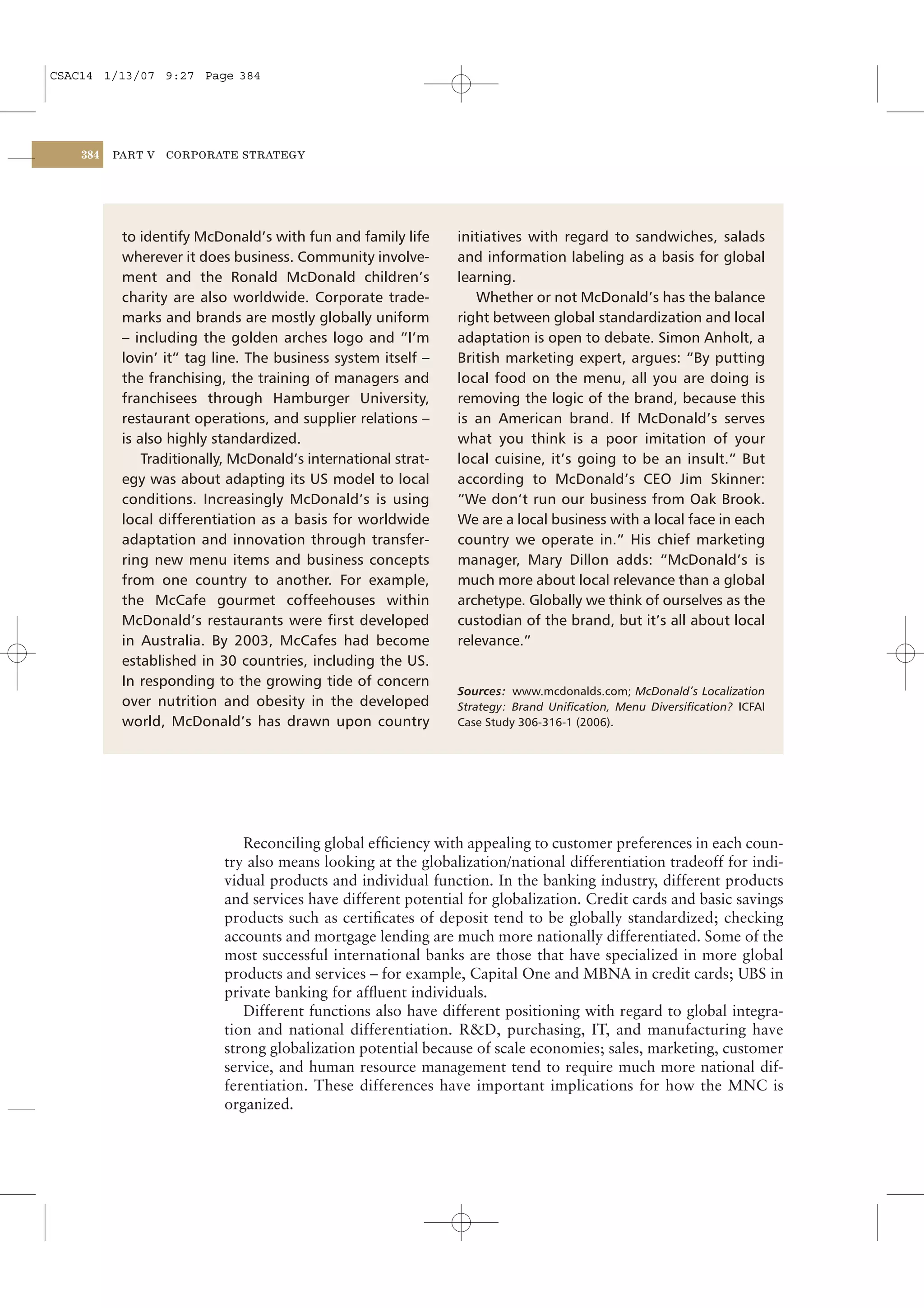CSAC14 1/13/07 9:27 Page 384




    384   PART V   CORPORATE STRATEGY




           to identify McDonald’s with fun and family life      initiatives with regard to sandwiches, salads
           wherever it does business. Community involve-        and information labeling as a basis for global
           ment and the Ronald McDonald children’s              learning.
           charity are also worldwide. Corporate trade-            Whether or not McDonald’s has the balance
           marks and brands are mostly globally uniform         right between global standardization and local
           – including the golden arches logo and “I’m          adaptation is open to debate. Simon Anholt, a
           lovin’ it” tag line. The business system itself –    British marketing expert, argues: “By putting
           the franchising, the training of managers and        local food on the menu, all you are doing is
           franchisees through Hamburger University,            removing the logic of the brand, because this
           restaurant operations, and supplier relations –      is an American brand. If McDonald’s serves
           is also highly standardized.                         what you think is a poor imitation of your
               Traditionally, McDonald’s international strat-   local cuisine, it’s going to be an insult.” But
           egy was about adapting its US model to local         according to McDonald’s CEO Jim Skinner:
           conditions. Increasingly McDonald’s is using         “We don’t run our business from Oak Brook.
           local differentiation as a basis for worldwide       We are a local business with a local face in each
           adaptation and innovation through transfer-          country we operate in.” His chief marketing
           ring new menu items and business concepts            manager, Mary Dillon adds: “McDonald’s is
           from one country to another. For example,            much more about local relevance than a global
           the McCafe gourmet coffeehouses within               archetype. Globally we think of ourselves as the
           McDonald’s restaurants were ﬁrst developed           custodian of the brand, but it’s all about local
           in Australia. By 2003, McCafes had become            relevance.”
           established in 30 countries, including the US.
           In responding to the growing tide of concern
                                                                Sources: www.mcdonalds.com; McDonald’s Localization
           over nutrition and obesity in the developed          Strategy: Brand Uniﬁcation, Menu Diversiﬁcation? ICFAI
           world, McDonald’s has drawn upon country             Case Study 306-316-1 (2006).




                              Reconciling global efﬁciency with appealing to customer preferences in each coun-
                           try also means looking at the globalization/national differentiation tradeoff for indi-
                           vidual products and individual function. In the banking industry, different products
                           and services have different potential for globalization. Credit cards and basic savings
                           products such as certiﬁcates of deposit tend to be globally standardized; checking
                           accounts and mortgage lending are much more nationally differentiated. Some of the
                           most successful international banks are those that have specialized in more global
                           products and services – for example, Capital One and MBNA in credit cards; UBS in
                           private banking for afﬂuent individuals.
                              Different functions also have different positioning with regard to global integra-
                           tion and national differentiation. R&D, purchasing, IT, and manufacturing have
                           strong globalization potential because of scale economies; sales, marketing, customer
                           service, and human resource management tend to require much more national dif-
                           ferentiation. These differences have important implications for how the MNC is
                           organized.
 