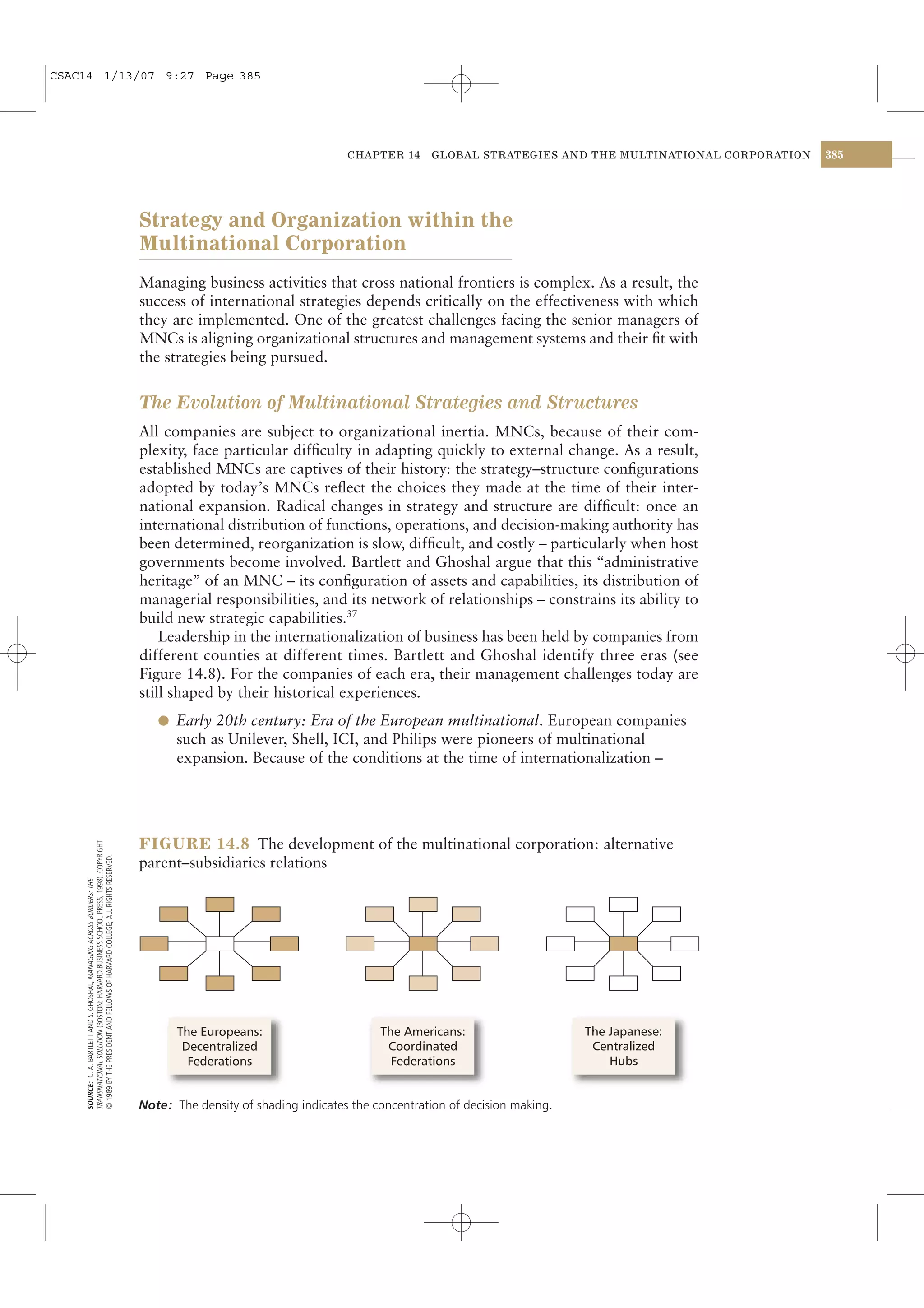 CSAC14 1/13/07 9:27 Page 385




                                                                                                                            CHAPTER 14     GLOBAL STRATEGIES AND THE MULTINATIONAL CORPORATION   385




                                                                                      Strategy and Organization within the
                                                                                      Multinational Corporation
                                                                                      Managing business activities that cross national frontiers is complex. As a result, the
                                                                                      success of international strategies depends critically on the effectiveness with which
                                                                                      they are implemented. One of the greatest challenges facing the senior managers of
                                                                                      MNCs is aligning organizational structures and management systems and their ﬁt with
                                                                                      the strategies being pursued.


                                                                                      The Evolution of Multinational Strategies and Structures
                                                                                      All companies are subject to organizational inertia. MNCs, because of their com-
                                                                                      plexity, face particular difﬁculty in adapting quickly to external change. As a result,
                                                                                      established MNCs are captives of their history: the strategy–structure conﬁgurations
                                                                                      adopted by today’s MNCs reﬂect the choices they made at the time of their inter-
                                                                                      national expansion. Radical changes in strategy and structure are difﬁcult: once an
                                                                                      international distribution of functions, operations, and decision-making authority has
                                                                                      been determined, reorganization is slow, difﬁcult, and costly – particularly when host
                                                                                      governments become involved. Bartlett and Ghoshal argue that this “administrative
                                                                                      heritage” of an MNC – its conﬁguration of assets and capabilities, its distribution of
                                                                                      managerial responsibilities, and its network of relationships – constrains its ability to
                                                                                      build new strategic capabilities.37
                                                                                          Leadership in the internationalization of business has been held by companies from
                                                                                      different counties at different times. Bartlett and Ghoshal identify three eras (see
                                                                                      Figure 14.8). For the companies of each era, their management challenges today are
                                                                                      still shaped by their historical experiences.
                                                                                         l Early 20th century: Era of the European multinational. European companies
                                                                                            such as Unilever, Shell, ICI, and Philips were pioneers of multinational
                                                                                            expansion. Because of the conditions at the time of internationalization –




                                                                                      FIGURE 14.8 The development of the multinational corporation: alternative
    TRANSNATIONAL SOLUTION (BOSTON: HARVARD BUSINESS SCHOOL PRESS, 1998). COPYRIGHT
    © 1989 BY THE PRESIDENT AND FELLOWS OF HARVARD COLLEGE; ALL RIGHTS RESERVED.




                                                                                      parent–subsidiaries relations
    SOURCE: C. A. BARTLETT AND S. GHOSHAL, MANAGING ACROSS BORDERS: THE




                                                                                            The Europeans:                        The Americans:                     The Japanese:
                                                                                             Decentralized                         Coordinated                        Centralized
                                                                                              Federations                           Federations                          Hubs


                                                                                      Note: The density of shading indicates the concentration of decision making.
 