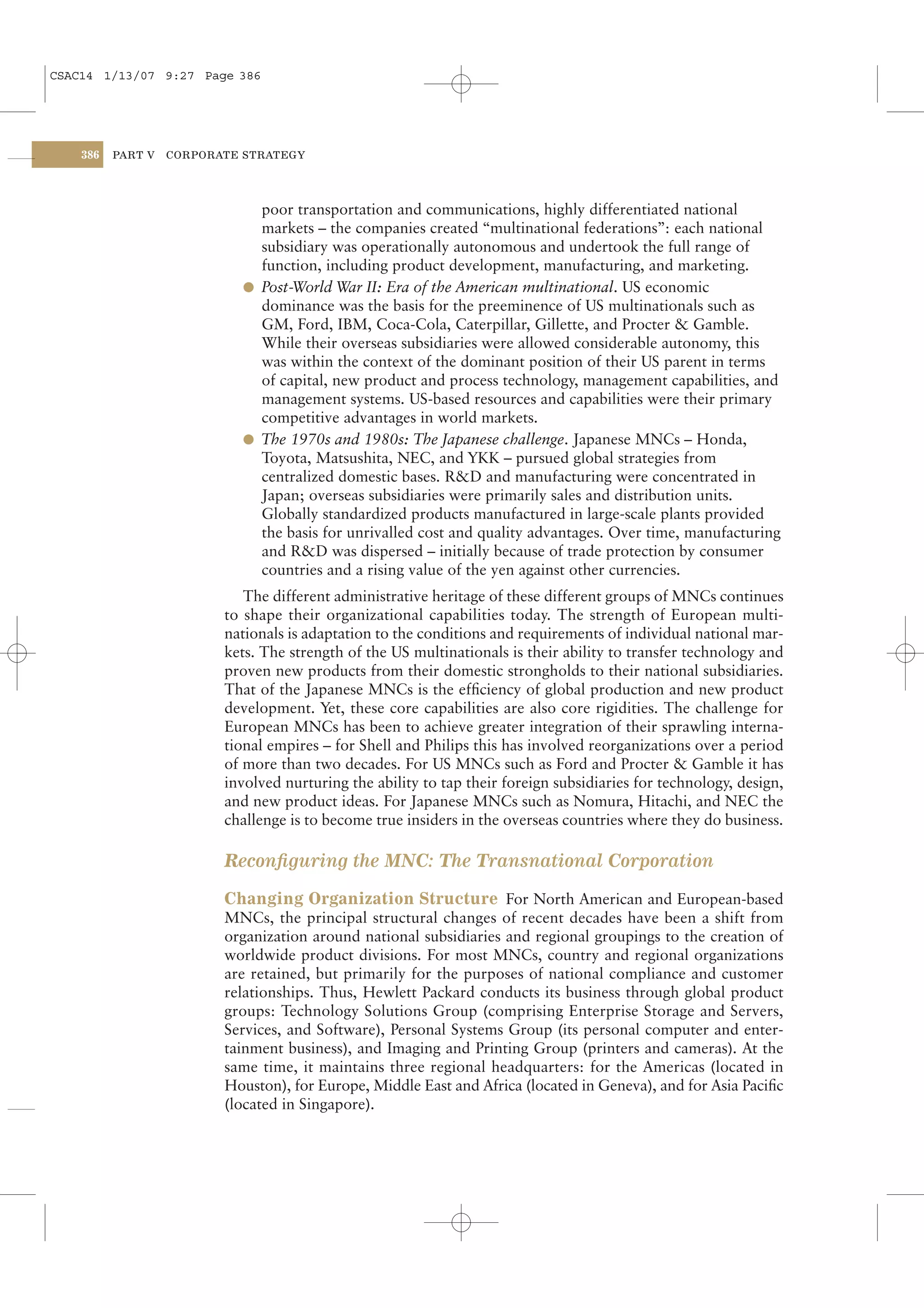 CSAC14 1/13/07 9:27 Page 386




    386   PART V   CORPORATE STRATEGY




                              poor transportation and communications, highly differentiated national
                              markets – the companies created “multinational federations”: each national
                              subsidiary was operationally autonomous and undertook the full range of
                              function, including product development, manufacturing, and marketing.
                            l Post-World War II: Era of the American multinational. US economic
                              dominance was the basis for the preeminence of US multinationals such as
                              GM, Ford, IBM, Coca-Cola, Caterpillar, Gillette, and Procter & Gamble.
                              While their overseas subsidiaries were allowed considerable autonomy, this
                              was within the context of the dominant position of their US parent in terms
                              of capital, new product and process technology, management capabilities, and
                              management systems. US-based resources and capabilities were their primary
                              competitive advantages in world markets.
                            l The 1970s and 1980s: The Japanese challenge. Japanese MNCs – Honda,
                              Toyota, Matsushita, NEC, and YKK – pursued global strategies from
                              centralized domestic bases. R&D and manufacturing were concentrated in
                              Japan; overseas subsidiaries were primarily sales and distribution units.
                              Globally standardized products manufactured in large-scale plants provided
                              the basis for unrivalled cost and quality advantages. Over time, manufacturing
                              and R&D was dispersed – initially because of trade protection by consumer
                              countries and a rising value of the yen against other currencies.
                             The different administrative heritage of these different groups of MNCs continues
                          to shape their organizational capabilities today. The strength of European multi-
                          nationals is adaptation to the conditions and requirements of individual national mar-
                          kets. The strength of the US multinationals is their ability to transfer technology and
                          proven new products from their domestic strongholds to their national subsidiaries.
                          That of the Japanese MNCs is the efﬁciency of global production and new product
                          development. Yet, these core capabilities are also core rigidities. The challenge for
                          European MNCs has been to achieve greater integration of their sprawling interna-
                          tional empires – for Shell and Philips this has involved reorganizations over a period
                          of more than two decades. For US MNCs such as Ford and Procter & Gamble it has
                          involved nurturing the ability to tap their foreign subsidiaries for technology, design,
                          and new product ideas. For Japanese MNCs such as Nomura, Hitachi, and NEC the
                          challenge is to become true insiders in the overseas countries where they do business.

                          Reconﬁguring the MNC: The Transnational Corporation

                          Changing Organization Structure For North American and European-based
                          MNCs, the principal structural changes of recent decades have been a shift from
                          organization around national subsidiaries and regional groupings to the creation of
                          worldwide product divisions. For most MNCs, country and regional organizations
                          are retained, but primarily for the purposes of national compliance and customer
                          relationships. Thus, Hewlett Packard conducts its business through global product
                          groups: Technology Solutions Group (comprising Enterprise Storage and Servers,
                          Services, and Software), Personal Systems Group (its personal computer and enter-
                          tainment business), and Imaging and Printing Group (printers and cameras). At the
                          same time, it maintains three regional headquarters: for the Americas (located in
                          Houston), for Europe, Middle East and Africa (located in Geneva), and for Asia Paciﬁc
                          (located in Singapore).
 