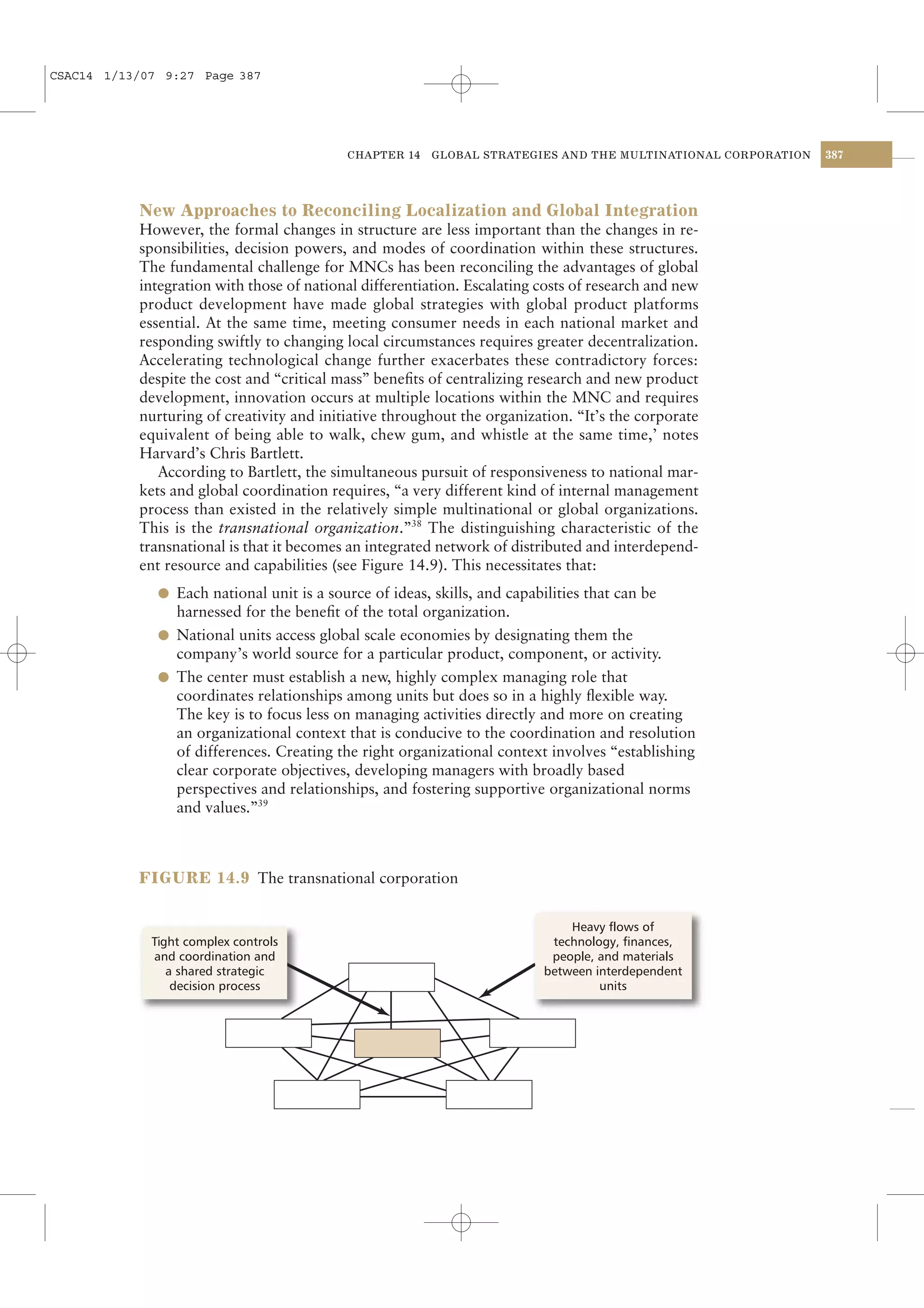 CSAC14 1/13/07 9:27 Page 387




                                            CHAPTER 14   GLOBAL STRATEGIES AND THE MULTINATIONAL CORPORATION   387




           New Approaches to Reconciling Localization and Global Integration
           However, the formal changes in structure are less important than the changes in re-
           sponsibilities, decision powers, and modes of coordination within these structures.
           The fundamental challenge for MNCs has been reconciling the advantages of global
           integration with those of national differentiation. Escalating costs of research and new
           product development have made global strategies with global product platforms
           essential. At the same time, meeting consumer needs in each national market and
           responding swiftly to changing local circumstances requires greater decentralization.
           Accelerating technological change further exacerbates these contradictory forces:
           despite the cost and “critical mass” beneﬁts of centralizing research and new product
           development, innovation occurs at multiple locations within the MNC and requires
           nurturing of creativity and initiative throughout the organization. “It’s the corporate
           equivalent of being able to walk, chew gum, and whistle at the same time,’ notes
           Harvard’s Chris Bartlett.
              According to Bartlett, the simultaneous pursuit of responsiveness to national mar-
           kets and global coordination requires, “a very different kind of internal management
           process than existed in the relatively simple multinational or global organizations.
           This is the transnational organization.”38 The distinguishing characteristic of the
           transnational is that it becomes an integrated network of distributed and interdepend-
           ent resource and capabilities (see Figure 14.9). This necessitates that:
              l Each national unit is a source of ideas, skills, and capabilities that can be
                harnessed for the beneﬁt of the total organization.
              l National units access global scale economies by designating them the
                company’s world source for a particular product, component, or activity.
              l The center must establish a new, highly complex managing role that
                coordinates relationships among units but does so in a highly ﬂexible way.
                The key is to focus less on managing activities directly and more on creating
                an organizational context that is conducive to the coordination and resolution
                of differences. Creating the right organizational context involves “establishing
                clear corporate objectives, developing managers with broadly based
                perspectives and relationships, and fostering supportive organizational norms
                and values.”39



           FIGURE 14.9 The transnational corporation


                                                                               Heavy flows of
             Tight complex controls                                         technology, finances,
             and coordination and                                           people, and materials
                a shared strategic                                         between interdependent
                 decision process                                                   units
 