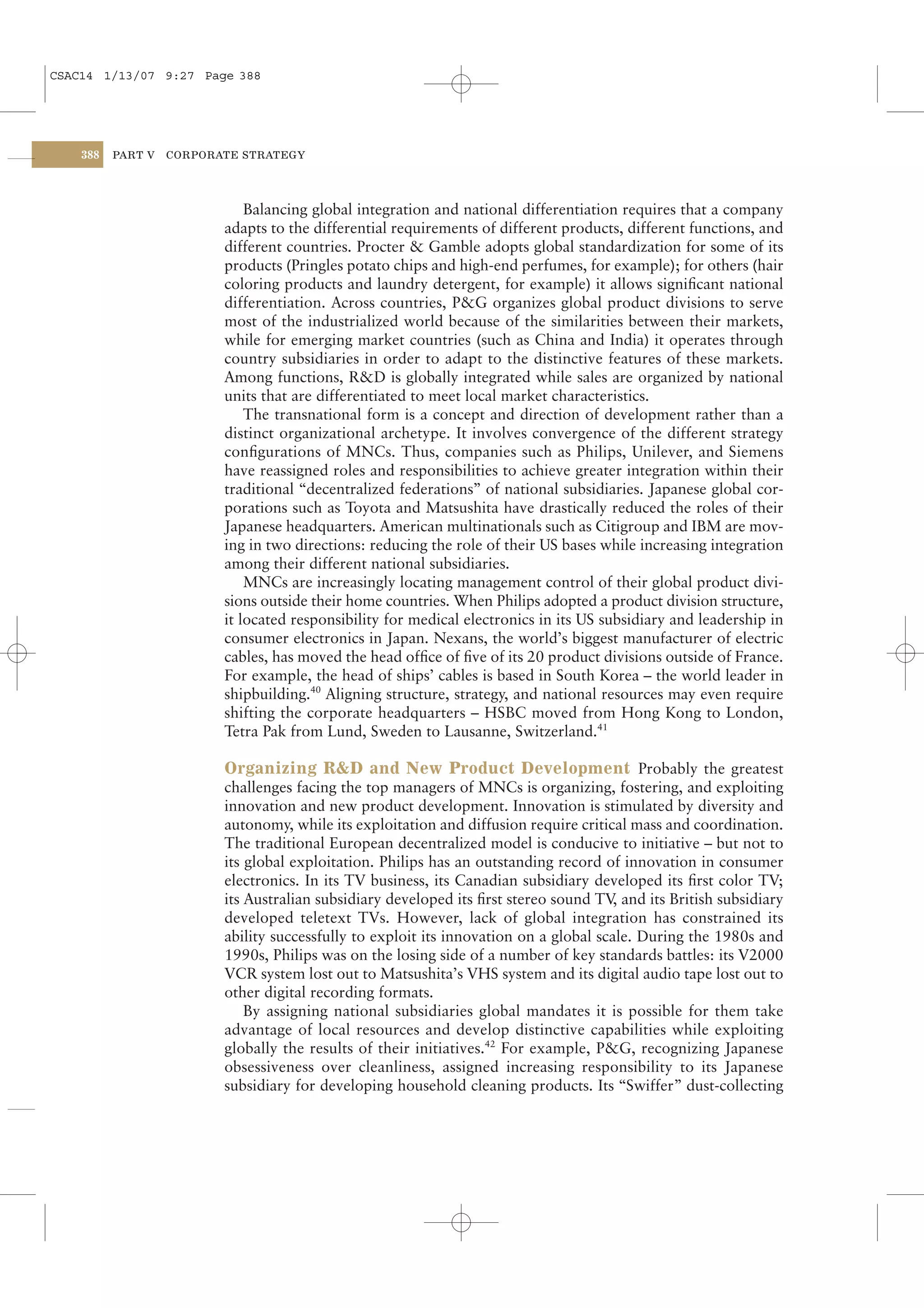 CSAC14 1/13/07 9:27 Page 388




    388   PART V   CORPORATE STRATEGY




                              Balancing global integration and national differentiation requires that a company
                          adapts to the differential requirements of different products, different functions, and
                          different countries. Procter & Gamble adopts global standardization for some of its
                          products (Pringles potato chips and high-end perfumes, for example); for others (hair
                          coloring products and laundry detergent, for example) it allows signiﬁcant national
                          differentiation. Across countries, P&G organizes global product divisions to serve
                          most of the industrialized world because of the similarities between their markets,
                          while for emerging market countries (such as China and India) it operates through
                          country subsidiaries in order to adapt to the distinctive features of these markets.
                          Among functions, R&D is globally integrated while sales are organized by national
                          units that are differentiated to meet local market characteristics.
                              The transnational form is a concept and direction of development rather than a
                          distinct organizational archetype. It involves convergence of the different strategy
                          conﬁgurations of MNCs. Thus, companies such as Philips, Unilever, and Siemens
                          have reassigned roles and responsibilities to achieve greater integration within their
                          traditional “decentralized federations” of national subsidiaries. Japanese global cor-
                          porations such as Toyota and Matsushita have drastically reduced the roles of their
                          Japanese headquarters. American multinationals such as Citigroup and IBM are mov-
                          ing in two directions: reducing the role of their US bases while increasing integration
                          among their different national subsidiaries.
                              MNCs are increasingly locating management control of their global product divi-
                          sions outside their home countries. When Philips adopted a product division structure,
                          it located responsibility for medical electronics in its US subsidiary and leadership in
                          consumer electronics in Japan. Nexans, the world’s biggest manufacturer of electric
                          cables, has moved the head ofﬁce of ﬁve of its 20 product divisions outside of France.
                          For example, the head of ships’ cables is based in South Korea – the world leader in
                          shipbuilding.40 Aligning structure, strategy, and national resources may even require
                          shifting the corporate headquarters – HSBC moved from Hong Kong to London,
                          Tetra Pak from Lund, Sweden to Lausanne, Switzerland.41

                          Organizing R&D and New Product Development Probably the greatest
                          challenges facing the top managers of MNCs is organizing, fostering, and exploiting
                          innovation and new product development. Innovation is stimulated by diversity and
                          autonomy, while its exploitation and diffusion require critical mass and coordination.
                          The traditional European decentralized model is conducive to initiative – but not to
                          its global exploitation. Philips has an outstanding record of innovation in consumer
                          electronics. In its TV business, its Canadian subsidiary developed its ﬁrst color TV;
                          its Australian subsidiary developed its ﬁrst stereo sound TV and its British subsidiary
                                                                                        ,
                          developed teletext TVs. However, lack of global integration has constrained its
                          ability successfully to exploit its innovation on a global scale. During the 1980s and
                          1990s, Philips was on the losing side of a number of key standards battles: its V2000
                          VCR system lost out to Matsushita’s VHS system and its digital audio tape lost out to
                          other digital recording formats.
                              By assigning national subsidiaries global mandates it is possible for them take
                          advantage of local resources and develop distinctive capabilities while exploiting
                          globally the results of their initiatives.42 For example, P&G, recognizing Japanese
                          obsessiveness over cleanliness, assigned increasing responsibility to its Japanese
                          subsidiary for developing household cleaning products. Its “Swiffer” dust-collecting
 