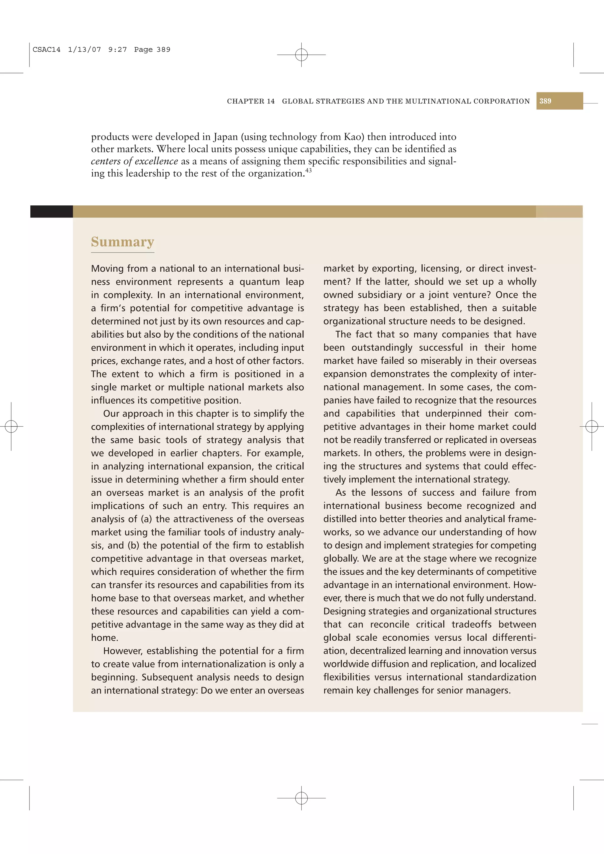 CSAC14 1/13/07 9:27 Page 389




                                            CHAPTER 14   GLOBAL STRATEGIES AND THE MULTINATIONAL CORPORATION             389




           products were developed in Japan (using technology from Kao) then introduced into
           other markets. Where local units possess unique capabilities, they can be identiﬁed as
           centers of excellence as a means of assigning them speciﬁc responsibilities and signal-
           ing this leadership to the rest of the organization.43




           Summary
           Moving from a national to an international busi-       market by exporting, licensing, or direct invest-
           ness environment represents a quantum leap             ment? If the latter, should we set up a wholly
           in complexity. In an international environment,        owned subsidiary or a joint venture? Once the
           a ﬁrm’s potential for competitive advantage is         strategy has been established, then a suitable
           determined not just by its own resources and cap-      organizational structure needs to be designed.
           abilities but also by the conditions of the national      The fact that so many companies that have
           environment in which it operates, including input      been outstandingly successful in their home
           prices, exchange rates, and a host of other factors.   market have failed so miserably in their overseas
           The extent to which a ﬁrm is positioned in a           expansion demonstrates the complexity of inter-
           single market or multiple national markets also        national management. In some cases, the com-
           inﬂuences its competitive position.                    panies have failed to recognize that the resources
               Our approach in this chapter is to simplify the    and capabilities that underpinned their com-
           complexities of international strategy by applying     petitive advantages in their home market could
           the same basic tools of strategy analysis that         not be readily transferred or replicated in overseas
           we developed in earlier chapters. For example,         markets. In others, the problems were in design-
           in analyzing international expansion, the critical     ing the structures and systems that could effec-
           issue in determining whether a ﬁrm should enter        tively implement the international strategy.
           an overseas market is an analysis of the proﬁt            As the lessons of success and failure from
           implications of such an entry. This requires an        international business become recognized and
           analysis of (a) the attractiveness of the overseas     distilled into better theories and analytical frame-
           market using the familiar tools of industry analy-     works, so we advance our understanding of how
           sis, and (b) the potential of the ﬁrm to establish     to design and implement strategies for competing
           competitive advantage in that overseas market,         globally. We are at the stage where we recognize
           which requires consideration of whether the ﬁrm        the issues and the key determinants of competitive
           can transfer its resources and capabilities from its   advantage in an international environment. How-
           home base to that overseas market, and whether         ever, there is much that we do not fully understand.
           these resources and capabilities can yield a com-      Designing strategies and organizational structures
           petitive advantage in the same way as they did at      that can reconcile critical tradeoffs between
           home.                                                  global scale economies versus local differenti-
               However, establishing the potential for a ﬁrm      ation, decentralized learning and innovation versus
           to create value from internationalization is only a    worldwide diffusion and replication, and localized
           beginning. Subsequent analysis needs to design         ﬂexibilities versus international standardization
           an international strategy: Do we enter an overseas     remain key challenges for senior managers.
 