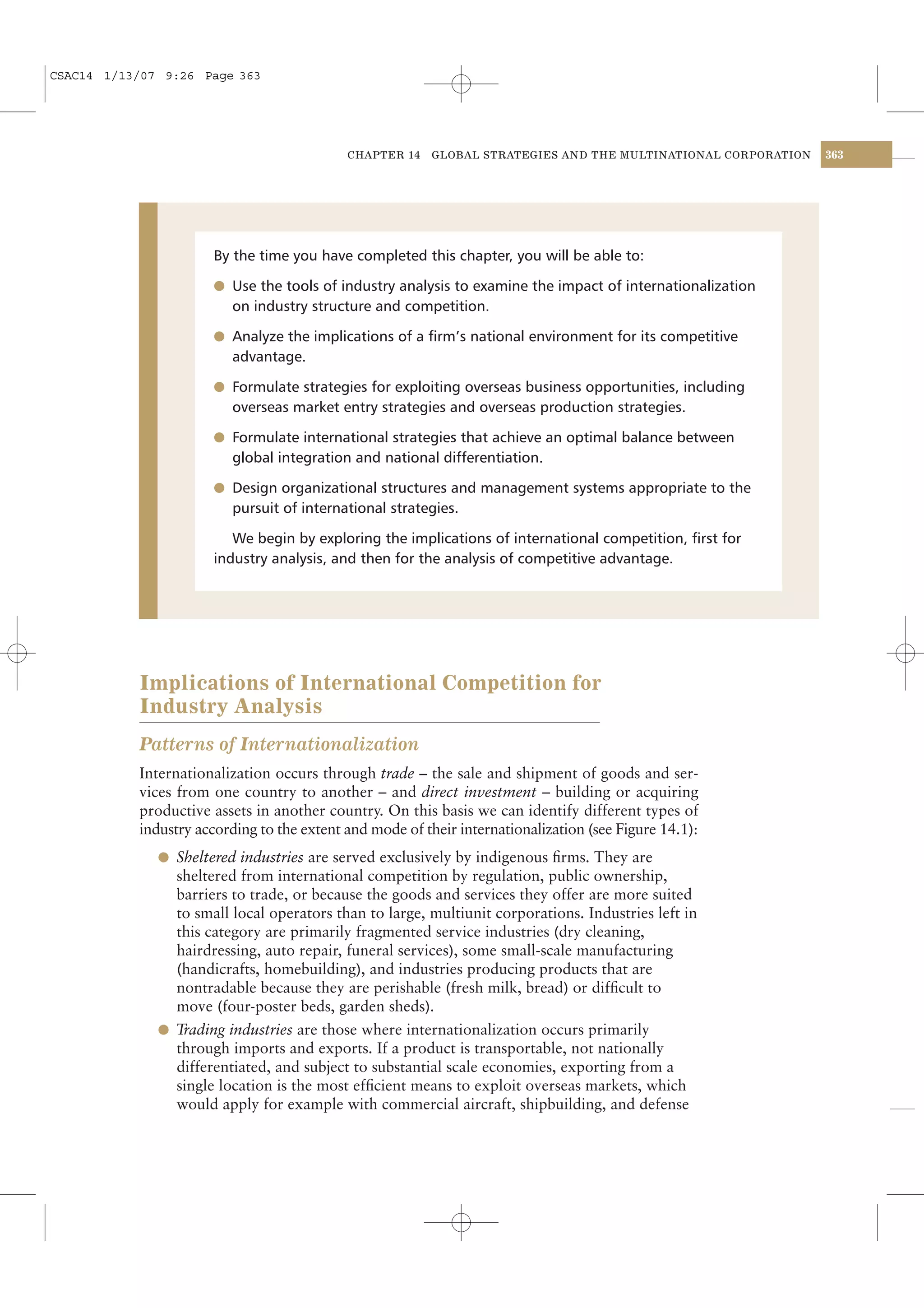 CSAC14 1/13/07 9:26 Page 363




                                            CHAPTER 14    GLOBAL STRATEGIES AND THE MULTINATIONAL CORPORATION   363




                      By the time you have completed this chapter, you will be able to:

                      l Use the tools of industry analysis to examine the impact of internationalization
                         on industry structure and competition.

                      l Analyze the implications of a ﬁrm’s national environment for its competitive
                         advantage.

                      l Formulate strategies for exploiting overseas business opportunities, including
                         overseas market entry strategies and overseas production strategies.

                      l Formulate international strategies that achieve an optimal balance between
                         global integration and national differentiation.

                      l Design organizational structures and management systems appropriate to the
                         pursuit of international strategies.

                         We begin by exploring the implications of international competition, ﬁrst for
                      industry analysis, and then for the analysis of competitive advantage.




           Implications of International Competition for
           Industry Analysis
           Patterns of Internationalization
           Internationalization occurs through trade – the sale and shipment of goods and ser-
           vices from one country to another – and direct investment – building or acquiring
           productive assets in another country. On this basis we can identify different types of
           industry according to the extent and mode of their internationalization (see Figure 14.1):
              l Sheltered industries are served exclusively by indigenous ﬁrms. They are
                sheltered from international competition by regulation, public ownership,
                barriers to trade, or because the goods and services they offer are more suited
                to small local operators than to large, multiunit corporations. Industries left in
                this category are primarily fragmented service industries (dry cleaning,
                hairdressing, auto repair, funeral services), some small-scale manufacturing
                (handicrafts, homebuilding), and industries producing products that are
                nontradable because they are perishable (fresh milk, bread) or difﬁcult to
                move (four-poster beds, garden sheds).
              l Trading industries are those where internationalization occurs primarily
                through imports and exports. If a product is transportable, not nationally
                differentiated, and subject to substantial scale economies, exporting from a
                single location is the most efﬁcient means to exploit overseas markets, which
                would apply for example with commercial aircraft, shipbuilding, and defense
 