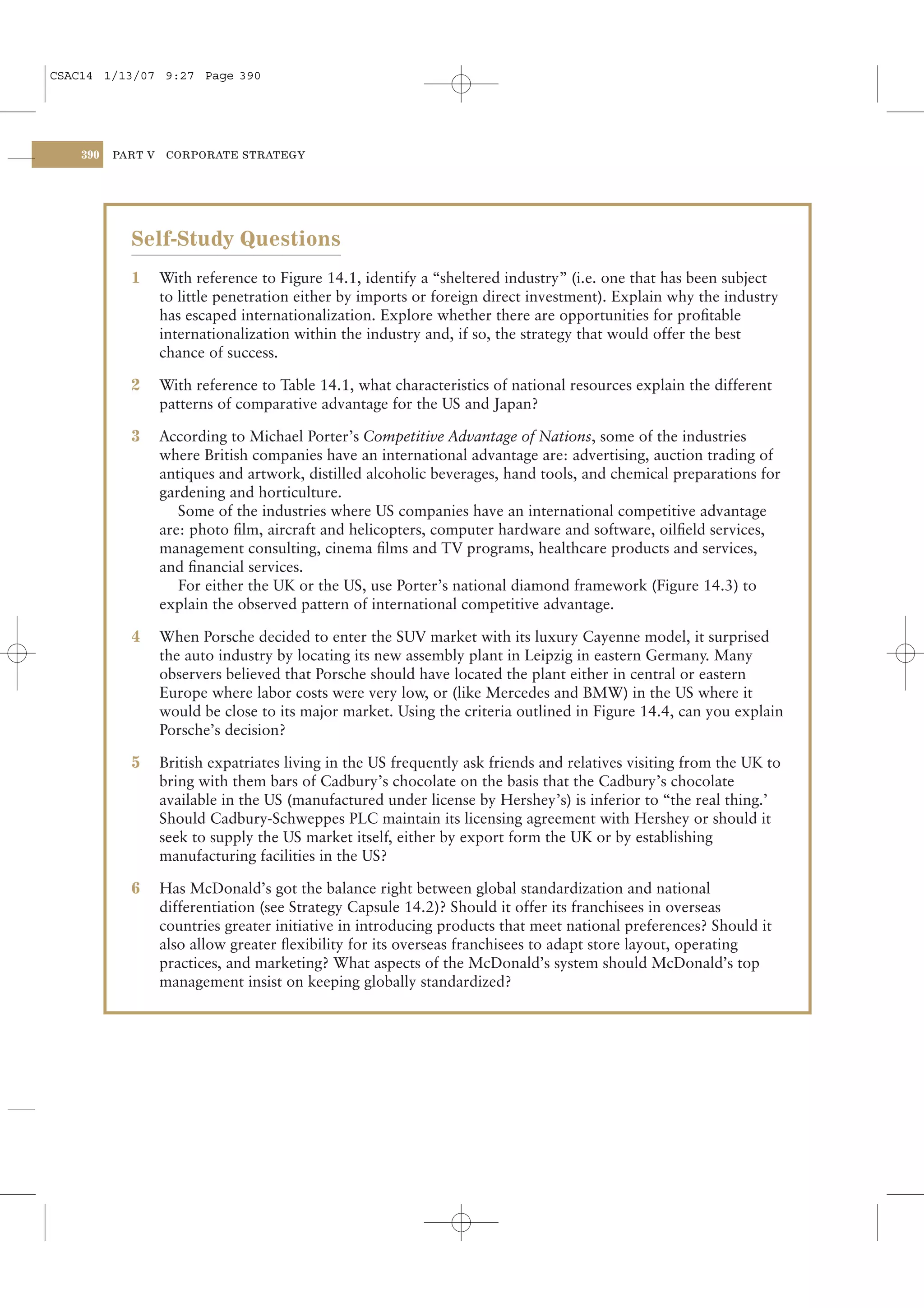 CSAC14 1/13/07 9:27 Page 390




    390   PART V    CORPORATE STRATEGY




            Self-Study Questions
            1      With reference to Figure 14.1, identify a “sheltered industry” (i.e. one that has been subject
                   to little penetration either by imports or foreign direct investment). Explain why the industry
                   has escaped internationalization. Explore whether there are opportunities for proﬁtable
                   internationalization within the industry and, if so, the strategy that would offer the best
                   chance of success.

            2      With reference to Table 14.1, what characteristics of national resources explain the different
                   patterns of comparative advantage for the US and Japan?

            3      According to Michael Porter’s Competitive Advantage of Nations, some of the industries
                   where British companies have an international advantage are: advertising, auction trading of
                   antiques and artwork, distilled alcoholic beverages, hand tools, and chemical preparations for
                   gardening and horticulture.
                      Some of the industries where US companies have an international competitive advantage
                   are: photo ﬁlm, aircraft and helicopters, computer hardware and software, oilﬁeld services,
                   management consulting, cinema ﬁlms and TV programs, healthcare products and services,
                   and ﬁnancial services.
                      For either the UK or the US, use Porter’s national diamond framework (Figure 14.3) to
                   explain the observed pattern of international competitive advantage.

            4      When Porsche decided to enter the SUV market with its luxury Cayenne model, it surprised
                   the auto industry by locating its new assembly plant in Leipzig in eastern Germany. Many
                   observers believed that Porsche should have located the plant either in central or eastern
                   Europe where labor costs were very low, or (like Mercedes and BMW) in the US where it
                   would be close to its major market. Using the criteria outlined in Figure 14.4, can you explain
                   Porsche’s decision?

            5      British expatriates living in the US frequently ask friends and relatives visiting from the UK to
                   bring with them bars of Cadbury’s chocolate on the basis that the Cadbury’s chocolate
                   available in the US (manufactured under license by Hershey’s) is inferior to “the real thing.’
                   Should Cadbury-Schweppes PLC maintain its licensing agreement with Hershey or should it
                   seek to supply the US market itself, either by export form the UK or by establishing
                   manufacturing facilities in the US?

            6      Has McDonald’s got the balance right between global standardization and national
                   differentiation (see Strategy Capsule 14.2)? Should it offer its franchisees in overseas
                   countries greater initiative in introducing products that meet national preferences? Should it
                   also allow greater ﬂexibility for its overseas franchisees to adapt store layout, operating
                   practices, and marketing? What aspects of the McDonald’s system should McDonald’s top
                   management insist on keeping globally standardized?
 