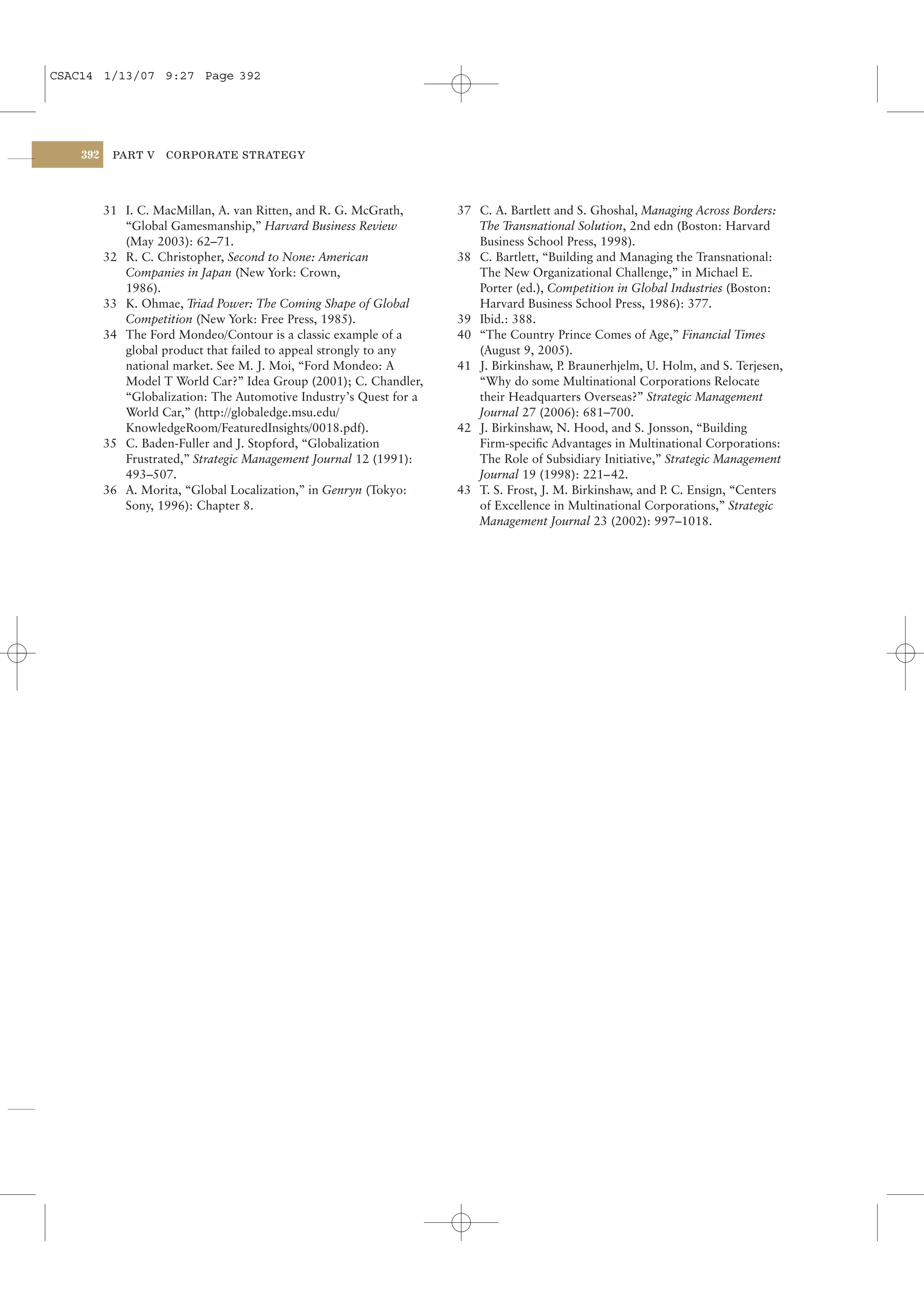 CSAC14 1/13/07 9:27 Page 392




    392    PART V    CORPORATE STRATEGY




          31 I. C. MacMillan, A. van Ritten, and R. G. McGrath,      37 C. A. Bartlett and S. Ghoshal, Managing Across Borders:
             “Global Gamesmanship,” Harvard Business Review             The Transnational Solution, 2nd edn (Boston: Harvard
             (May 2003): 62–71.                                         Business School Press, 1998).
          32 R. C. Christopher, Second to None: American             38 C. Bartlett, “Building and Managing the Transnational:
             Companies in Japan (New York: Crown,                       The New Organizational Challenge,” in Michael E.
             1986).                                                     Porter (ed.), Competition in Global Industries (Boston:
          33 K. Ohmae, Triad Power: The Coming Shape of Global          Harvard Business School Press, 1986): 377.
             Competition (New York: Free Press, 1985).               39 Ibid.: 388.
          34 The Ford Mondeo/Contour is a classic example of a       40 “The Country Prince Comes of Age,” Financial Times
             global product that failed to appeal strongly to any       (August 9, 2005).
             national market. See M. J. Moi, “Ford Mondeo: A         41 J. Birkinshaw, P Braunerhjelm, U. Holm, and S. Terjesen,
                                                                                         .
             Model T World Car?” Idea Group (2001); C. Chandler,        “Why do some Multinational Corporations Relocate
             “Globalization: The Automotive Industry’s Quest for a      their Headquarters Overseas?” Strategic Management
             World Car,” (http://globaledge.msu.edu/                    Journal 27 (2006): 681–700.
             KnowledgeRoom/FeaturedInsights/0018.pdf).               42 J. Birkinshaw, N. Hood, and S. Jonsson, “Building
          35 C. Baden-Fuller and J. Stopford, “Globalization            Firm-speciﬁc Advantages in Multinational Corporations:
             Frustrated,” Strategic Management Journal 12 (1991):       The Role of Subsidiary Initiative,” Strategic Management
             493–507.                                                   Journal 19 (1998): 221– 42.
          36 A. Morita, “Global Localization,” in Genryn (Tokyo:     43 T. S. Frost, J. M. Birkinshaw, and P C. Ensign, “Centers
                                                                                                            .
             Sony, 1996): Chapter 8.                                    of Excellence in Multinational Corporations,” Strategic
                                                                        Management Journal 23 (2002): 997–1018.
 