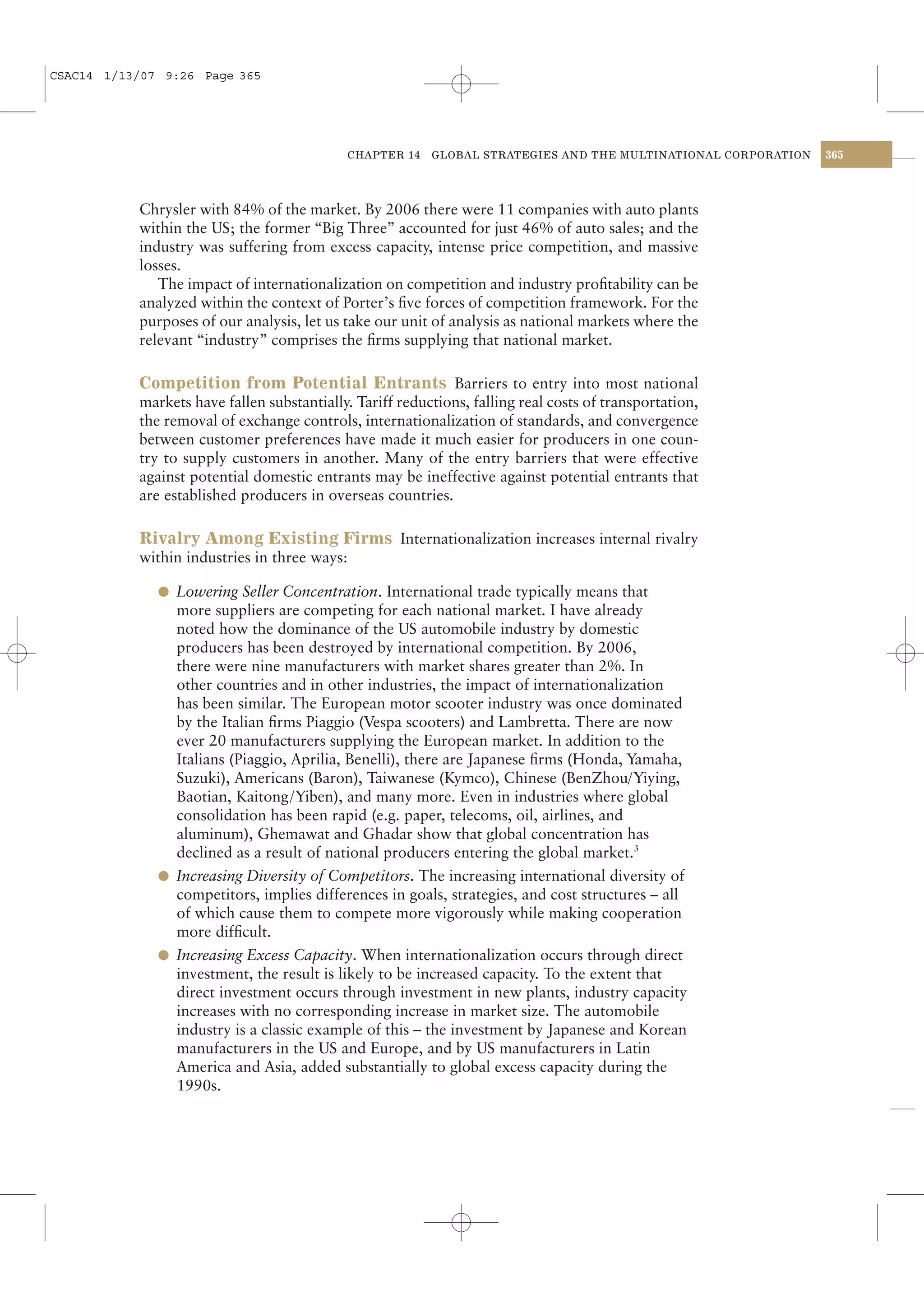 CSAC14 1/13/07 9:26 Page 365




                                            CHAPTER 14    GLOBAL STRATEGIES AND THE MULTINATIONAL CORPORATION   365




           Chrysler with 84% of the market. By 2006 there were 11 companies with auto plants
           within the US; the former “Big Three” accounted for just 46% of auto sales; and the
           industry was suffering from excess capacity, intense price competition, and massive
           losses.
              The impact of internationalization on competition and industry proﬁtability can be
           analyzed within the context of Porter’s ﬁve forces of competition framework. For the
           purposes of our analysis, let us take our unit of analysis as national markets where the
           relevant “industry” comprises the ﬁrms supplying that national market.

           Competition from Potential Entrants Barriers to entry into most national
           markets have fallen substantially. Tariff reductions, falling real costs of transportation,
           the removal of exchange controls, internationalization of standards, and convergence
           between customer preferences have made it much easier for producers in one coun-
           try to supply customers in another. Many of the entry barriers that were effective
           against potential domestic entrants may be ineffective against potential entrants that
           are established producers in overseas countries.

           Rivalry Among Existing Firms Internationalization increases internal rivalry
           within industries in three ways:

              l Lowering Seller Concentration. International trade typically means that
                more suppliers are competing for each national market. I have already
                noted how the dominance of the US automobile industry by domestic
                producers has been destroyed by international competition. By 2006,
                there were nine manufacturers with market shares greater than 2%. In
                other countries and in other industries, the impact of internationalization
                has been similar. The European motor scooter industry was once dominated
                by the Italian ﬁrms Piaggio (Vespa scooters) and Lambretta. There are now
                ever 20 manufacturers supplying the European market. In addition to the
                Italians (Piaggio, Aprilia, Benelli), there are Japanese ﬁrms (Honda, Yamaha,
                Suzuki), Americans (Baron), Taiwanese (Kymco), Chinese (BenZhou/Yiying,
                Baotian, Kaitong/Yiben), and many more. Even in industries where global
                consolidation has been rapid (e.g. paper, telecoms, oil, airlines, and
                aluminum), Ghemawat and Ghadar show that global concentration has
                declined as a result of national producers entering the global market.3
              l Increasing Diversity of Competitors. The increasing international diversity of
                competitors, implies differences in goals, strategies, and cost structures – all
                of which cause them to compete more vigorously while making cooperation
                more difﬁcult.
              l Increasing Excess Capacity. When internationalization occurs through direct
                investment, the result is likely to be increased capacity. To the extent that
                direct investment occurs through investment in new plants, industry capacity
                increases with no corresponding increase in market size. The automobile
                industry is a classic example of this – the investment by Japanese and Korean
                manufacturers in the US and Europe, and by US manufacturers in Latin
                America and Asia, added substantially to global excess capacity during the
                1990s.
 