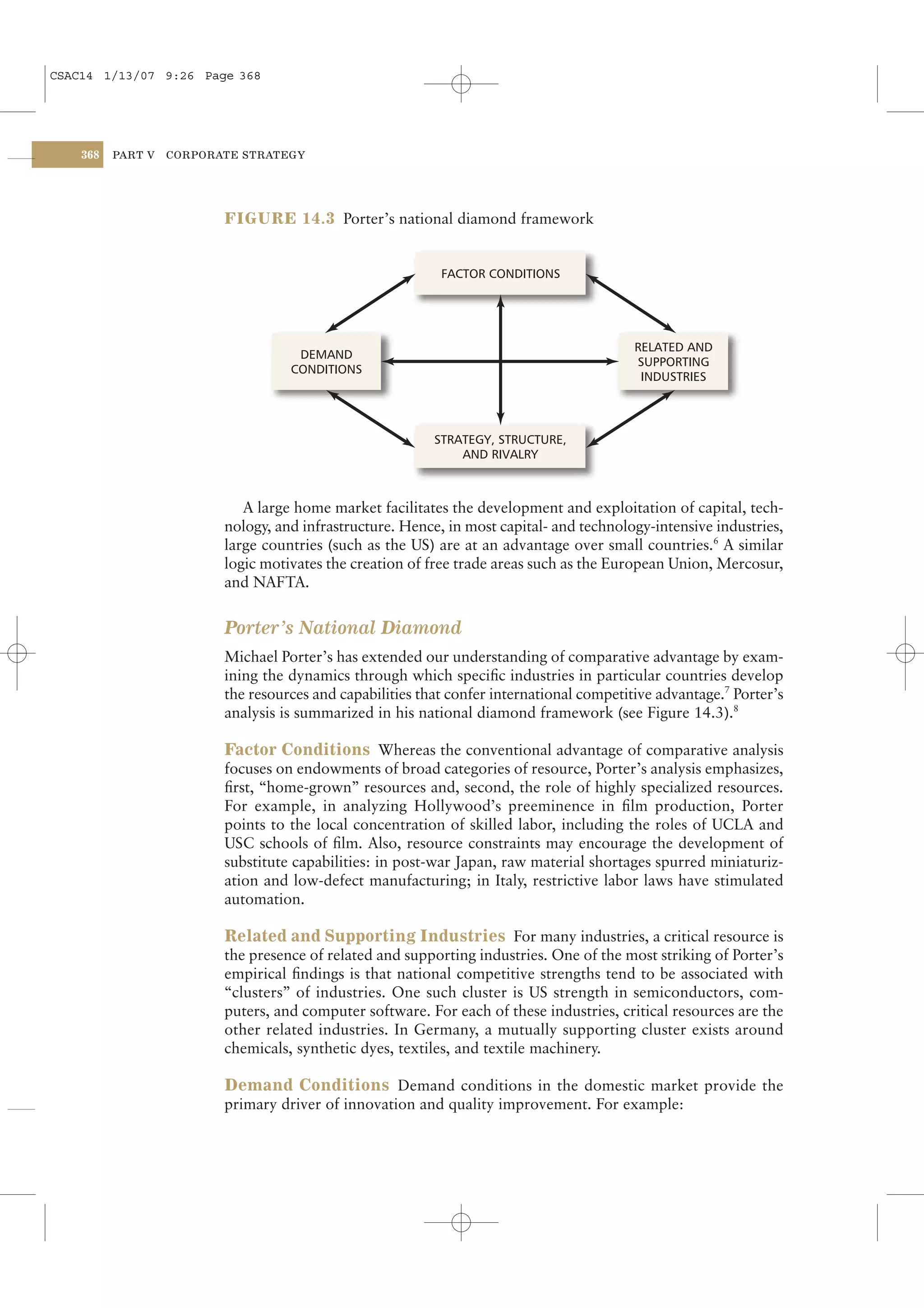 CSAC14 1/13/07 9:26 Page 368




    368   PART V   CORPORATE STRATEGY




                          FIGURE 14.3 Porter’s national diamond framework


                                                            FACTOR CONDITIONS




                                                                                           RELATED AND
                                     DEMAND
                                                                                           SUPPORTING
                                    CONDITIONS
                                                                                            INDUSTRIES




                                                           STRATEGY, STRUCTURE,
                                                               AND RIVALRY



                             A large home market facilitates the development and exploitation of capital, tech-
                          nology, and infrastructure. Hence, in most capital- and technology-intensive industries,
                          large countries (such as the US) are at an advantage over small countries.6 A similar
                          logic motivates the creation of free trade areas such as the European Union, Mercosur,
                          and NAFTA.


                          Porter’s National Diamond
                          Michael Porter’s has extended our understanding of comparative advantage by exam-
                          ining the dynamics through which speciﬁc industries in particular countries develop
                          the resources and capabilities that confer international competitive advantage.7 Porter’s
                          analysis is summarized in his national diamond framework (see Figure 14.3).8

                          Factor Conditions Whereas the conventional advantage of comparative analysis
                          focuses on endowments of broad categories of resource, Porter’s analysis emphasizes,
                          ﬁrst, “home-grown” resources and, second, the role of highly specialized resources.
                          For example, in analyzing Hollywood’s preeminence in ﬁlm production, Porter
                          points to the local concentration of skilled labor, including the roles of UCLA and
                          USC schools of ﬁlm. Also, resource constraints may encourage the development of
                          substitute capabilities: in post-war Japan, raw material shortages spurred miniaturiz-
                          ation and low-defect manufacturing; in Italy, restrictive labor laws have stimulated
                          automation.

                          Related and Supporting Industries For many industries, a critical resource is
                          the presence of related and supporting industries. One of the most striking of Porter’s
                          empirical ﬁndings is that national competitive strengths tend to be associated with
                          “clusters” of industries. One such cluster is US strength in semiconductors, com-
                          puters, and computer software. For each of these industries, critical resources are the
                          other related industries. In Germany, a mutually supporting cluster exists around
                          chemicals, synthetic dyes, textiles, and textile machinery.

                          Demand Conditions Demand conditions in the domestic market provide the
                          primary driver of innovation and quality improvement. For example:
 