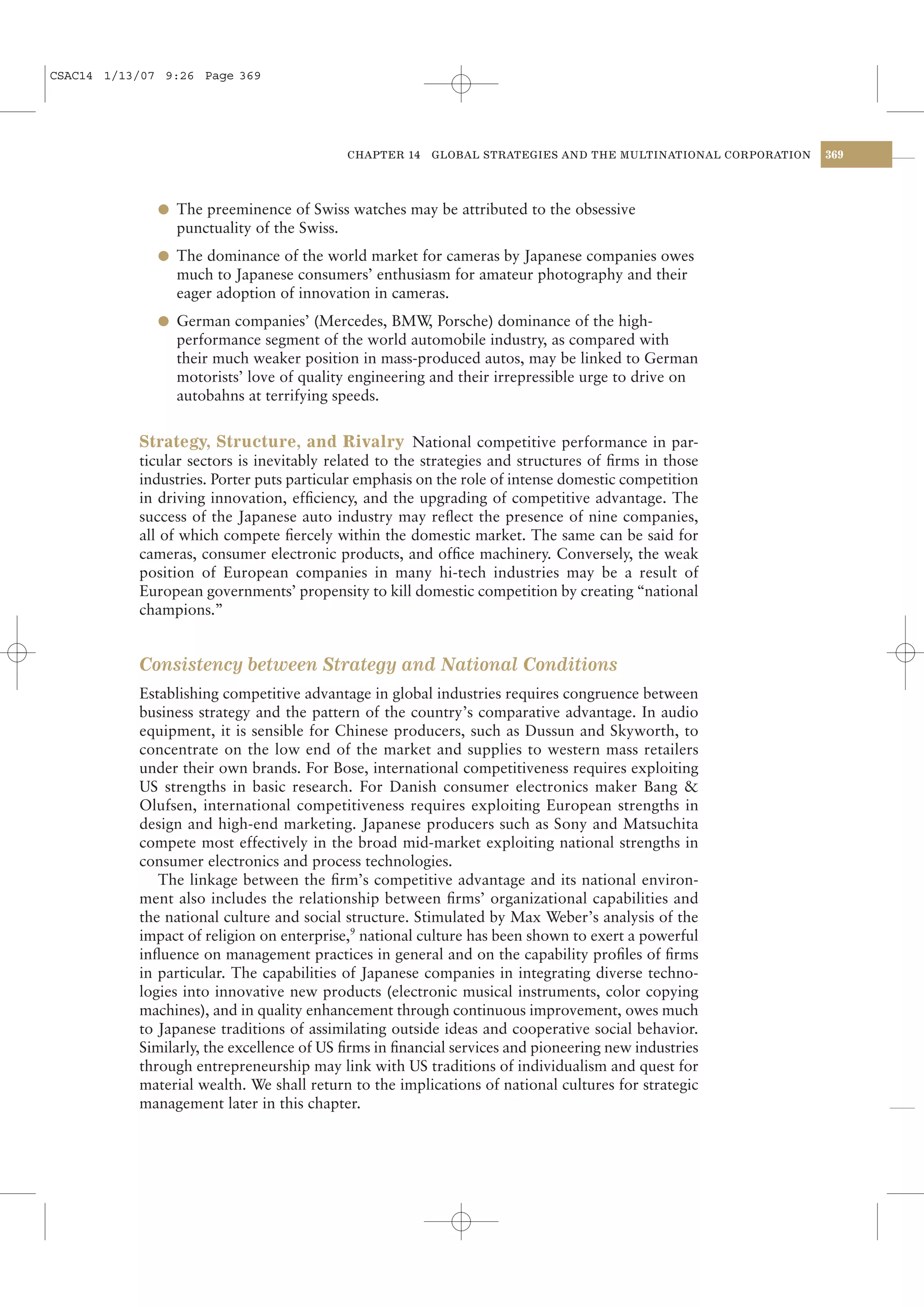 CSAC14 1/13/07 9:26 Page 369




                                            CHAPTER 14   GLOBAL STRATEGIES AND THE MULTINATIONAL CORPORATION   369




              l The preeminence of Swiss watches may be attributed to the obsessive
                punctuality of the Swiss.
              l The dominance of the world market for cameras by Japanese companies owes
                much to Japanese consumers’ enthusiasm for amateur photography and their
                eager adoption of innovation in cameras.
              l German companies’ (Mercedes, BMW Porsche) dominance of the high-
                                                ,
                performance segment of the world automobile industry, as compared with
                their much weaker position in mass-produced autos, may be linked to German
                motorists’ love of quality engineering and their irrepressible urge to drive on
                autobahns at terrifying speeds.


           Strategy, Structure, and Rivalry National competitive performance in par-
           ticular sectors is inevitably related to the strategies and structures of ﬁrms in those
           industries. Porter puts particular emphasis on the role of intense domestic competition
           in driving innovation, efﬁciency, and the upgrading of competitive advantage. The
           success of the Japanese auto industry may reﬂect the presence of nine companies,
           all of which compete ﬁercely within the domestic market. The same can be said for
           cameras, consumer electronic products, and ofﬁce machinery. Conversely, the weak
           position of European companies in many hi-tech industries may be a result of
           European governments’ propensity to kill domestic competition by creating “national
           champions.”


           Consistency between Strategy and National Conditions
           Establishing competitive advantage in global industries requires congruence between
           business strategy and the pattern of the country’s comparative advantage. In audio
           equipment, it is sensible for Chinese producers, such as Dussun and Skyworth, to
           concentrate on the low end of the market and supplies to western mass retailers
           under their own brands. For Bose, international competitiveness requires exploiting
           US strengths in basic research. For Danish consumer electronics maker Bang &
           Olufsen, international competitiveness requires exploiting European strengths in
           design and high-end marketing. Japanese producers such as Sony and Matsuchita
           compete most effectively in the broad mid-market exploiting national strengths in
           consumer electronics and process technologies.
              The linkage between the ﬁrm’s competitive advantage and its national environ-
           ment also includes the relationship between ﬁrms’ organizational capabilities and
           the national culture and social structure. Stimulated by Max Weber’s analysis of the
           impact of religion on enterprise,9 national culture has been shown to exert a powerful
           inﬂuence on management practices in general and on the capability proﬁles of ﬁrms
           in particular. The capabilities of Japanese companies in integrating diverse techno-
           logies into innovative new products (electronic musical instruments, color copying
           machines), and in quality enhancement through continuous improvement, owes much
           to Japanese traditions of assimilating outside ideas and cooperative social behavior.
           Similarly, the excellence of US ﬁrms in ﬁnancial services and pioneering new industries
           through entrepreneurship may link with US traditions of individualism and quest for
           material wealth. We shall return to the implications of national cultures for strategic
           management later in this chapter.
 