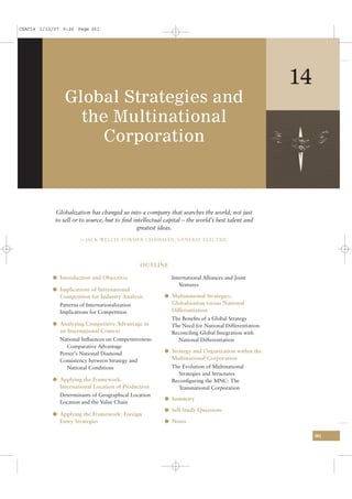 CSAC14 1/13/07 9:26 Page 361




                                                                                                    14
                Global Strategies and
                  the Multinational
                     Corporation



            Globalization has changed us into a company that searches the world, not just
            to sell or to source, but to ﬁnd intellectual capital – the world’s best talent and
                                               greatest ideas.
                       —JACK WELCH, FORMER CHAIRMAN, GENERAL ELECTRIC




                                                 OUTLINE

           l Introduction and Objectives                    International Alliances and Joint
                                                               Ventures
           l Implications of International
              Competition for Industry Analysis          l Multinational Strategies:
              Patterns of Internationalization              Globalization versus National
              Implications for Competition                  Differentiation
                                                            The Beneﬁts of a Global Strategy
           l Analyzing Competitive Advantage in             The Need for National Differentiation
              an International Context                      Reconciling Global Integration with
              National Inﬂuences on Competitiveness:          National Differentiation
                 Comparative Advantage
              Porter’s National Diamond                  l Strategy and Organization within the
              Consistency between Strategy and              Multinational Corporation
                 National Conditions                        The Evolution of Multinational
                                                              Strategies and Structures
           l Applying the Framework:                        Reconﬁguring the MNC: The
              International Location of Production            Transnational Corporation
              Determinants of Geographical Location
                                                         l Summary
              Location and the Value Chain
                                                         l Self-Study Questions
           l Applying the Framework: Foreign
              Entry Strategies                           l Notes

                                                                                                         361
 