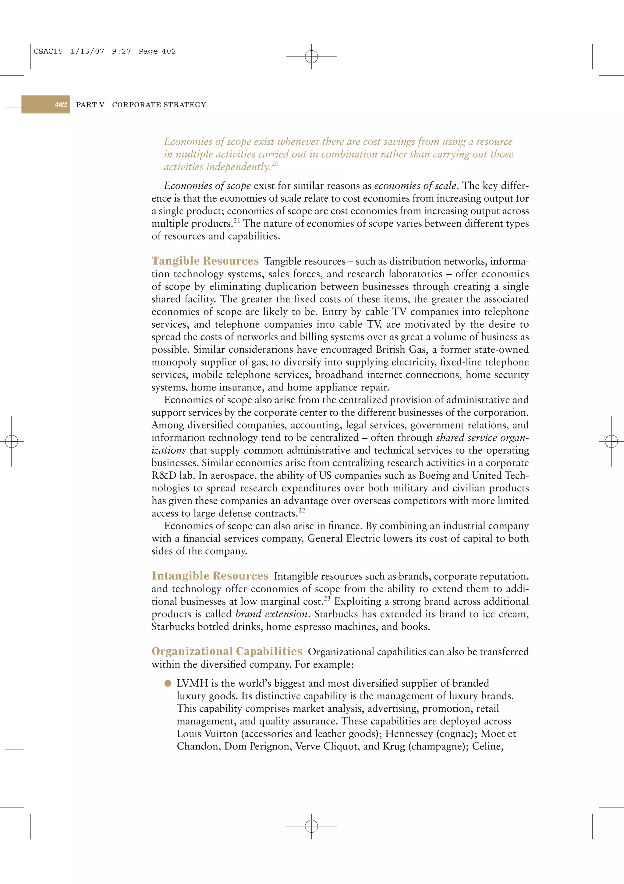 CSAC15 1/13/07 9:27 Page 402




    402   PART V   CORPORATE STRATEGY




                            Economies of scope exist whenever there are cost savings from using a resource
                            in multiple activities carried out in combination rather than carrying out those
                            activities independently.20
                              Economies of scope exist for similar reasons as economies of scale. The key differ-
                          ence is that the economies of scale relate to cost economies from increasing output for
                          a single product; economies of scope are cost economies from increasing output across
                          multiple products.21 The nature of economies of scope varies between different types
                          of resources and capabilities.

                          Tangible Resources Tangible resources – such as distribution networks, informa-
                          tion technology systems, sales forces, and research laboratories – offer economies
                          of scope by eliminating duplication between businesses through creating a single
                          shared facility. The greater the ﬁxed costs of these items, the greater the associated
                          economies of scope are likely to be. Entry by cable TV companies into telephone
                          services, and telephone companies into cable TV, are motivated by the desire to
                          spread the costs of networks and billing systems over as great a volume of business as
                          possible. Similar considerations have encouraged British Gas, a former state-owned
                          monopoly supplier of gas, to diversify into supplying electricity, ﬁxed-line telephone
                          services, mobile telephone services, broadband internet connections, home security
                          systems, home insurance, and home appliance repair.
                             Economies of scope also arise from the centralized provision of administrative and
                          support services by the corporate center to the different businesses of the corporation.
                          Among diversiﬁed companies, accounting, legal services, government relations, and
                          information technology tend to be centralized – often through shared service organ-
                          izations that supply common administrative and technical services to the operating
                          businesses. Similar economies arise from centralizing research activities in a corporate
                          R&D lab. In aerospace, the ability of US companies such as Boeing and United Tech-
                          nologies to spread research expenditures over both military and civilian products
                          has given these companies an advantage over overseas competitors with more limited
                          access to large defense contracts.22
                             Economies of scope can also arise in ﬁnance. By combining an industrial company
                          with a ﬁnancial services company, General Electric lowers its cost of capital to both
                          sides of the company.

                          Intangible Resources Intangible resources such as brands, corporate reputation,
                          and technology offer economies of scope from the ability to extend them to addi-
                          tional businesses at low marginal cost.23 Exploiting a strong brand across additional
                          products is called brand extension. Starbucks has extended its brand to ice cream,
                          Starbucks bottled drinks, home espresso machines, and books.

                          Organizational Capabilities Organizational capabilities can also be transferred
                          within the diversiﬁed company. For example:
                            l LVMH is the world’s biggest and most diversiﬁed supplier of branded
                               luxury goods. Its distinctive capability is the management of luxury brands.
                               This capability comprises market analysis, advertising, promotion, retail
                               management, and quality assurance. These capabilities are deployed across
                               Louis Vuitton (accessories and leather goods); Hennessey (cognac); Moet et
                               Chandon, Dom Perignon, Verve Cliquot, and Krug (champagne); Celine,
 
