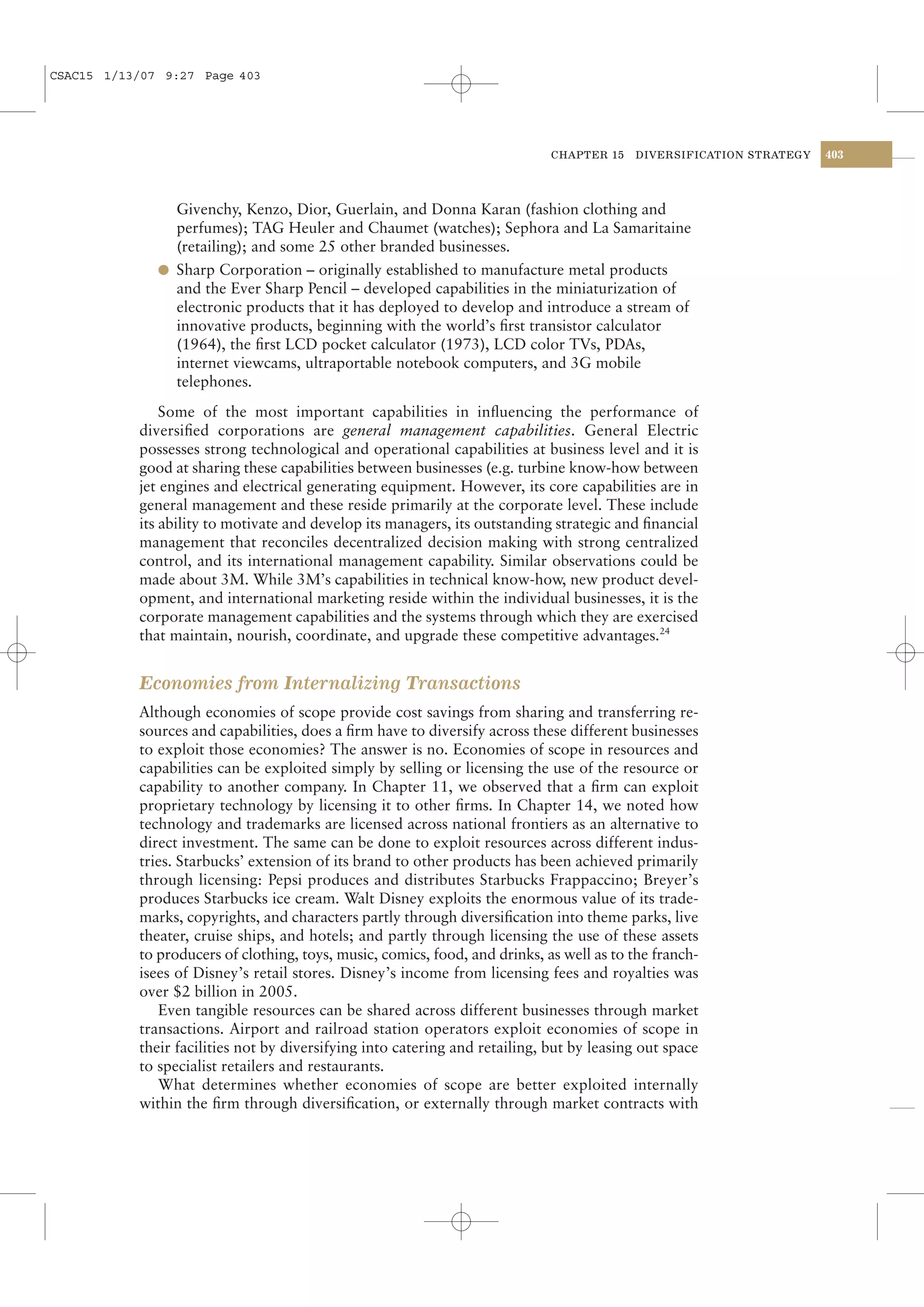 CSAC15 1/13/07 9:27 Page 403




                                                                             CHAPTER 15   DIVERSIFICATION STRATEGY   403




                Givenchy, Kenzo, Dior, Guerlain, and Donna Karan (fashion clothing and
                perfumes); TAG Heuler and Chaumet (watches); Sephora and La Samaritaine
                (retailing); and some 25 other branded businesses.
              l Sharp Corporation – originally established to manufacture metal products
                and the Ever Sharp Pencil – developed capabilities in the miniaturization of
                electronic products that it has deployed to develop and introduce a stream of
                innovative products, beginning with the world’s ﬁrst transistor calculator
                (1964), the ﬁrst LCD pocket calculator (1973), LCD color TVs, PDAs,
                internet viewcams, ultraportable notebook computers, and 3G mobile
                telephones.
               Some of the most important capabilities in inﬂuencing the performance of
           diversiﬁed corporations are general management capabilities. General Electric
           possesses strong technological and operational capabilities at business level and it is
           good at sharing these capabilities between businesses (e.g. turbine know-how between
           jet engines and electrical generating equipment. However, its core capabilities are in
           general management and these reside primarily at the corporate level. These include
           its ability to motivate and develop its managers, its outstanding strategic and ﬁnancial
           management that reconciles decentralized decision making with strong centralized
           control, and its international management capability. Similar observations could be
           made about 3M. While 3M’s capabilities in technical know-how, new product devel-
           opment, and international marketing reside within the individual businesses, it is the
           corporate management capabilities and the systems through which they are exercised
           that maintain, nourish, coordinate, and upgrade these competitive advantages.24


           Economies from Internalizing Transactions
           Although economies of scope provide cost savings from sharing and transferring re-
           sources and capabilities, does a ﬁrm have to diversify across these different businesses
           to exploit those economies? The answer is no. Economies of scope in resources and
           capabilities can be exploited simply by selling or licensing the use of the resource or
           capability to another company. In Chapter 11, we observed that a ﬁrm can exploit
           proprietary technology by licensing it to other ﬁrms. In Chapter 14, we noted how
           technology and trademarks are licensed across national frontiers as an alternative to
           direct investment. The same can be done to exploit resources across different indus-
           tries. Starbucks’ extension of its brand to other products has been achieved primarily
           through licensing: Pepsi produces and distributes Starbucks Frappaccino; Breyer’s
           produces Starbucks ice cream. Walt Disney exploits the enormous value of its trade-
           marks, copyrights, and characters partly through diversiﬁcation into theme parks, live
           theater, cruise ships, and hotels; and partly through licensing the use of these assets
           to producers of clothing, toys, music, comics, food, and drinks, as well as to the franch-
           isees of Disney’s retail stores. Disney’s income from licensing fees and royalties was
           over $2 billion in 2005.
              Even tangible resources can be shared across different businesses through market
           transactions. Airport and railroad station operators exploit economies of scope in
           their facilities not by diversifying into catering and retailing, but by leasing out space
           to specialist retailers and restaurants.
              What determines whether economies of scope are better exploited internally
           within the ﬁrm through diversiﬁcation, or externally through market contracts with
 