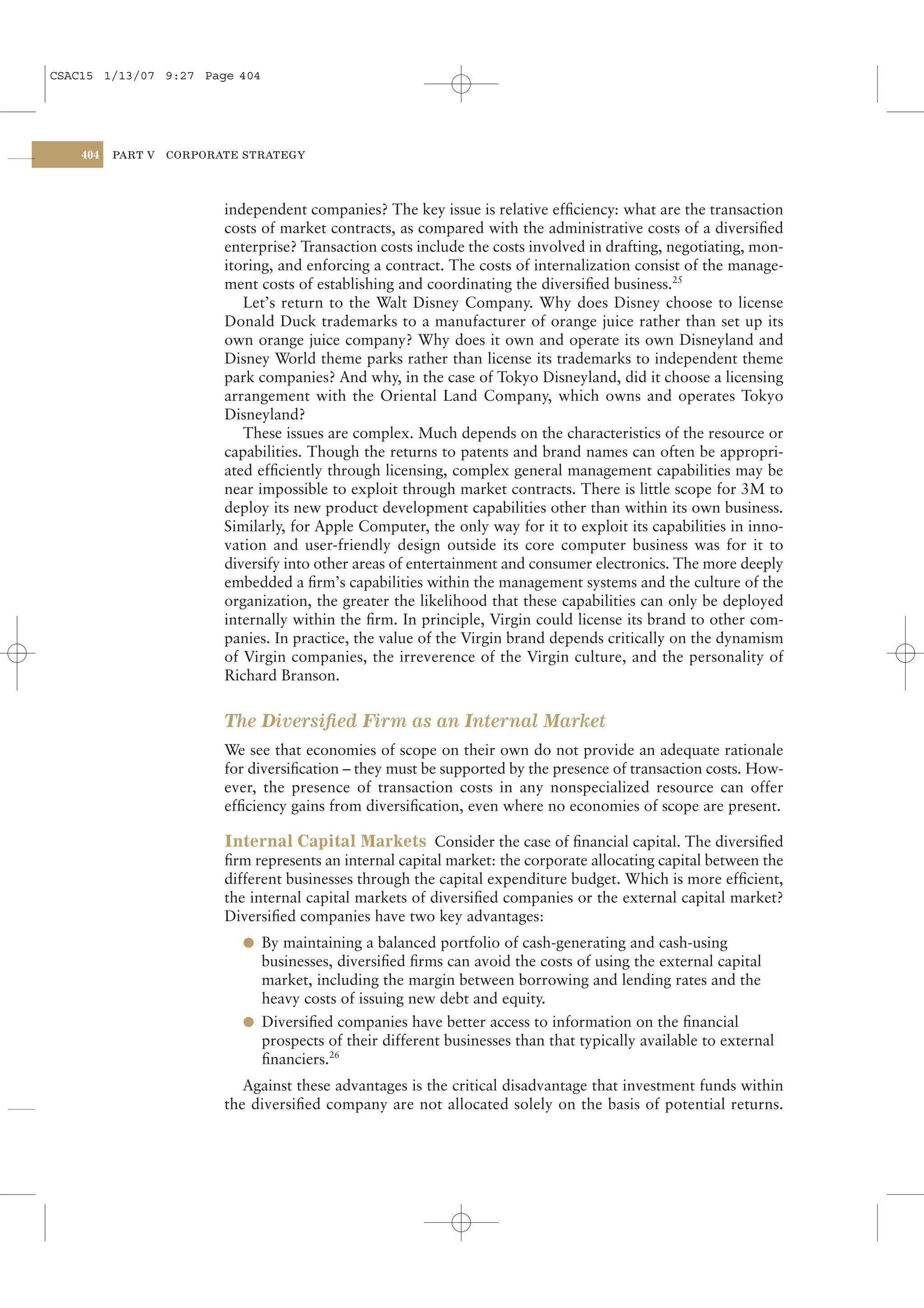 CSAC15 1/13/07 9:27 Page 404




    404   PART V   CORPORATE STRATEGY




                          independent companies? The key issue is relative efﬁciency: what are the transaction
                          costs of market contracts, as compared with the administrative costs of a diversiﬁed
                          enterprise? Transaction costs include the costs involved in drafting, negotiating, mon-
                          itoring, and enforcing a contract. The costs of internalization consist of the manage-
                          ment costs of establishing and coordinating the diversiﬁed business.25
                             Let’s return to the Walt Disney Company. Why does Disney choose to license
                          Donald Duck trademarks to a manufacturer of orange juice rather than set up its
                          own orange juice company? Why does it own and operate its own Disneyland and
                          Disney World theme parks rather than license its trademarks to independent theme
                          park companies? And why, in the case of Tokyo Disneyland, did it choose a licensing
                          arrangement with the Oriental Land Company, which owns and operates Tokyo
                          Disneyland?
                             These issues are complex. Much depends on the characteristics of the resource or
                          capabilities. Though the returns to patents and brand names can often be appropri-
                          ated efﬁciently through licensing, complex general management capabilities may be
                          near impossible to exploit through market contracts. There is little scope for 3M to
                          deploy its new product development capabilities other than within its own business.
                          Similarly, for Apple Computer, the only way for it to exploit its capabilities in inno-
                          vation and user-friendly design outside its core computer business was for it to
                          diversify into other areas of entertainment and consumer electronics. The more deeply
                          embedded a ﬁrm’s capabilities within the management systems and the culture of the
                          organization, the greater the likelihood that these capabilities can only be deployed
                          internally within the ﬁrm. In principle, Virgin could license its brand to other com-
                          panies. In practice, the value of the Virgin brand depends critically on the dynamism
                          of Virgin companies, the irreverence of the Virgin culture, and the personality of
                          Richard Branson.


                          The Diversiﬁed Firm as an Internal Market
                          We see that economies of scope on their own do not provide an adequate rationale
                          for diversiﬁcation – they must be supported by the presence of transaction costs. How-
                          ever, the presence of transaction costs in any nonspecialized resource can offer
                          efﬁciency gains from diversiﬁcation, even where no economies of scope are present.

                          Internal Capital Markets Consider the case of ﬁnancial capital. The diversiﬁed
                          ﬁrm represents an internal capital market: the corporate allocating capital between the
                          different businesses through the capital expenditure budget. Which is more efﬁcient,
                          the internal capital markets of diversiﬁed companies or the external capital market?
                          Diversiﬁed companies have two key advantages:
                            l By maintaining a balanced portfolio of cash-generating and cash-using
                              businesses, diversiﬁed ﬁrms can avoid the costs of using the external capital
                              market, including the margin between borrowing and lending rates and the
                              heavy costs of issuing new debt and equity.
                            l Diversiﬁed companies have better access to information on the ﬁnancial
                              prospects of their different businesses than that typically available to external
                              ﬁnanciers.26
                             Against these advantages is the critical disadvantage that investment funds within
                          the diversiﬁed company are not allocated solely on the basis of potential returns.
 