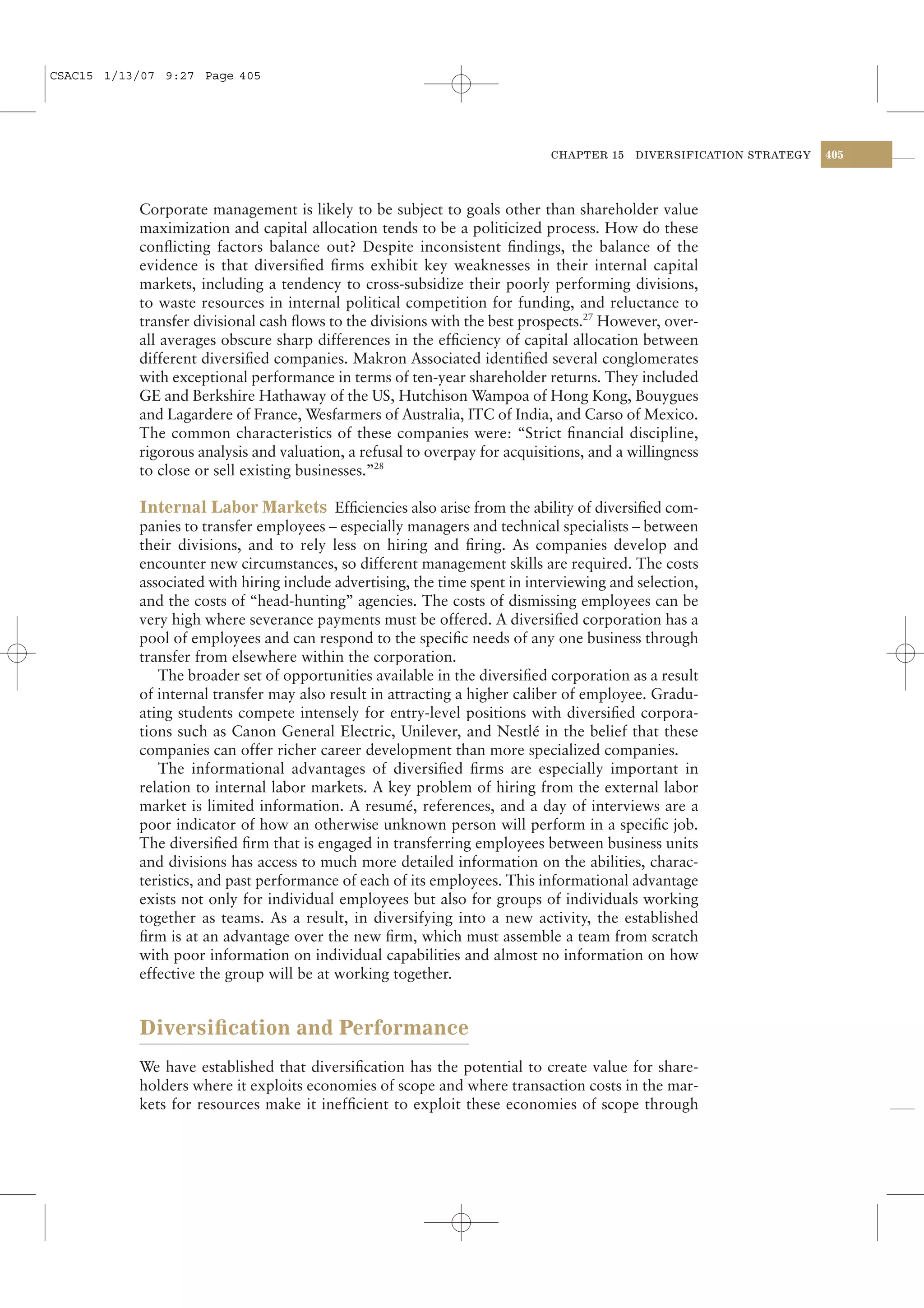 CSAC15 1/13/07 9:27 Page 405




                                                                            CHAPTER 15   DIVERSIFICATION STRATEGY   405




           Corporate management is likely to be subject to goals other than shareholder value
           maximization and capital allocation tends to be a politicized process. How do these
           conﬂicting factors balance out? Despite inconsistent ﬁndings, the balance of the
           evidence is that diversiﬁed ﬁrms exhibit key weaknesses in their internal capital
           markets, including a tendency to cross-subsidize their poorly performing divisions,
           to waste resources in internal political competition for funding, and reluctance to
           transfer divisional cash ﬂows to the divisions with the best prospects.27 However, over-
           all averages obscure sharp differences in the efﬁciency of capital allocation between
           different diversiﬁed companies. Makron Associated identiﬁed several conglomerates
           with exceptional performance in terms of ten-year shareholder returns. They included
           GE and Berkshire Hathaway of the US, Hutchison Wampoa of Hong Kong, Bouygues
           and Lagardere of France, Wesfarmers of Australia, ITC of India, and Carso of Mexico.
           The common characteristics of these companies were: “Strict ﬁnancial discipline,
           rigorous analysis and valuation, a refusal to overpay for acquisitions, and a willingness
           to close or sell existing businesses.”28

           Internal Labor Markets Efﬁciencies also arise from the ability of diversiﬁed com-
           panies to transfer employees – especially managers and technical specialists – between
           their divisions, and to rely less on hiring and ﬁring. As companies develop and
           encounter new circumstances, so different management skills are required. The costs
           associated with hiring include advertising, the time spent in interviewing and selection,
           and the costs of “head-hunting” agencies. The costs of dismissing employees can be
           very high where severance payments must be offered. A diversiﬁed corporation has a
           pool of employees and can respond to the speciﬁc needs of any one business through
           transfer from elsewhere within the corporation.
              The broader set of opportunities available in the diversiﬁed corporation as a result
           of internal transfer may also result in attracting a higher caliber of employee. Gradu-
           ating students compete intensely for entry-level positions with diversiﬁed corpora-
           tions such as Canon General Electric, Unilever, and Nestlé in the belief that these
           companies can offer richer career development than more specialized companies.
              The informational advantages of diversiﬁed ﬁrms are especially important in
           relation to internal labor markets. A key problem of hiring from the external labor
           market is limited information. A resumé, references, and a day of interviews are a
           poor indicator of how an otherwise unknown person will perform in a speciﬁc job.
           The diversiﬁed ﬁrm that is engaged in transferring employees between business units
           and divisions has access to much more detailed information on the abilities, charac-
           teristics, and past performance of each of its employees. This informational advantage
           exists not only for individual employees but also for groups of individuals working
           together as teams. As a result, in diversifying into a new activity, the established
           ﬁrm is at an advantage over the new ﬁrm, which must assemble a team from scratch
           with poor information on individual capabilities and almost no information on how
           effective the group will be at working together.


           Diversiﬁcation and Performance
           We have established that diversiﬁcation has the potential to create value for share-
           holders where it exploits economies of scope and where transaction costs in the mar-
           kets for resources make it inefﬁcient to exploit these economies of scope through
 