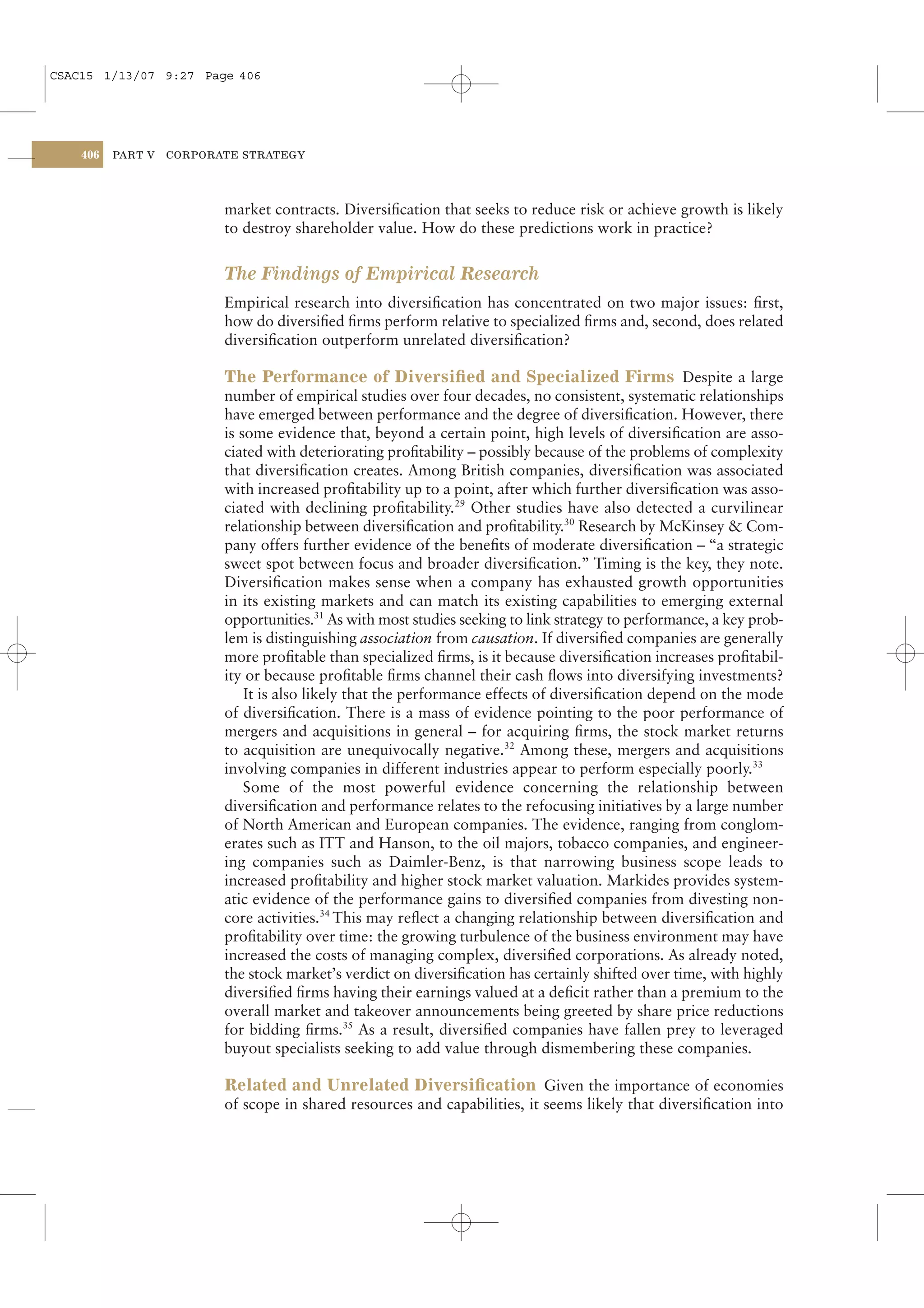 CSAC15 1/13/07 9:27 Page 406




    406   PART V   CORPORATE STRATEGY




                          market contracts. Diversiﬁcation that seeks to reduce risk or achieve growth is likely
                          to destroy shareholder value. How do these predictions work in practice?


                          The Findings of Empirical Research
                          Empirical research into diversiﬁcation has concentrated on two major issues: ﬁrst,
                          how do diversiﬁed ﬁrms perform relative to specialized ﬁrms and, second, does related
                          diversiﬁcation outperform unrelated diversiﬁcation?

                          The Performance of Diversiﬁed and Specialized Firms Despite a large
                          number of empirical studies over four decades, no consistent, systematic relationships
                          have emerged between performance and the degree of diversiﬁcation. However, there
                          is some evidence that, beyond a certain point, high levels of diversiﬁcation are asso-
                          ciated with deteriorating proﬁtability – possibly because of the problems of complexity
                          that diversiﬁcation creates. Among British companies, diversiﬁcation was associated
                          with increased proﬁtability up to a point, after which further diversiﬁcation was asso-
                          ciated with declining proﬁtability.29 Other studies have also detected a curvilinear
                          relationship between diversiﬁcation and proﬁtability.30 Research by McKinsey & Com-
                          pany offers further evidence of the beneﬁts of moderate diversiﬁcation – “a strategic
                          sweet spot between focus and broader diversiﬁcation.” Timing is the key, they note.
                          Diversiﬁcation makes sense when a company has exhausted growth opportunities
                          in its existing markets and can match its existing capabilities to emerging external
                          opportunities.31 As with most studies seeking to link strategy to performance, a key prob-
                          lem is distinguishing association from causation. If diversiﬁed companies are generally
                          more proﬁtable than specialized ﬁrms, is it because diversiﬁcation increases proﬁtabil-
                          ity or because proﬁtable ﬁrms channel their cash ﬂows into diversifying investments?
                              It is also likely that the performance effects of diversiﬁcation depend on the mode
                          of diversiﬁcation. There is a mass of evidence pointing to the poor performance of
                          mergers and acquisitions in general – for acquiring ﬁrms, the stock market returns
                          to acquisition are unequivocally negative.32 Among these, mergers and acquisitions
                          involving companies in different industries appear to perform especially poorly.33
                              Some of the most powerful evidence concerning the relationship between
                          diversiﬁcation and performance relates to the refocusing initiatives by a large number
                          of North American and European companies. The evidence, ranging from conglom-
                          erates such as ITT and Hanson, to the oil majors, tobacco companies, and engineer-
                          ing companies such as Daimler-Benz, is that narrowing business scope leads to
                          increased proﬁtability and higher stock market valuation. Markides provides system-
                          atic evidence of the performance gains to diversiﬁed companies from divesting non-
                          core activities.34 This may reﬂect a changing relationship between diversiﬁcation and
                          proﬁtability over time: the growing turbulence of the business environment may have
                          increased the costs of managing complex, diversiﬁed corporations. As already noted,
                          the stock market’s verdict on diversiﬁcation has certainly shifted over time, with highly
                          diversiﬁed ﬁrms having their earnings valued at a deﬁcit rather than a premium to the
                          overall market and takeover announcements being greeted by share price reductions
                          for bidding ﬁrms.35 As a result, diversiﬁed companies have fallen prey to leveraged
                          buyout specialists seeking to add value through dismembering these companies.

                          Related and Unrelated Diversiﬁcation Given the importance of economies
                          of scope in shared resources and capabilities, it seems likely that diversiﬁcation into
 