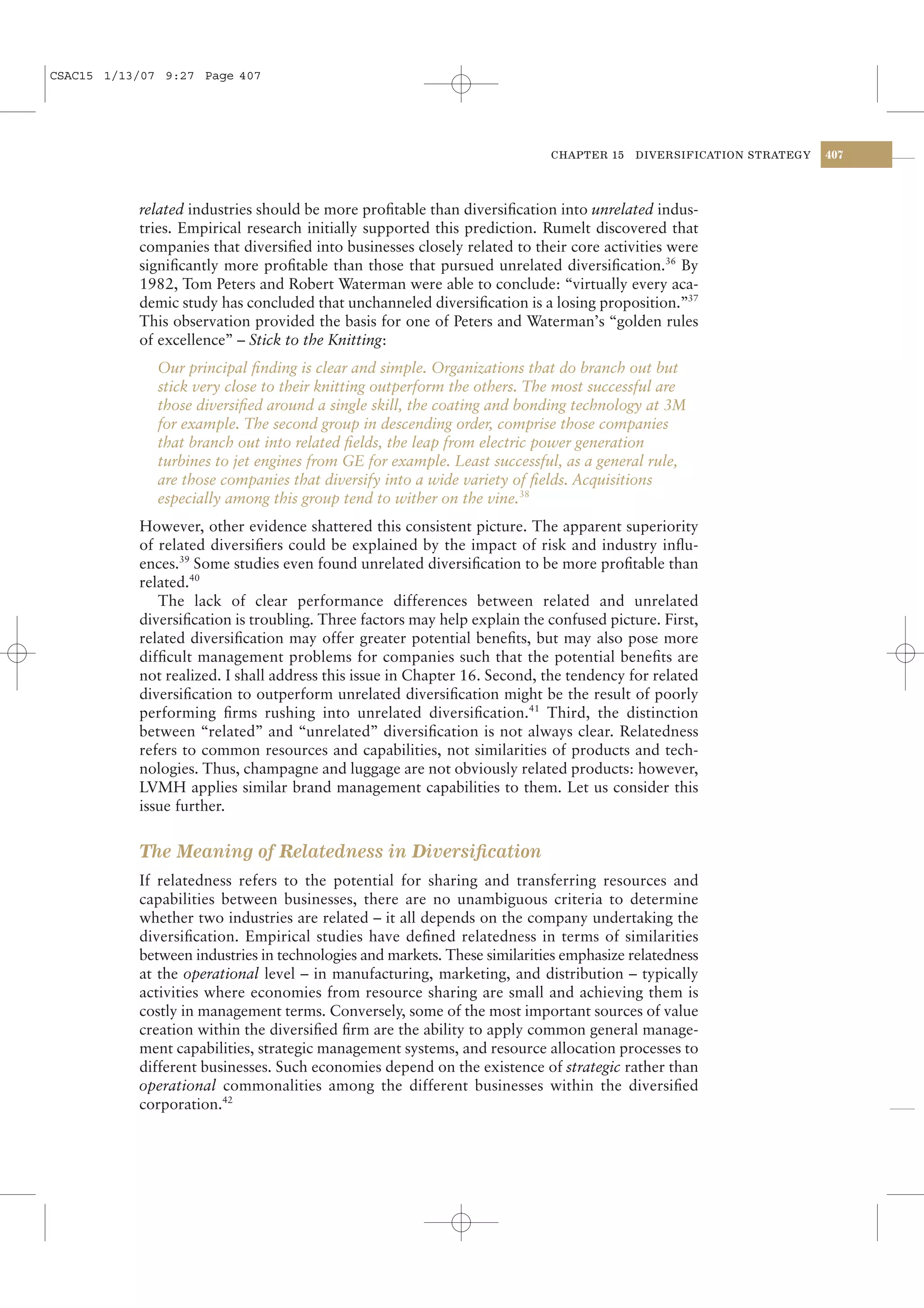 CSAC15 1/13/07 9:27 Page 407




                                                                           CHAPTER 15    DIVERSIFICATION STRATEGY   407




           related industries should be more proﬁtable than diversiﬁcation into unrelated indus-
           tries. Empirical research initially supported this prediction. Rumelt discovered that
           companies that diversiﬁed into businesses closely related to their core activities were
           signiﬁcantly more proﬁtable than those that pursued unrelated diversiﬁcation.36 By
           1982, Tom Peters and Robert Waterman were able to conclude: “virtually every aca-
           demic study has concluded that unchanneled diversiﬁcation is a losing proposition.”37
           This observation provided the basis for one of Peters and Waterman’s “golden rules
           of excellence” – Stick to the Knitting:
              Our principal ﬁnding is clear and simple. Organizations that do branch out but
              stick very close to their knitting outperform the others. The most successful are
              those diversiﬁed around a single skill, the coating and bonding technology at 3M
              for example. The second group in descending order, comprise those companies
              that branch out into related ﬁelds, the leap from electric power generation
              turbines to jet engines from GE for example. Least successful, as a general rule,
              are those companies that diversify into a wide variety of ﬁelds. Acquisitions
              especially among this group tend to wither on the vine.38
           However, other evidence shattered this consistent picture. The apparent superiority
           of related diversiﬁers could be explained by the impact of risk and industry inﬂu-
           ences.39 Some studies even found unrelated diversiﬁcation to be more proﬁtable than
           related.40
              The lack of clear performance differences between related and unrelated
           diversiﬁcation is troubling. Three factors may help explain the confused picture. First,
           related diversiﬁcation may offer greater potential beneﬁts, but may also pose more
           difﬁcult management problems for companies such that the potential beneﬁts are
           not realized. I shall address this issue in Chapter 16. Second, the tendency for related
           diversiﬁcation to outperform unrelated diversiﬁcation might be the result of poorly
           performing ﬁrms rushing into unrelated diversiﬁcation.41 Third, the distinction
           between “related” and “unrelated” diversiﬁcation is not always clear. Relatedness
           refers to common resources and capabilities, not similarities of products and tech-
           nologies. Thus, champagne and luggage are not obviously related products: however,
           LVMH applies similar brand management capabilities to them. Let us consider this
           issue further.


           The Meaning of Relatedness in Diversiﬁcation
           If relatedness refers to the potential for sharing and transferring resources and
           capabilities between businesses, there are no unambiguous criteria to determine
           whether two industries are related – it all depends on the company undertaking the
           diversiﬁcation. Empirical studies have deﬁned relatedness in terms of similarities
           between industries in technologies and markets. These similarities emphasize relatedness
           at the operational level – in manufacturing, marketing, and distribution – typically
           activities where economies from resource sharing are small and achieving them is
           costly in management terms. Conversely, some of the most important sources of value
           creation within the diversiﬁed ﬁrm are the ability to apply common general manage-
           ment capabilities, strategic management systems, and resource allocation processes to
           different businesses. Such economies depend on the existence of strategic rather than
           operational commonalities among the different businesses within the diversiﬁed
           corporation.42
 