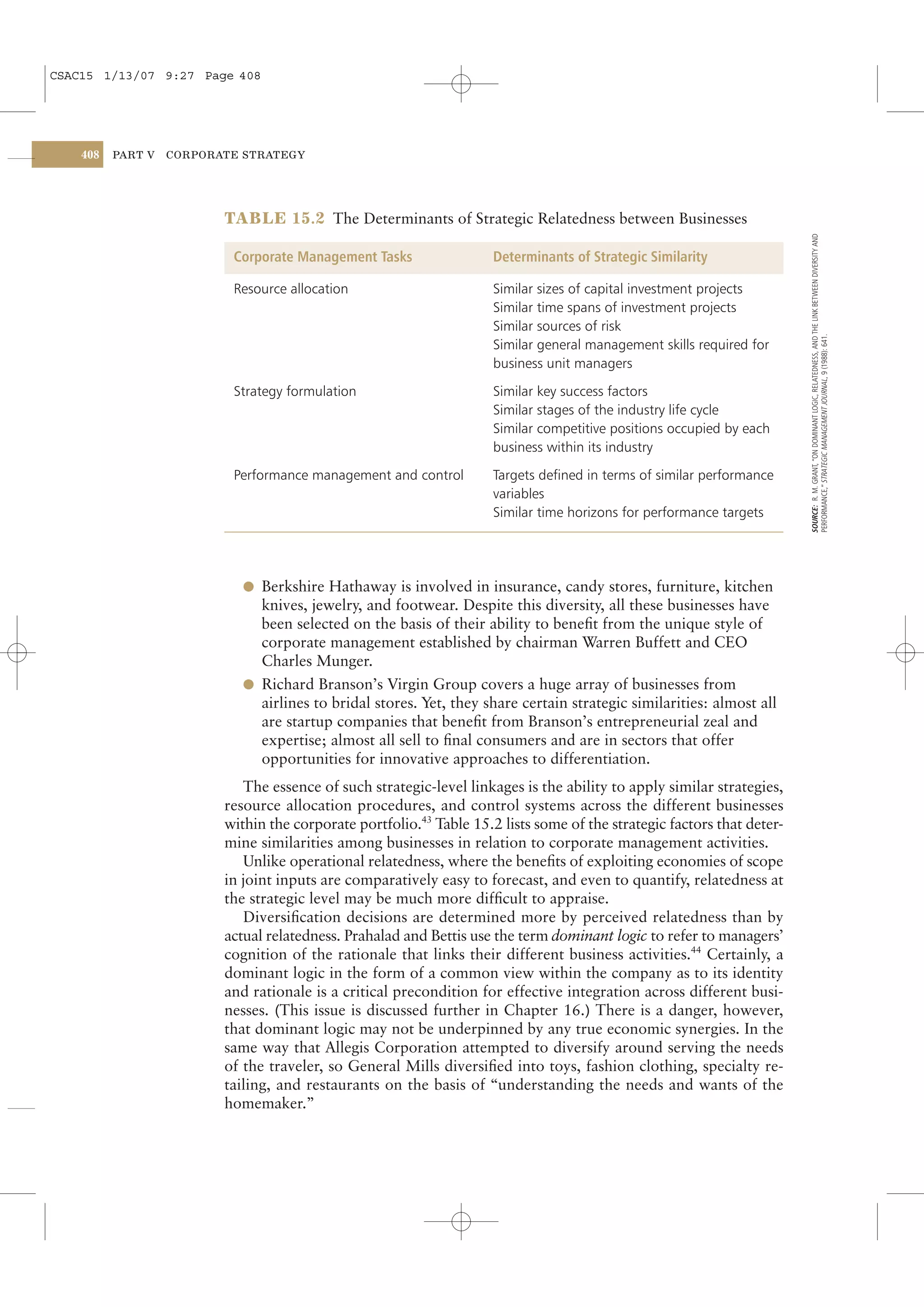 CSAC15 1/13/07 9:27 Page 408




    408   PART V   CORPORATE STRATEGY




                          TABLE 15.2 The Determinants of Strategic Relatedness between Businesses




                                                                                                                         SOURCE: R. M. GRANT, “ON DOMINANT LOGIC, RELATEDNESS, AND THE LINK BETWEEN DIVERSITY AND
                           Corporate Management Tasks                 Determinants of Strategic Similarity

                           Resource allocation                        Similar sizes of capital investment projects
                                                                      Similar time spans of investment projects
                                                                      Similar sources of risk




                                                                                                                         PERFORMANCE,” STRATEGIC MANAGEMENT JOURNAL, 9 (1988): 641.
                                                                      Similar general management skills required for
                                                                      business unit managers

                           Strategy formulation                       Similar key success factors
                                                                      Similar stages of the industry life cycle
                                                                      Similar competitive positions occupied by each
                                                                      business within its industry

                           Performance management and control         Targets deﬁned in terms of similar performance
                                                                      variables
                                                                      Similar time horizons for performance targets




                             l Berkshire Hathaway is involved in insurance, candy stores, furniture, kitchen
                               knives, jewelry, and footwear. Despite this diversity, all these businesses have
                               been selected on the basis of their ability to beneﬁt from the unique style of
                               corporate management established by chairman Warren Buffett and CEO
                               Charles Munger.
                             l Richard Branson’s Virgin Group covers a huge array of businesses from
                               airlines to bridal stores. Yet, they share certain strategic similarities: almost all
                               are startup companies that beneﬁt from Branson’s entrepreneurial zeal and
                               expertise; almost all sell to ﬁnal consumers and are in sectors that offer
                               opportunities for innovative approaches to differentiation.
                             The essence of such strategic-level linkages is the ability to apply similar strategies,
                          resource allocation procedures, and control systems across the different businesses
                          within the corporate portfolio.43 Table 15.2 lists some of the strategic factors that deter-
                          mine similarities among businesses in relation to corporate management activities.
                             Unlike operational relatedness, where the beneﬁts of exploiting economies of scope
                          in joint inputs are comparatively easy to forecast, and even to quantify, relatedness at
                          the strategic level may be much more difﬁcult to appraise.
                             Diversiﬁcation decisions are determined more by perceived relatedness than by
                          actual relatedness. Prahalad and Bettis use the term dominant logic to refer to managers’
                          cognition of the rationale that links their different business activities.44 Certainly, a
                          dominant logic in the form of a common view within the company as to its identity
                          and rationale is a critical precondition for effective integration across different busi-
                          nesses. (This issue is discussed further in Chapter 16.) There is a danger, however,
                          that dominant logic may not be underpinned by any true economic synergies. In the
                          same way that Allegis Corporation attempted to diversify around serving the needs
                          of the traveler, so General Mills diversiﬁed into toys, fashion clothing, specialty re-
                          tailing, and restaurants on the basis of “understanding the needs and wants of the
                          homemaker.”
 