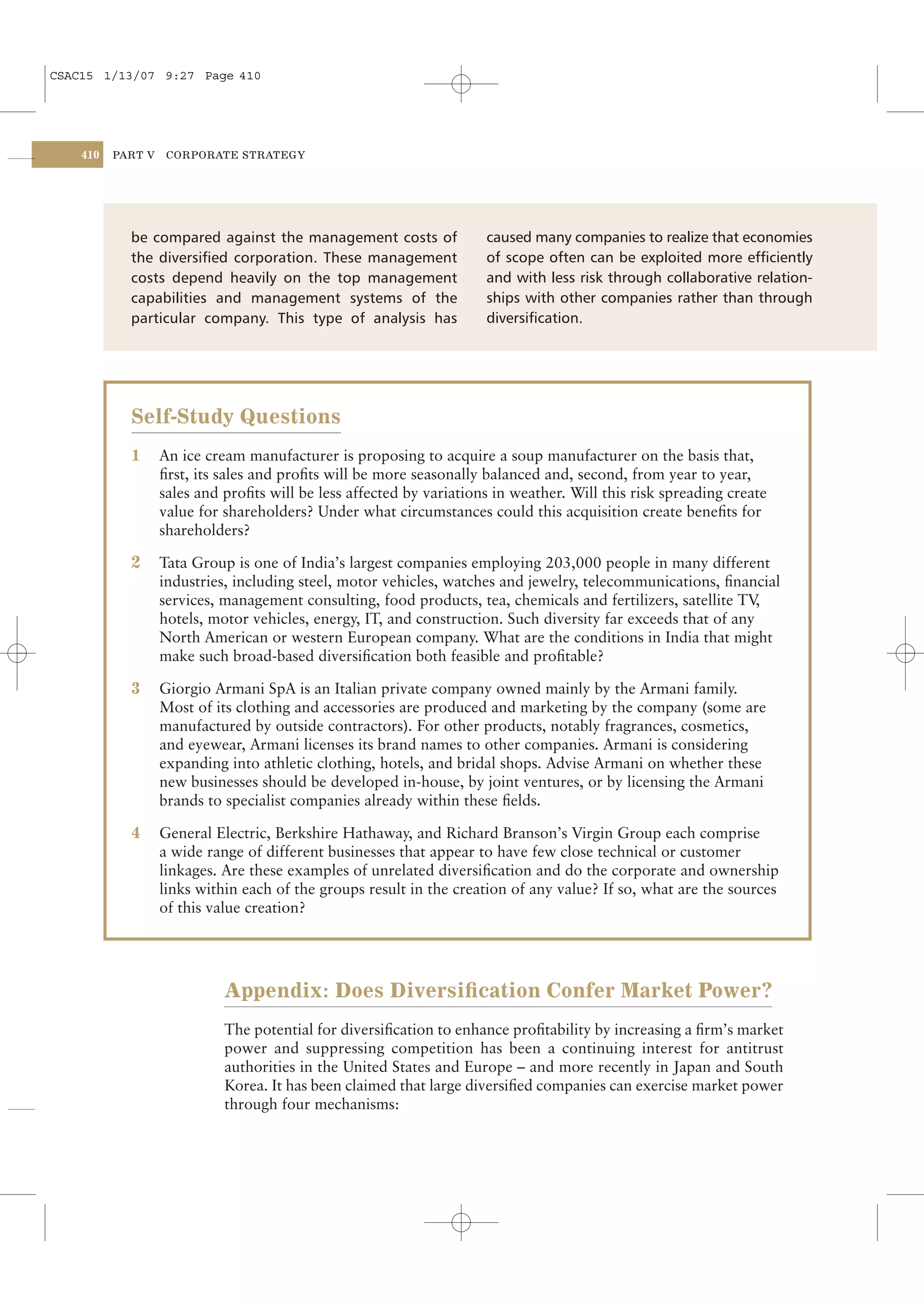 CSAC15 1/13/07 9:27 Page 410




    410   PART V    CORPORATE STRATEGY




            be compared against the management costs of               caused many companies to realize that economies
            the diversiﬁed corporation. These management              of scope often can be exploited more efﬁciently
            costs depend heavily on the top management                and with less risk through collaborative relation-
            capabilities and management systems of the                ships with other companies rather than through
            particular company. This type of analysis has             diversiﬁcation.




            Self-Study Questions
            1      An ice cream manufacturer is proposing to acquire a soup manufacturer on the basis that,
                   ﬁrst, its sales and proﬁts will be more seasonally balanced and, second, from year to year,
                   sales and proﬁts will be less affected by variations in weather. Will this risk spreading create
                   value for shareholders? Under what circumstances could this acquisition create beneﬁts for
                   shareholders?

            2      Tata Group is one of India’s largest companies employing 203,000 people in many different
                   industries, including steel, motor vehicles, watches and jewelry, telecommunications, ﬁnancial
                   services, management consulting, food products, tea, chemicals and fertilizers, satellite TV ,
                   hotels, motor vehicles, energy, IT, and construction. Such diversity far exceeds that of any
                   North American or western European company. What are the conditions in India that might
                   make such broad-based diversiﬁcation both feasible and proﬁtable?

            3      Giorgio Armani SpA is an Italian private company owned mainly by the Armani family.
                   Most of its clothing and accessories are produced and marketing by the company (some are
                   manufactured by outside contractors). For other products, notably fragrances, cosmetics,
                   and eyewear, Armani licenses its brand names to other companies. Armani is considering
                   expanding into athletic clothing, hotels, and bridal shops. Advise Armani on whether these
                   new businesses should be developed in-house, by joint ventures, or by licensing the Armani
                   brands to specialist companies already within these ﬁelds.

            4      General Electric, Berkshire Hathaway, and Richard Branson’s Virgin Group each comprise
                   a wide range of different businesses that appear to have few close technical or customer
                   linkages. Are these examples of unrelated diversiﬁcation and do the corporate and ownership
                   links within each of the groups result in the creation of any value? If so, what are the sources
                   of this value creation?




                             Appendix: Does Diversiﬁcation Confer Market Power?
                             The potential for diversiﬁcation to enhance proﬁtability by increasing a ﬁrm’s market
                             power and suppressing competition has been a continuing interest for antitrust
                             authorities in the United States and Europe – and more recently in Japan and South
                             Korea. It has been claimed that large diversiﬁed companies can exercise market power
                             through four mechanisms:
 