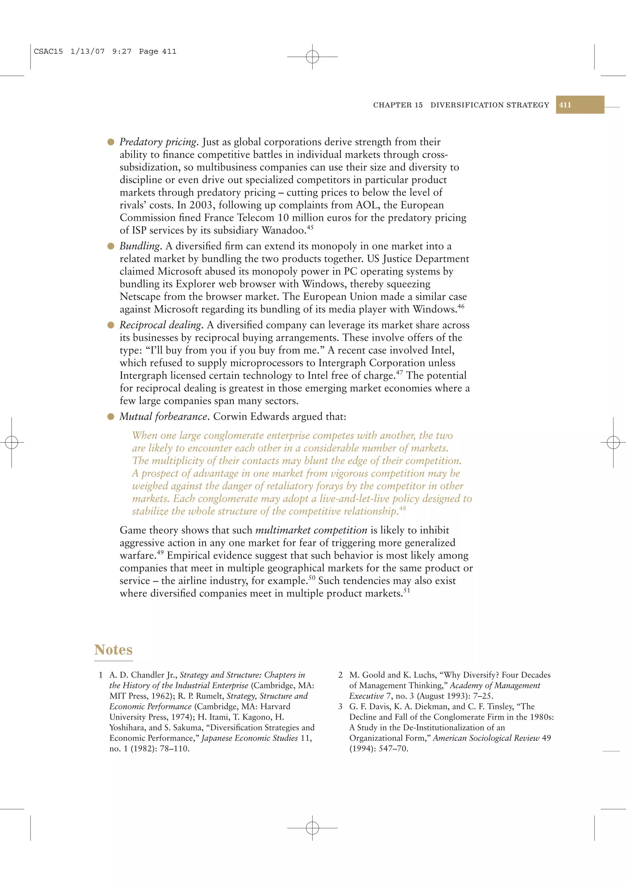 CSAC15 1/13/07 9:27 Page 411




                                                                                  CHAPTER 15     DIVERSIFICATION STRATEGY            411




              l Predatory pricing. Just as global corporations derive strength from their
                ability to ﬁnance competitive battles in individual markets through cross-
                subsidization, so multibusiness companies can use their size and diversity to
                discipline or even drive out specialized competitors in particular product
                markets through predatory pricing – cutting prices to below the level of
                rivals’ costs. In 2003, following up complaints from AOL, the European
                Commission ﬁned France Telecom 10 million euros for the predatory pricing
                of ISP services by its subsidiary Wanadoo.45
              l Bundling. A diversiﬁed ﬁrm can extend its monopoly in one market into a
                related market by bundling the two products together. US Justice Department
                claimed Microsoft abused its monopoly power in PC operating systems by
                bundling its Explorer web browser with Windows, thereby squeezing
                Netscape from the browser market. The European Union made a similar case
                against Microsoft regarding its bundling of its media player with Windows.46
              l Reciprocal dealing. A diversiﬁed company can leverage its market share across
                its businesses by reciprocal buying arrangements. These involve offers of the
                type: “I’ll buy from you if you buy from me.” A recent case involved Intel,
                which refused to supply microprocessors to Intergraph Corporation unless
                Intergraph licensed certain technology to Intel free of charge.47 The potential
                for reciprocal dealing is greatest in those emerging market economies where a
                few large companies span many sectors.
              l Mutual forbearance. Corwin Edwards argued that:

                     When one large conglomerate enterprise competes with another, the two
                     are likely to encounter each other in a considerable number of markets.
                     The multiplicity of their contacts may blunt the edge of their competition.
                     A prospect of advantage in one market from vigorous competition may be
                     weighed against the danger of retaliatory forays by the competitor in other
                     markets. Each conglomerate may adopt a live-and-let-live policy designed to
                     stabilize the whole structure of the competitive relationship.48
                 Game theory shows that such multimarket competition is likely to inhibit
                 aggressive action in any one market for fear of triggering more generalized
                 warfare.49 Empirical evidence suggest that such behavior is most likely among
                 companies that meet in multiple geographical markets for the same product or
                 service – the airline industry, for example.50 Such tendencies may also exist
                 where diversiﬁed companies meet in multiple product markets.51




           Notes
            1 A. D. Chandler Jr., Strategy and Structure: Chapters in    2 M. Goold and K. Luchs, “Why Diversify? Four Decades
              the History of the Industrial Enterprise (Cambridge, MA:     of Management Thinking,” Academy of Management
              MIT Press, 1962); R. P Rumelt, Strategy, Structure and
                                     .                                     Executive 7, no. 3 (August 1993): 7–25.
              Economic Performance (Cambridge, MA: Harvard               3 G. F. Davis, K. A. Diekman, and C. F. Tinsley, “The
              University Press, 1974); H. Itami, T. Kagono, H.             Decline and Fall of the Conglomerate Firm in the 1980s:
              Yoshihara, and S. Sakuma, “Diversiﬁcation Strategies and     A Study in the De-Institutionalization of an
              Economic Performance,” Japanese Economic Studies 11,         Organizational Form,” American Sociological Review 49
              no. 1 (1982): 78–110.                                        (1994): 547–70.
 